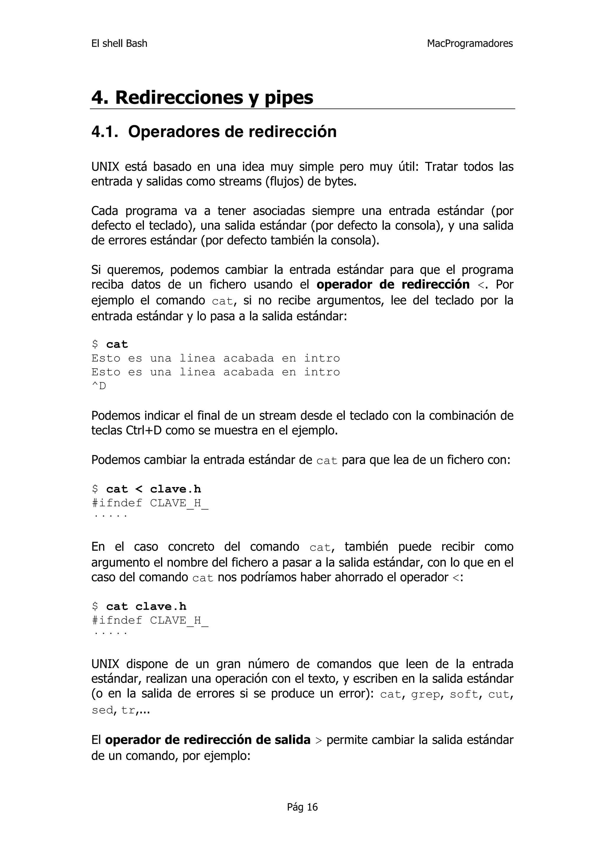El shell Bash                                                 MacProgramadores




4. Redirecciones y pipes
4.1. Operadores de redirección

UNIX está basado en una idea muy simple pero muy útil: Tratar todos las
entrada y salidas como streams (flujos) de bytes.

Cada programa va a tener asociadas siempre una entrada estándar (por
defecto el teclado), una salida estándar (por defecto la consola), y una salida
de errores estándar (por defecto también la consola).

Si queremos, podemos cambiar la entrada estándar para que el programa
reciba datos de un fichero usando el operador de redirección <. Por
ejemplo el comando cat, si no recibe argumentos, lee del teclado por la
entrada estándar y lo pasa a la salida estándar:

$ cat
Esto es una linea acabada en intro
Esto es una linea acabada en intro
^D

Podemos indicar el final de un stream desde el teclado con la combinación de
teclas Ctrl+D como se muestra en el ejemplo.

Podemos cambiar la entrada estándar de cat para que lea de un fichero con:

$ cat < clave.h
#ifndef CLAVE_H_
·····

En el caso concreto del comando cat, también puede recibir como
argumento el nombre del fichero a pasar a la salida estándar, con lo que en el
caso del comando cat nos podríamos haber ahorrado el operador <:

$ cat clave.h
#ifndef CLAVE_H_
·····

UNIX dispone de un gran número de comandos que leen de la entrada
estándar, realizan una operación con el texto, y escriben en la salida estándar
(o en la salida de errores si se produce un error): cat, grep, soft, cut,
sed, tr,...

El operador de redirección de salida > permite cambiar la salida estándar
de un comando, por ejemplo:



                                    Pág 16
 