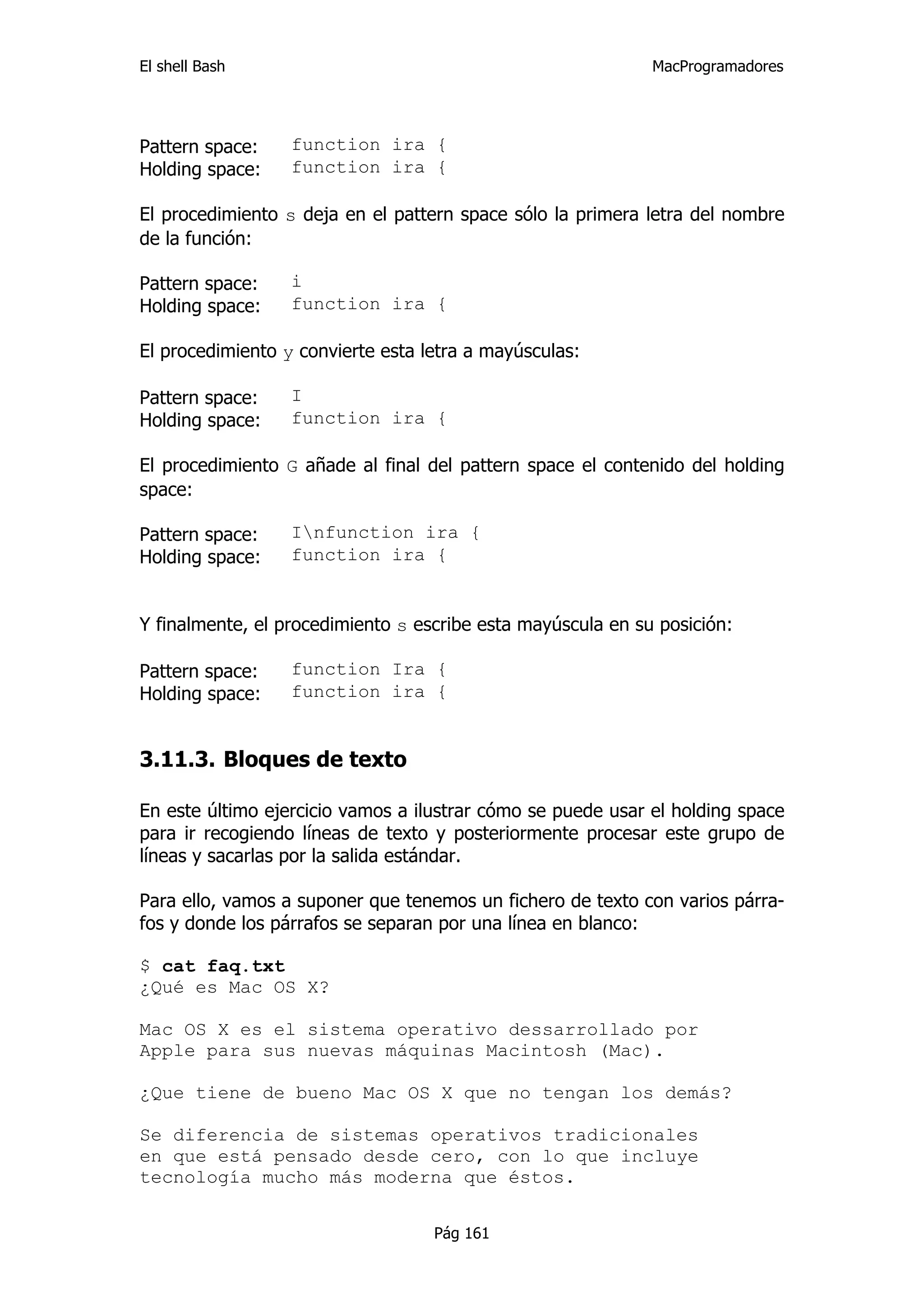 El shell Bash                                                MacProgramadores




Pattern space:    function ira {
Holding space:    function ira {

El procedimiento s deja en el pattern space sólo la primera letra del nombre
de la función:

Pattern space:    i
Holding space:    function ira {

El procedimiento y convierte esta letra a mayúsculas:

Pattern space:    I
Holding space:    function ira {

El procedimiento G añade al final del pattern space el contenido del holding
space:

Pattern space:    Infunction ira {
Holding space:    function ira {


Y finalmente, el procedimiento s escribe esta mayúscula en su posición:

Pattern space:    function Ira {
Holding space:    function ira {


3.11.3. Bloques de texto

En este último ejercicio vamos a ilustrar cómo se puede usar el holding space
para ir recogiendo líneas de texto y posteriormente procesar este grupo de
líneas y sacarlas por la salida estándar.

Para ello, vamos a suponer que tenemos un fichero de texto con varios párra-
fos y donde los párrafos se separan por una línea en blanco:

$ cat faq.txt
¿Qué es Mac OS X?

Mac OS X es el sistema operativo dessarrollado por
Apple para sus nuevas máquinas Macintosh (Mac).

¿Que tiene de bueno Mac OS X que no tengan los demás?

Se diferencia de sistemas operativos tradicionales
en que está pensado desde cero, con lo que incluye
tecnología mucho más moderna que éstos.


                                   Pág 161
 