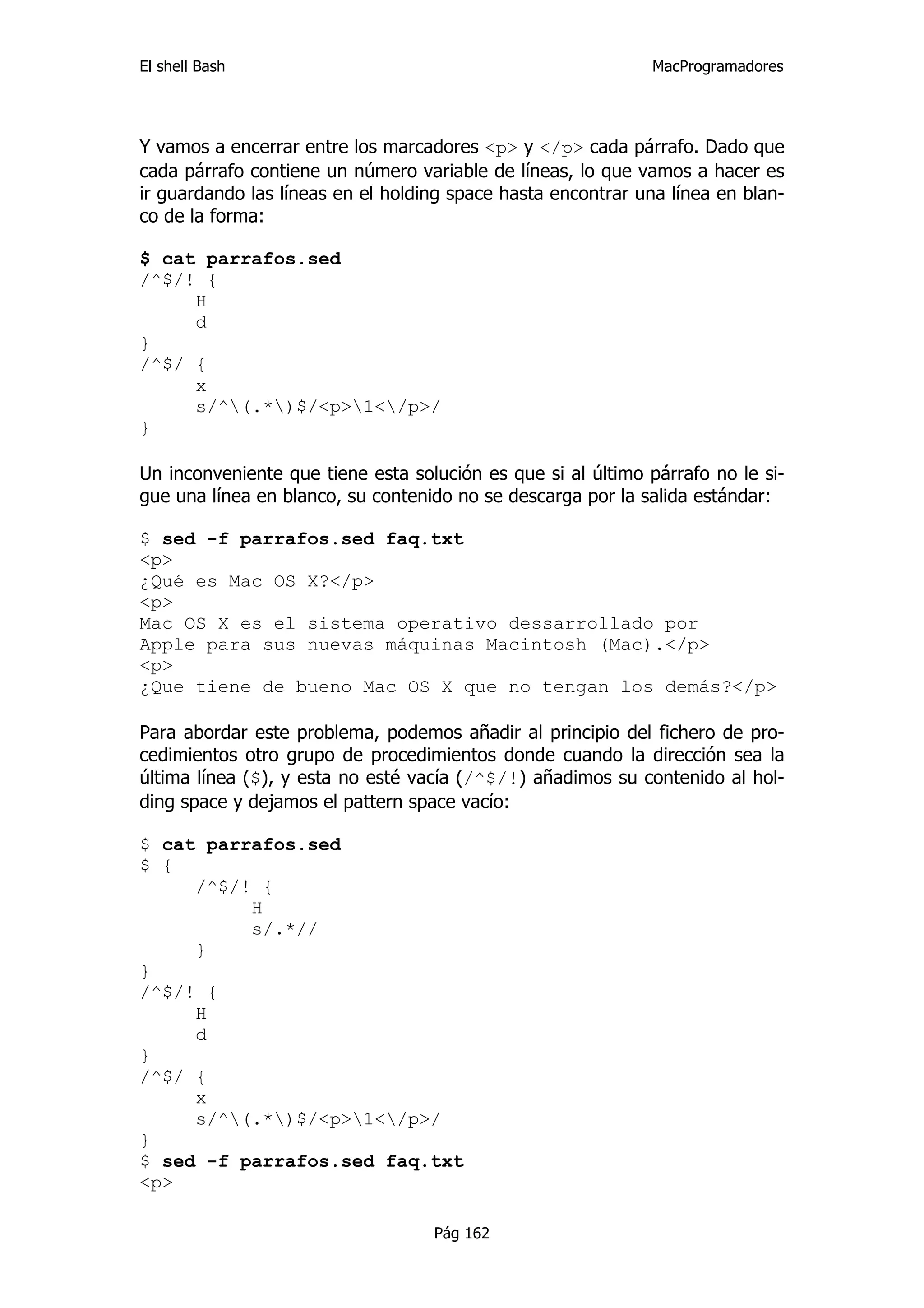 El shell Bash                                                 MacProgramadores




Y vamos a encerrar entre los marcadores <p> y </p> cada párrafo. Dado que
cada párrafo contiene un número variable de líneas, lo que vamos a hacer es
ir guardando las líneas en el holding space hasta encontrar una línea en blan-
co de la forma:

$ cat parrafos.sed
/^$/! {
     H
     d
}
/^$/ {
     x
     s/^(.*)$/<p>1</p>/
}

Un inconveniente que tiene esta solución es que si al último párrafo no le si-
gue una línea en blanco, su contenido no se descarga por la salida estándar:

$ sed -f parrafos.sed faq.txt
<p>
¿Qué es Mac OS X?</p>
<p>
Mac OS X es el sistema operativo dessarrollado por
Apple para sus nuevas máquinas Macintosh (Mac).</p>
<p>
¿Que tiene de bueno Mac OS X que no tengan los demás?</p>

Para abordar este problema, podemos añadir al principio del fichero de pro-
cedimientos otro grupo de procedimientos donde cuando la dirección sea la
última línea ($), y esta no esté vacía (/^$/!) añadimos su contenido al hol-
ding space y dejamos el pattern space vacío:

$ cat parrafos.sed
$ {
     /^$/! {
          H
          s/.*//
     }
}
/^$/! {
     H
     d
}
/^$/ {
     x
     s/^(.*)$/<p>1</p>/
}
$ sed -f parrafos.sed faq.txt
<p>

                                   Pág 162
 