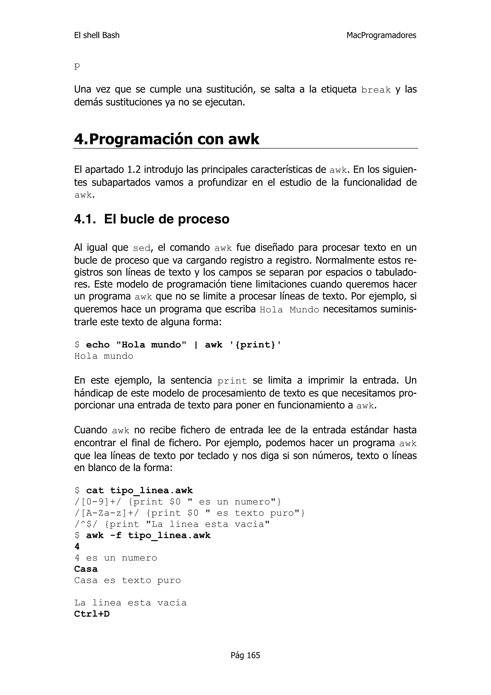 El shell Bash                                                   MacProgramadores


p

Una vez que se cumple una sustitución, se salta a la etiqueta break y las
demás sustituciones ya no se ejecutan.


4. Programación con awk
El apartado 1.2 introdujo las principales características de awk. En los siguien-
tes subapartados vamos a profundizar en el estudio de la funcionalidad de
awk.

4.1. El bucle de proceso

Al igual que sed, el comando awk fue diseñado para procesar texto en un
bucle de proceso que va cargando registro a registro. Normalmente estos re-
gistros son líneas de texto y los campos se separan por espacios o tabulado-
res. Este modelo de programación tiene limitaciones cuando queremos hacer
un programa awk que no se limite a procesar líneas de texto. Por ejemplo, si
queremos hace un programa que escriba Hola Mundo necesitamos suminis-
trarle este texto de alguna forma:

$ echo "Hola mundo" | awk '{print}'
Hola mundo

En este ejemplo, la sentencia print se limita a imprimir la entrada. Un
hándicap de este modelo de procesamiento de texto es que necesitamos pro-
porcionar una entrada de texto para poner en funcionamiento a awk.

Cuando awk no recibe fichero de entrada lee de la entrada estándar hasta
encontrar el final de fichero. Por ejemplo, podemos hacer un programa awk
que lea líneas de texto por teclado y nos diga si son números, texto o líneas
en blanco de la forma:

$ cat tipo_linea.awk
/[0-9]+/ {print $0 " es un numero"}
/[A-Za-z]+/ {print $0 " es texto puro"}
/^$/ {print "La linea esta vacia"
$ awk -f tipo_linea.awk
4
4 es un numero
Casa
Casa es texto puro

La linea esta vacia
Ctrl+D



                                     Pág 165
 