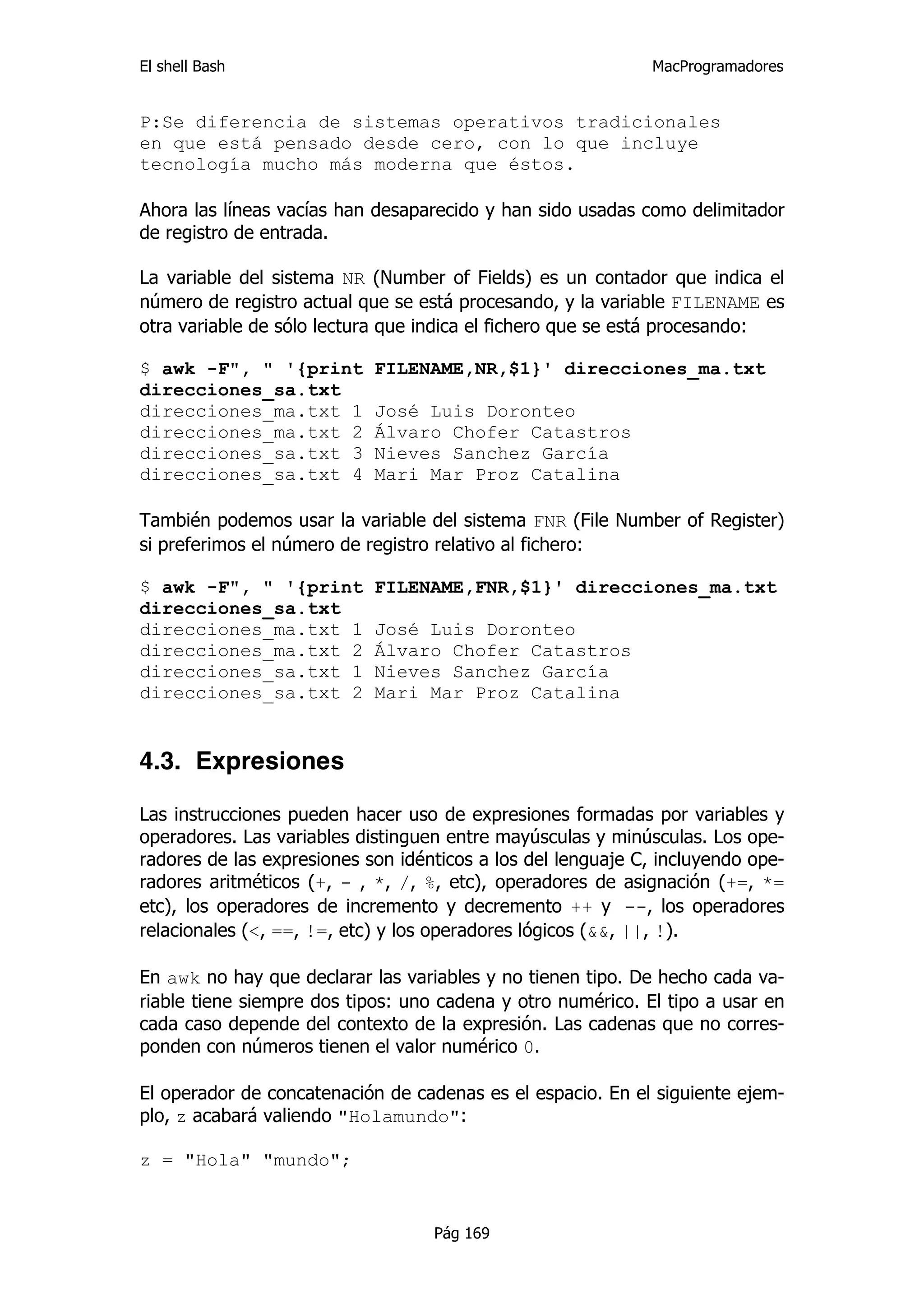 El shell Bash                                                 MacProgramadores


P:Se diferencia de sistemas operativos tradicionales
en que está pensado desde cero, con lo que incluye
tecnología mucho más moderna que éstos.

Ahora las líneas vacías han desaparecido y han sido usadas como delimitador
de registro de entrada.

La variable del sistema NR (Number of Fields) es un contador que indica el
número de registro actual que se está procesando, y la variable FILENAME es
otra variable de sólo lectura que indica el fichero que se está procesando:

$ awk -F", " '{print        FILENAME,NR,$1}' direcciones_ma.txt
direcciones_sa.txt
direcciones_ma.txt 1        José Luis Doronteo
direcciones_ma.txt 2        Álvaro Chofer Catastros
direcciones_sa.txt 3        Nieves Sanchez García
direcciones_sa.txt 4        Mari Mar Proz Catalina

También podemos usar la variable del sistema FNR (File Number of Register)
si preferimos el número de registro relativo al fichero:

$ awk -F", " '{print        FILENAME,FNR,$1}' direcciones_ma.txt
direcciones_sa.txt
direcciones_ma.txt 1        José Luis Doronteo
direcciones_ma.txt 2        Álvaro Chofer Catastros
direcciones_sa.txt 1        Nieves Sanchez García
direcciones_sa.txt 2        Mari Mar Proz Catalina


4.3. Expresiones

Las instrucciones pueden hacer uso de expresiones formadas por variables y
operadores. Las variables distinguen entre mayúsculas y minúsculas. Los ope-
radores de las expresiones son idénticos a los del lenguaje C, incluyendo ope-
radores aritméticos (+, - , *, /, %, etc), operadores de asignación (+=, *=
etc), los operadores de incremento y decremento ++ y --, los operadores
relacionales (<, ==, !=, etc) y los operadores lógicos (&&, ||, !).

En awk no hay que declarar las variables y no tienen tipo. De hecho cada va-
riable tiene siempre dos tipos: uno cadena y otro numérico. El tipo a usar en
cada caso depende del contexto de la expresión. Las cadenas que no corres-
ponden con números tienen el valor numérico 0.

El operador de concatenación de cadenas es el espacio. En el siguiente ejem-
plo, z acabará valiendo "Holamundo":

z = "Hola" "mundo";


                                   Pág 169
 