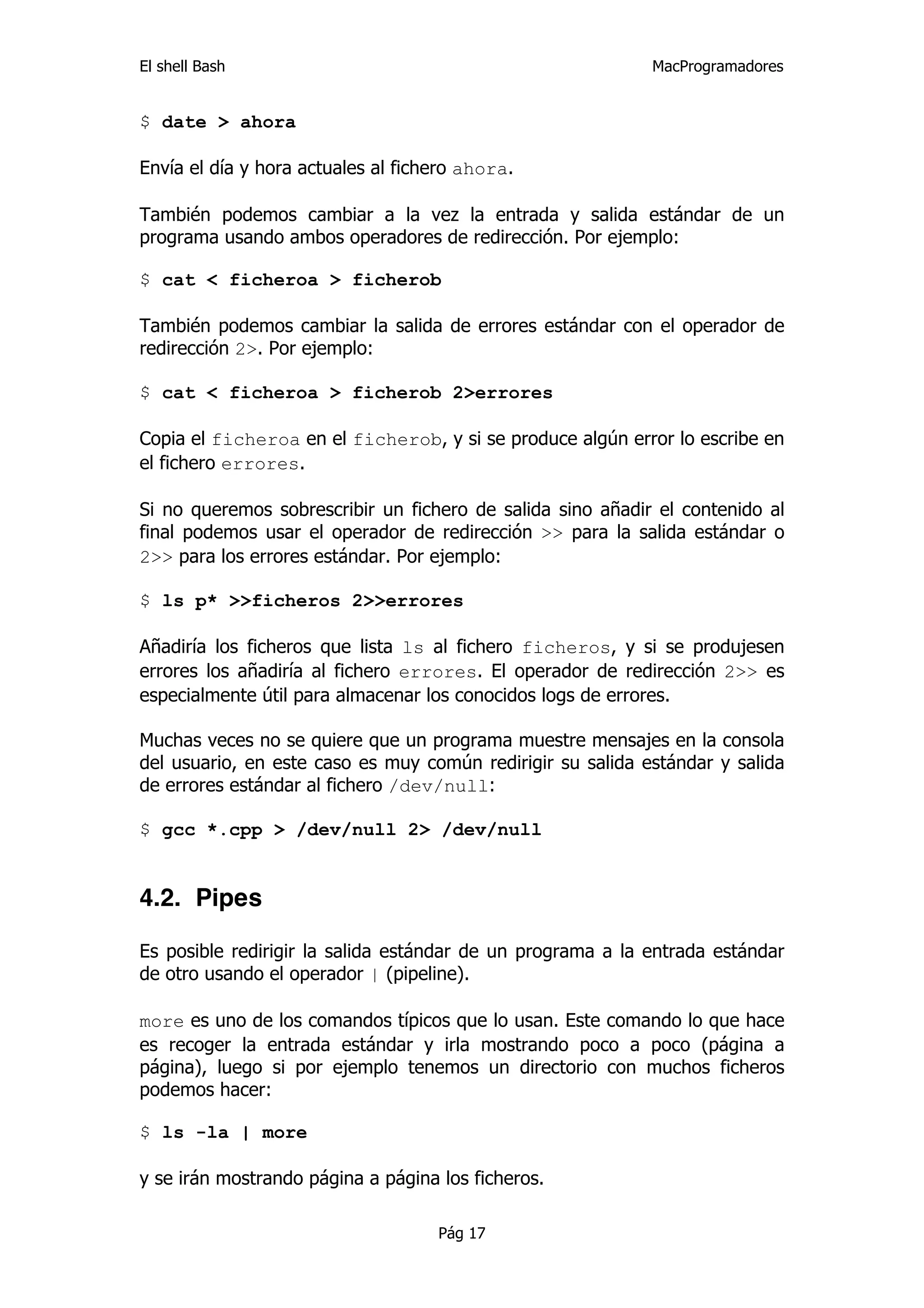 El shell Bash                                               MacProgramadores


$ date > ahora

Envía el día y hora actuales al fichero ahora.

También podemos cambiar a la vez la entrada y salida estándar de un
programa usando ambos operadores de redirección. Por ejemplo:

$ cat < ficheroa > ficherob

También podemos cambiar la salida de errores estándar con el operador de
redirección 2>. Por ejemplo:

$ cat < ficheroa > ficherob 2>errores

Copia el ficheroa en el ficherob, y si se produce algún error lo escribe en
el fichero errores.

Si no queremos sobrescribir un fichero de salida sino añadir el contenido al
final podemos usar el operador de redirección >> para la salida estándar o
2>> para los errores estándar. Por ejemplo:

$ ls p* >>ficheros 2>>errores

Añadiría los ficheros que lista ls al fichero ficheros, y si se produjesen
errores los añadiría al fichero errores. El operador de redirección 2>> es
especialmente útil para almacenar los conocidos logs de errores.

Muchas veces no se quiere que un programa muestre mensajes en la consola
del usuario, en este caso es muy común redirigir su salida estándar y salida
de errores estándar al fichero /dev/null:

$ gcc *.cpp > /dev/null 2> /dev/null


4.2. Pipes

Es posible redirigir la salida estándar de un programa a la entrada estándar
de otro usando el operador | (pipeline).

more es uno de los comandos típicos que lo usan. Este comando lo que hace
es recoger la entrada estándar y irla mostrando poco a poco (página a
página), luego si por ejemplo tenemos un directorio con muchos ficheros
podemos hacer:

$ ls -la | more

y se irán mostrando página a página los ficheros.

                                    Pág 17
 