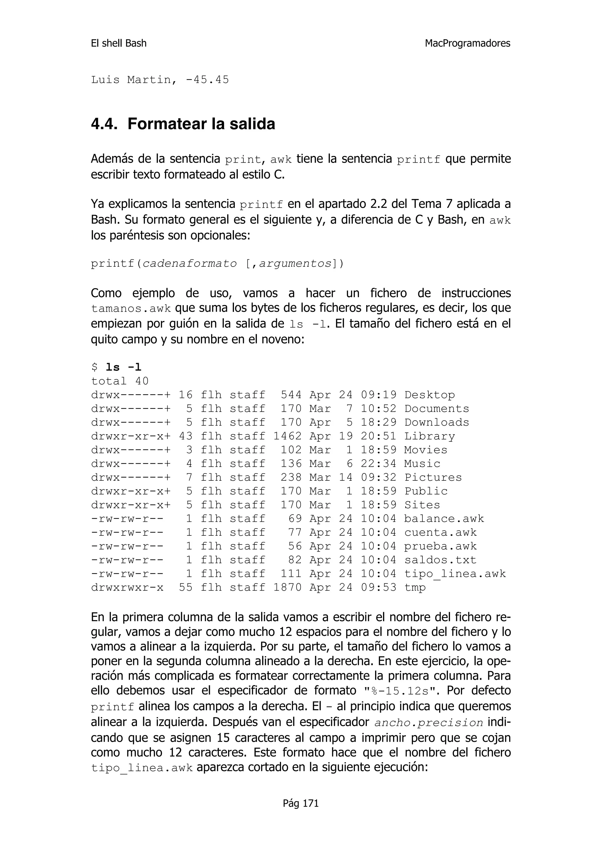 El shell Bash                                                 MacProgramadores


Luis Martin, -45.45


4.4. Formatear la salida

Además de la sentencia print, awk tiene la sentencia printf que permite
escribir texto formateado al estilo C.

Ya explicamos la sentencia printf en el apartado 2.2 del Tema 7 aplicada a
Bash. Su formato general es el siguiente y, a diferencia de C y Bash, en awk
los paréntesis son opcionales:

printf(cadenaformato [,argumentos])

Como ejemplo de uso, vamos a hacer un fichero de instrucciones
tamanos.awk que suma los bytes de los ficheros regulares, es decir, los que
empiezan por guión en la salida de ls -l. El tamaño del fichero está en el
quito campo y su nombre en el noveno:

$ ls -l
total 40
drwx------+ 16 flh staff 544 Apr 24 09:19 Desktop
drwx------+ 5 flh staff 170 Mar 7 10:52 Documents
drwx------+ 5 flh staff 170 Apr 5 18:29 Downloads
drwxr-xr-x+ 43 flh staff 1462 Apr 19 20:51 Library
drwx------+ 3 flh staff 102 Mar 1 18:59 Movies
drwx------+ 4 flh staff 136 Mar 6 22:34 Music
drwx------+ 7 flh staff 238 Mar 14 09:32 Pictures
drwxr-xr-x+ 5 flh staff 170 Mar 1 18:59 Public
drwxr-xr-x+ 5 flh staff 170 Mar 1 18:59 Sites
-rw-rw-r--   1 flh staff   69 Apr 24 10:04 balance.awk
-rw-rw-r--   1 flh staff   77 Apr 24 10:04 cuenta.awk
-rw-rw-r--   1 flh staff   56 Apr 24 10:04 prueba.awk
-rw-rw-r--   1 flh staff   82 Apr 24 10:04 saldos.txt
-rw-rw-r--   1 flh staff 111 Apr 24 10:04 tipo_linea.awk
drwxrwxr-x 55 flh staff 1870 Apr 24 09:53 tmp

En la primera columna de la salida vamos a escribir el nombre del fichero re-
gular, vamos a dejar como mucho 12 espacios para el nombre del fichero y lo
vamos a alinear a la izquierda. Por su parte, el tamaño del fichero lo vamos a
poner en la segunda columna alineado a la derecha. En este ejercicio, la ope-
ración más complicada es formatear correctamente la primera columna. Para
ello debemos usar el especificador de formato "%-15.12s". Por defecto
printf alinea los campos a la derecha. El - al principio indica que queremos
alinear a la izquierda. Después van el especificador ancho.precision indi-
cando que se asignen 15 caracteres al campo a imprimir pero que se cojan
como mucho 12 caracteres. Este formato hace que el nombre del fichero
tipo_linea.awk aparezca cortado en la siguiente ejecución:

                                   Pág 171
 