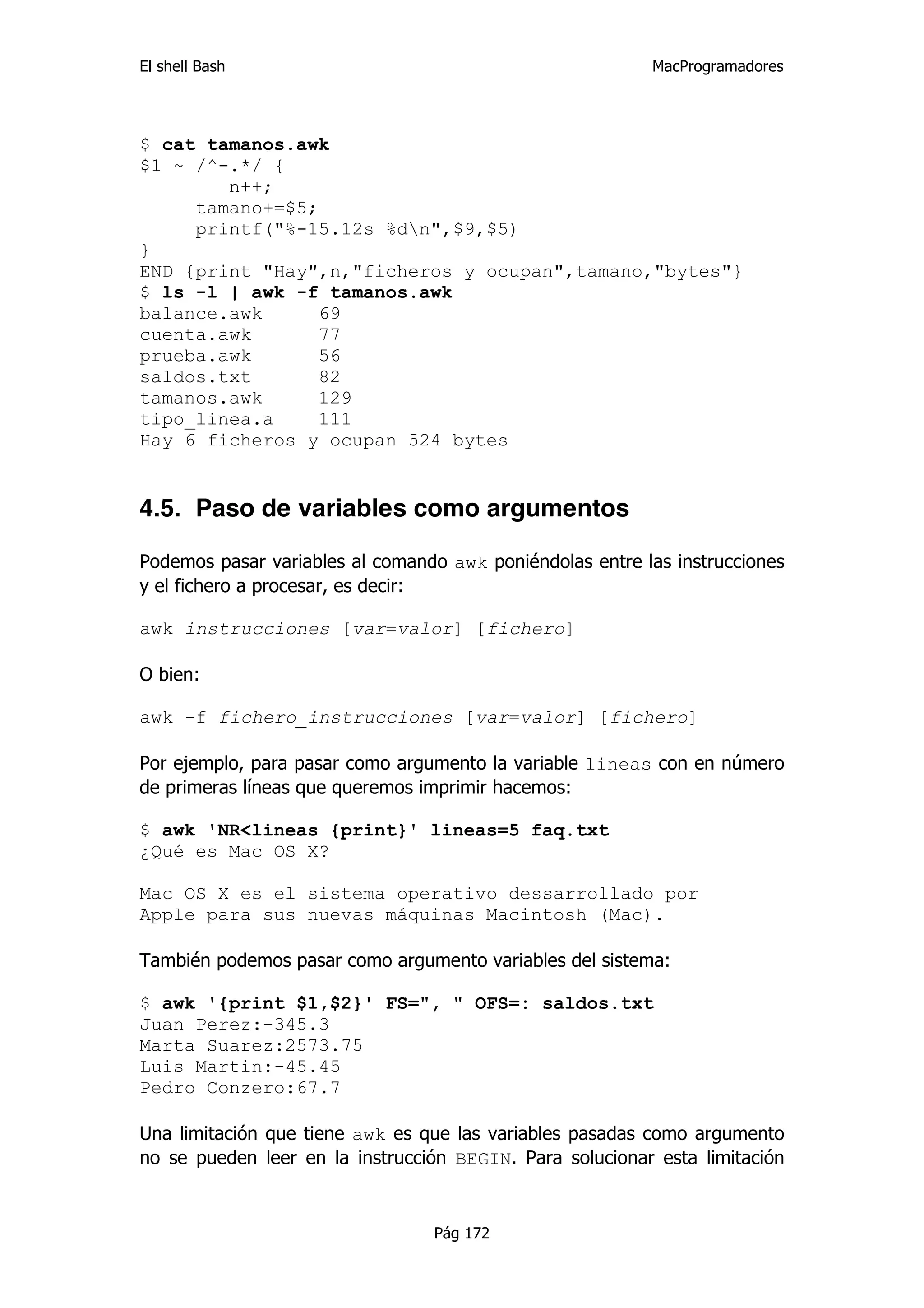 El shell Bash                                             MacProgramadores




$ cat tamanos.awk
$1 ~ /^-.*/ {
        n++;
     tamano+=$5;
     printf("%-15.12s %dn",$9,$5)
}
END {print "Hay",n,"ficheros y ocupan",tamano,"bytes"}
$ ls -l | awk -f tamanos.awk
balance.awk     69
cuenta.awk      77
prueba.awk      56
saldos.txt      82
tamanos.awk      129
tipo_linea.a    111
Hay 6 ficheros y ocupan 524 bytes


4.5. Paso de variables como argumentos

Podemos pasar variables al comando awk poniéndolas entre las instrucciones
y el fichero a procesar, es decir:

awk instrucciones [var=valor] [fichero]

O bien:

awk -f fichero_instrucciones [var=valor] [fichero]

Por ejemplo, para pasar como argumento la variable lineas con en número
de primeras líneas que queremos imprimir hacemos:

$ awk 'NR<lineas {print}' lineas=5 faq.txt
¿Qué es Mac OS X?

Mac OS X es el sistema operativo dessarrollado por
Apple para sus nuevas máquinas Macintosh (Mac).

También podemos pasar como argumento variables del sistema:

$ awk '{print $1,$2}' FS=", " OFS=: saldos.txt
Juan Perez:-345.3
Marta Suarez:2573.75
Luis Martin:-45.45
Pedro Conzero:67.7

Una limitación que tiene awk es que las variables pasadas como argumento
no se pueden leer en la instrucción BEGIN. Para solucionar esta limitación


                                 Pág 172
 