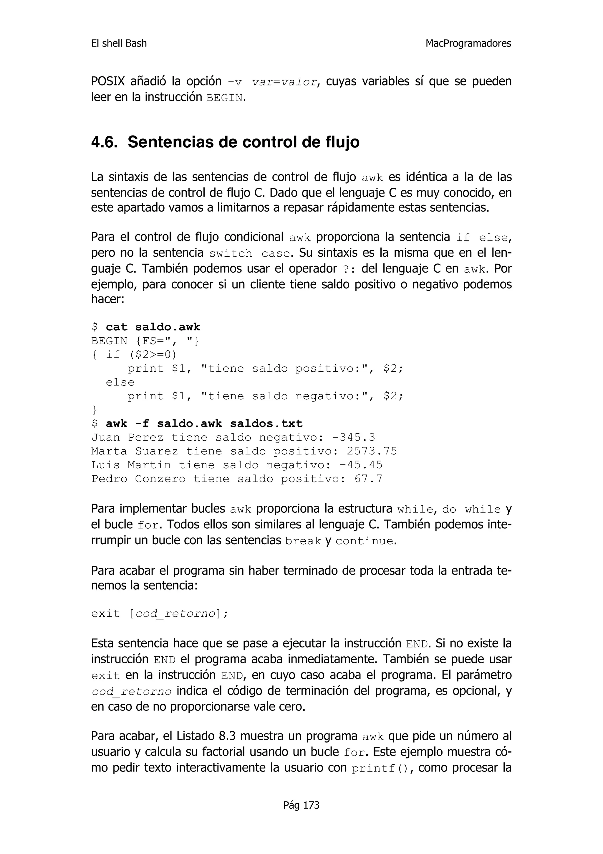 El shell Bash                                                 MacProgramadores


POSIX añadió la opción -v var=valor, cuyas variables sí que se pueden
leer en la instrucción BEGIN.


4.6. Sentencias de control de flujo

La sintaxis de las sentencias de control de flujo awk es idéntica a la de las
sentencias de control de flujo C. Dado que el lenguaje C es muy conocido, en
este apartado vamos a limitarnos a repasar rápidamente estas sentencias.

Para el control de flujo condicional awk proporciona la sentencia if else,
pero no la sentencia switch case. Su sintaxis es la misma que en el len-
guaje C. También podemos usar el operador ?: del lenguaje C en awk. Por
ejemplo, para conocer si un cliente tiene saldo positivo o negativo podemos
hacer:

$ cat saldo.awk
BEGIN {FS=", "}
{ if ($2>=0)
     print $1, "tiene saldo positivo:", $2;
  else
     print $1, "tiene saldo negativo:", $2;
}
$ awk -f saldo.awk saldos.txt
Juan Perez tiene saldo negativo: -345.3
Marta Suarez tiene saldo positivo: 2573.75
Luis Martin tiene saldo negativo: -45.45
Pedro Conzero tiene saldo positivo: 67.7

Para implementar bucles awk proporciona la estructura while, do while y
el bucle for. Todos ellos son similares al lenguaje C. También podemos inte-
rrumpir un bucle con las sentencias break y continue.

Para acabar el programa sin haber terminado de procesar toda la entrada te-
nemos la sentencia:

exit [cod_retorno];

Esta sentencia hace que se pase a ejecutar la instrucción END. Si no existe la
instrucción END el programa acaba inmediatamente. También se puede usar
exit en la instrucción END, en cuyo caso acaba el programa. El parámetro
cod_retorno indica el código de terminación del programa, es opcional, y
en caso de no proporcionarse vale cero.

Para acabar, el Listado 8.3 muestra un programa awk que pide un número al
usuario y calcula su factorial usando un bucle for. Este ejemplo muestra có-
mo pedir texto interactivamente la usuario con printf(), como procesar la


                                   Pág 173
 