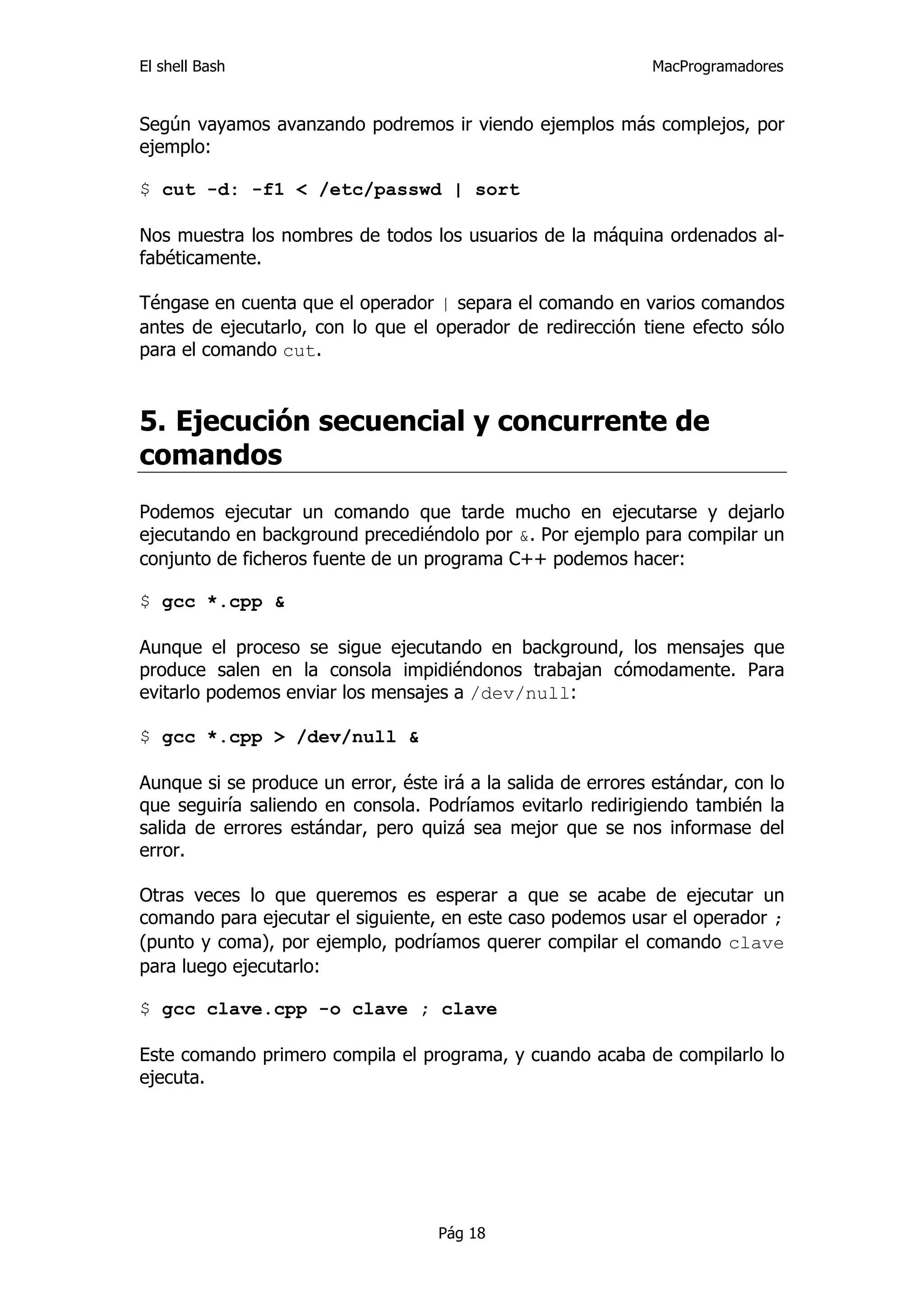El shell Bash                                                 MacProgramadores


Según vayamos avanzando podremos ir viendo ejemplos más complejos, por
ejemplo:

$ cut -d: -f1 < /etc/passwd | sort

Nos muestra los nombres de todos los usuarios de la máquina ordenados al-
fabéticamente.

Téngase en cuenta que el operador | separa el comando en varios comandos
antes de ejecutarlo, con lo que el operador de redirección tiene efecto sólo
para el comando cut.



5. Ejecución secuencial y concurrente de
comandos
Podemos ejecutar un comando que tarde mucho en ejecutarse y dejarlo
ejecutando en background precediéndolo por &. Por ejemplo para compilar un
conjunto de ficheros fuente de un programa C++ podemos hacer:

$ gcc *.cpp &

Aunque el proceso se sigue ejecutando en background, los mensajes que
produce salen en la consola impidiéndonos trabajan cómodamente. Para
evitarlo podemos enviar los mensajes a /dev/null:

$ gcc *.cpp > /dev/null &

Aunque si se produce un error, éste irá a la salida de errores estándar, con lo
que seguiría saliendo en consola. Podríamos evitarlo redirigiendo también la
salida de errores estándar, pero quizá sea mejor que se nos informase del
error.

Otras veces lo que queremos es esperar a que se acabe de ejecutar un
comando para ejecutar el siguiente, en este caso podemos usar el operador ;
(punto y coma), por ejemplo, podríamos querer compilar el comando clave
para luego ejecutarlo:

$ gcc clave.cpp -o clave ; clave

Este comando primero compila el programa, y cuando acaba de compilarlo lo
ejecuta.




                                    Pág 18
 