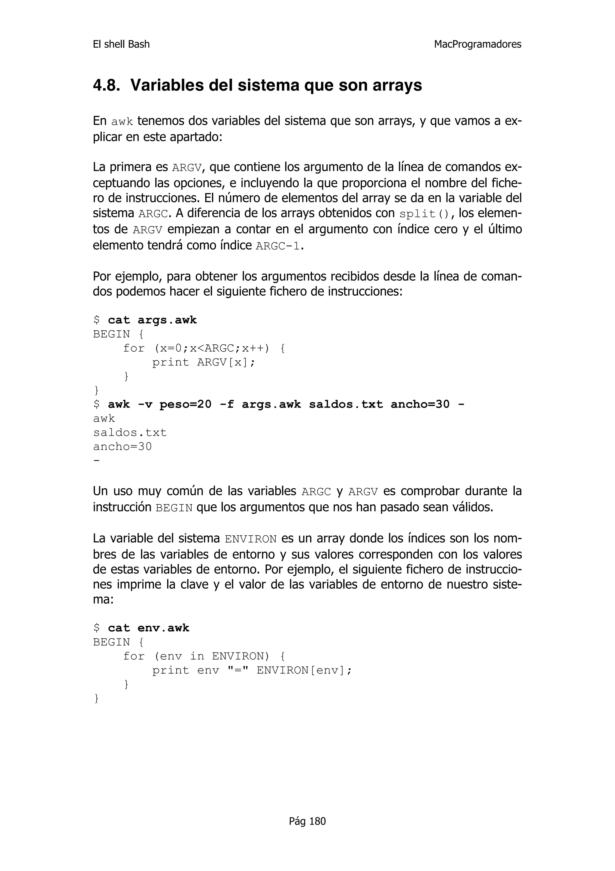 El shell Bash                                                 MacProgramadores



4.8. Variables del sistema que son arrays

En awk tenemos dos variables del sistema que son arrays, y que vamos a ex-
plicar en este apartado:

La primera es ARGV, que contiene los argumento de la línea de comandos ex-
ceptuando las opciones, e incluyendo la que proporciona el nombre del fiche-
ro de instrucciones. El número de elementos del array se da en la variable del
sistema ARGC. A diferencia de los arrays obtenidos con split(), los elemen-
tos de ARGV empiezan a contar en el argumento con índice cero y el último
elemento tendrá como índice ARGC-1.

Por ejemplo, para obtener los argumentos recibidos desde la línea de coman-
dos podemos hacer el siguiente fichero de instrucciones:

$ cat args.awk
BEGIN {
    for (x=0;x<ARGC;x++) {
         print ARGV[x];
    }
}
$ awk -v peso=20 -f args.awk saldos.txt ancho=30 -
awk
saldos.txt
ancho=30
-

Un uso muy común de las variables ARGC y ARGV es comprobar durante la
instrucción BEGIN que los argumentos que nos han pasado sean válidos.

La variable del sistema ENVIRON es un array donde los índices son los nom-
bres de las variables de entorno y sus valores corresponden con los valores
de estas variables de entorno. Por ejemplo, el siguiente fichero de instruccio-
nes imprime la clave y el valor de las variables de entorno de nuestro siste-
ma:

$ cat env.awk
BEGIN {
    for (env in ENVIRON) {
        print env "=" ENVIRON[env];
    }
}




                                    Pág 180
 