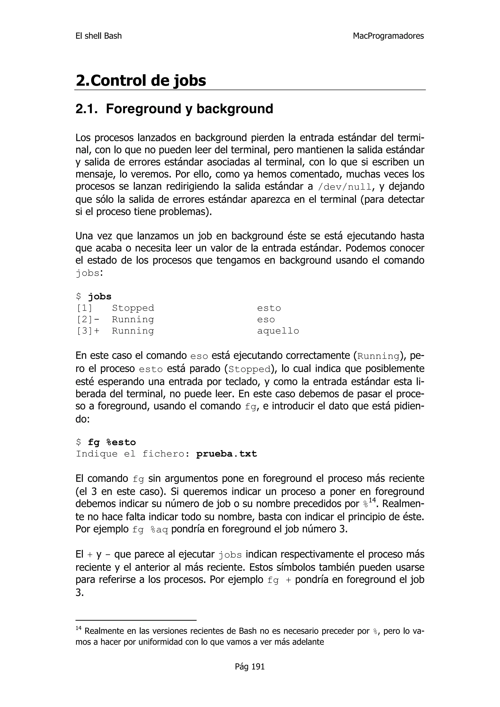 El shell Bash                                                         MacProgramadores




2. Control de jobs
2.1. Foreground y background

Los procesos lanzados en background pierden la entrada estándar del termi-
nal, con lo que no pueden leer del terminal, pero mantienen la salida estándar
y salida de errores estándar asociadas al terminal, con lo que si escriben un
mensaje, lo veremos. Por ello, como ya hemos comentado, muchas veces los
procesos se lanzan redirigiendo la salida estándar a /dev/null, y dejando
que sólo la salida de errores estándar aparezca en el terminal (para detectar
si el proceso tiene problemas).

Una vez que lanzamos un job en background éste se está ejecutando hasta
que acaba o necesita leer un valor de la entrada estándar. Podemos conocer
el estado de los procesos que tengamos en background usando el comando
jobs:

$ jobs
[1]   Stopped                                 esto
[2]- Running                                  eso
[3]+ Running                                  aquello

En este caso el comando eso está ejecutando correctamente (Running), pe-
ro el proceso esto está parado (Stopped), lo cual indica que posiblemente
esté esperando una entrada por teclado, y como la entrada estándar esta li-
berada del terminal, no puede leer. En este caso debemos de pasar el proce-
so a foreground, usando el comando fg, e introducir el dato que está pidien-
do:

$ fg %esto
Indique el fichero: prueba.txt

El comando fg sin argumentos pone en foreground el proceso más reciente
(el 3 en este caso). Si queremos indicar un proceso a poner en foreground
debemos indicar su número de job o su nombre precedidos por %14. Realmen-
te no hace falta indicar todo su nombre, basta con indicar el principio de éste.
Por ejemplo fg %aq pondría en foreground el job número 3.

El + y - que parece al ejecutar jobs indican respectivamente el proceso más
reciente y el anterior al más reciente. Estos símbolos también pueden usarse
para referirse a los procesos. Por ejemplo fg + pondría en foreground el job
3.


14
 Realmente en las versiones recientes de Bash no es necesario preceder por %, pero lo va-
mos a hacer por uniformidad con lo que vamos a ver más adelante

                                        Pág 191
 