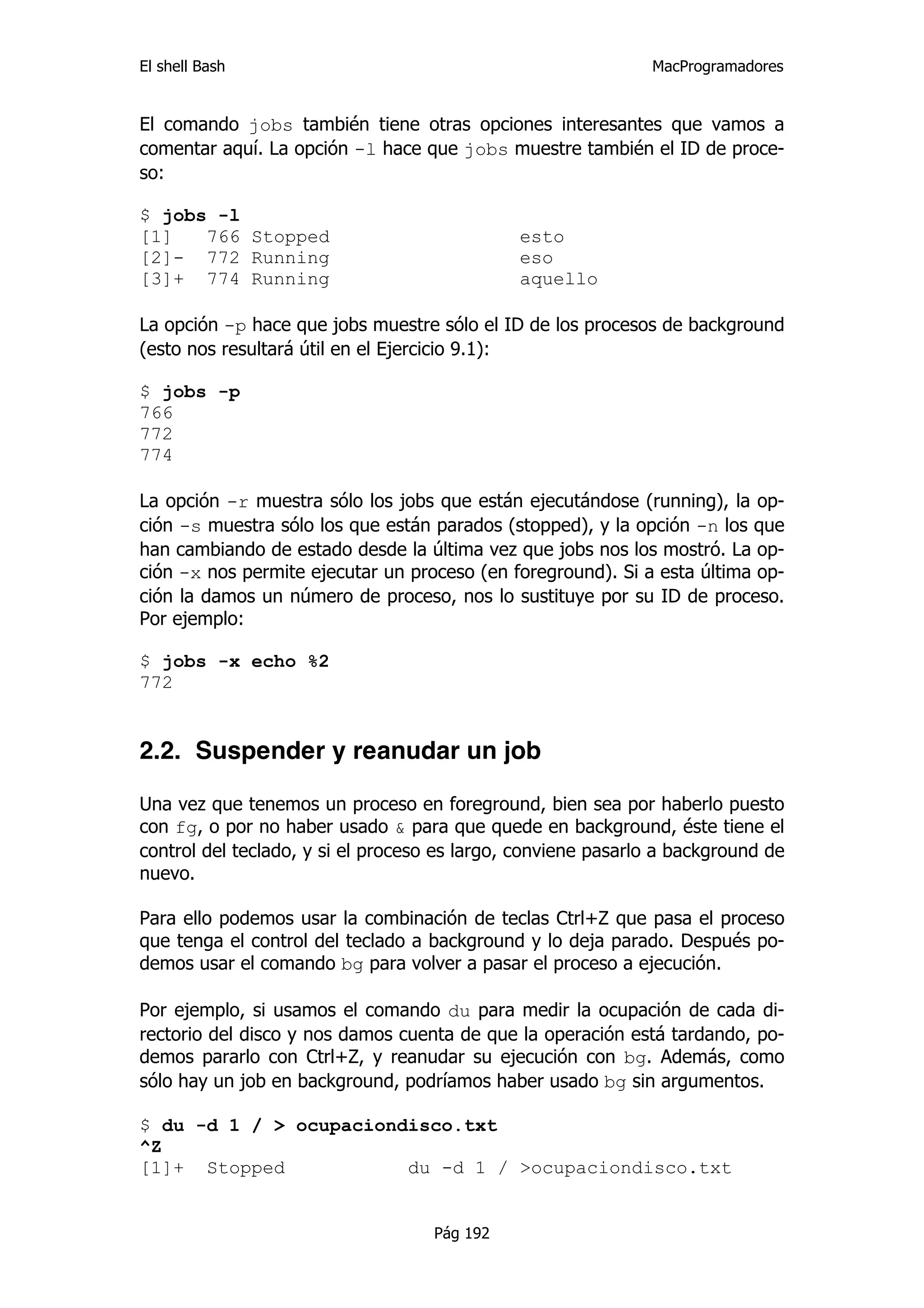 El shell Bash                                                 MacProgramadores


El comando jobs también tiene otras opciones interesantes que vamos a
comentar aquí. La opción -l hace que jobs muestre también el ID de proce-
so:

$ jobs -l
[1]   766 Stopped                             esto
[2]- 772 Running                              eso
[3]+ 774 Running                              aquello

La opción -p hace que jobs muestre sólo el ID de los procesos de background
(esto nos resultará útil en el Ejercicio 9.1):

$ jobs -p
766
772
774

La opción -r muestra sólo los jobs que están ejecutándose (running), la op-
ción -s muestra sólo los que están parados (stopped), y la opción -n los que
han cambiando de estado desde la última vez que jobs nos los mostró. La op-
ción -x nos permite ejecutar un proceso (en foreground). Si a esta última op-
ción la damos un número de proceso, nos lo sustituye por su ID de proceso.
Por ejemplo:

$ jobs -x echo %2
772


2.2. Suspender y reanudar un job

Una vez que tenemos un proceso en foreground, bien sea por haberlo puesto
con fg, o por no haber usado & para que quede en background, éste tiene el
control del teclado, y si el proceso es largo, conviene pasarlo a background de
nuevo.

Para ello podemos usar la combinación de teclas Ctrl+Z que pasa el proceso
que tenga el control del teclado a background y lo deja parado. Después po-
demos usar el comando bg para volver a pasar el proceso a ejecución.

Por ejemplo, si usamos el comando du para medir la ocupación de cada di-
rectorio del disco y nos damos cuenta de que la operación está tardando, po-
demos pararlo con Ctrl+Z, y reanudar su ejecución con bg. Además, como
sólo hay un job en background, podríamos haber usado bg sin argumentos.

$ du -d 1 / > ocupaciondisco.txt
^Z
[1]+ Stopped            du -d 1 / >ocupaciondisco.txt


                                    Pág 192
 
