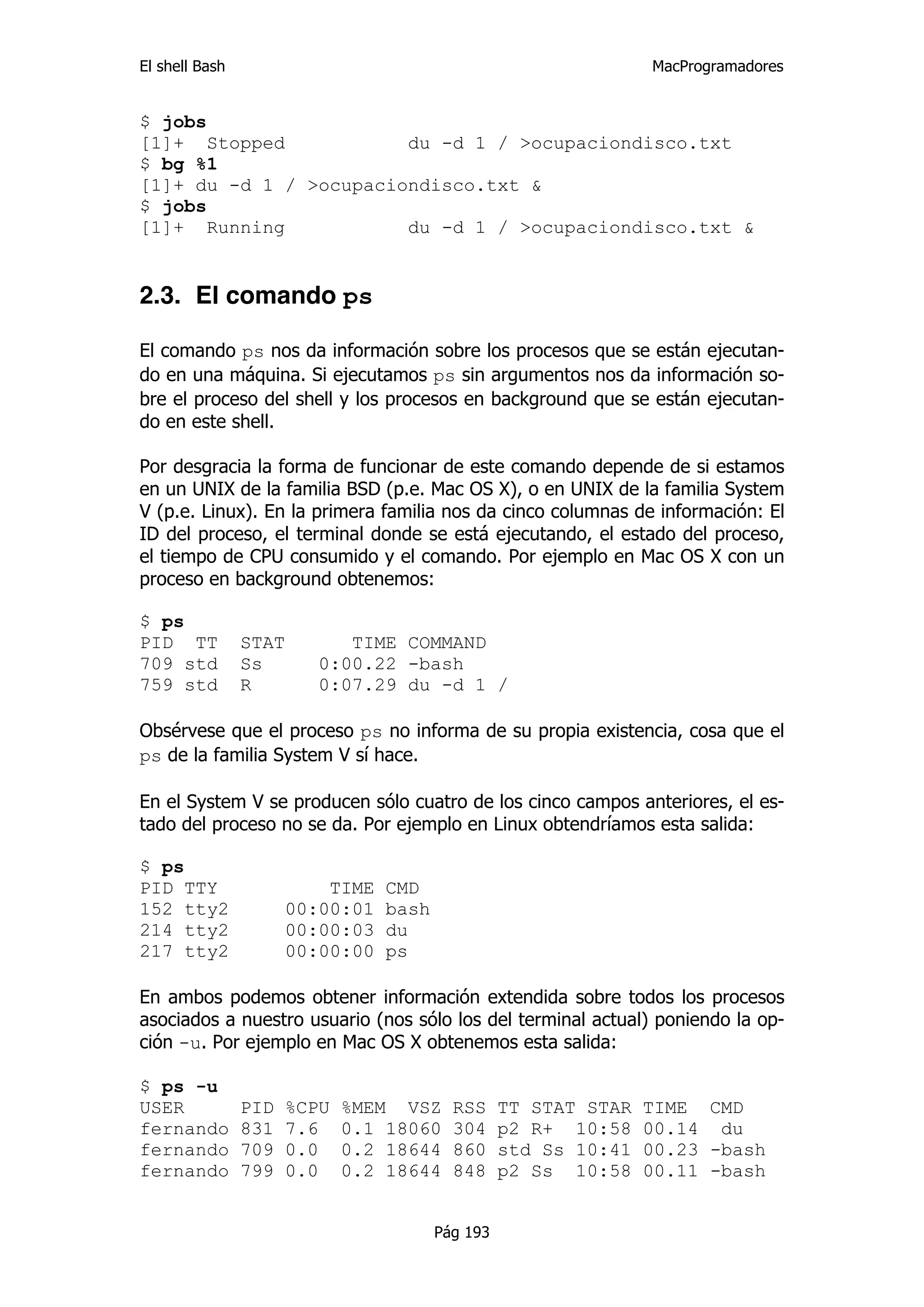 El shell Bash                                                     MacProgramadores


$ jobs
[1]+ Stopped            du -d 1 / >ocupaciondisco.txt
$ bg %1
[1]+ du -d 1 / >ocupaciondisco.txt &
$ jobs
[1]+ Running            du -d 1 / >ocupaciondisco.txt &


2.3. El comando ps

El comando ps nos da información sobre los procesos que se están ejecutan-
do en una máquina. Si ejecutamos ps sin argumentos nos da información so-
bre el proceso del shell y los procesos en background que se están ejecutan-
do en este shell.

Por desgracia la forma de funcionar de este comando depende de si estamos
en un UNIX de la familia BSD (p.e. Mac OS X), o en UNIX de la familia System
V (p.e. Linux). En la primera familia nos da cinco columnas de información: El
ID del proceso, el terminal donde se está ejecutando, el estado del proceso,
el tiempo de CPU consumido y el comando. Por ejemplo en Mac OS X con un
proceso en background obtenemos:

$ ps
PID TT          STAT         TIME COMMAND
709 std         Ss        0:00.22 -bash
759 std         R         0:07.29 du -d 1 /

Obsérvese que el proceso ps no informa de su propia existencia, cosa que el
ps de la familia System V sí hace.

En el System V se producen sólo cuatro de los cinco campos anteriores, el es-
tado del proceso no se da. Por ejemplo en Linux obtendríamos esta salida:

$ ps
PID TTY                    TIME   CMD
152 tty2               00:00:01   bash
214 tty2               00:00:03   du
217 tty2               00:00:00   ps

En ambos podemos obtener información extendida sobre todos los procesos
asociados a nuestro usuario (nos sólo los del terminal actual) poniendo la op-
ción -u. Por ejemplo en Mac OS X obtenemos esta salida:

$ ps -u
USER            PID    %CPU   %MEM VSZ     RSS     TT STAT STAR   TIME CMD
fernando        831    7.6    0.1 18060    304     p2 R+ 10:58    00.14 du
fernando        709    0.0    0.2 18644    860     std Ss 10:41   00.23 -bash
fernando        799    0.0    0.2 18644    848     p2 Ss 10:58    00.11 -bash


                                         Pág 193
 