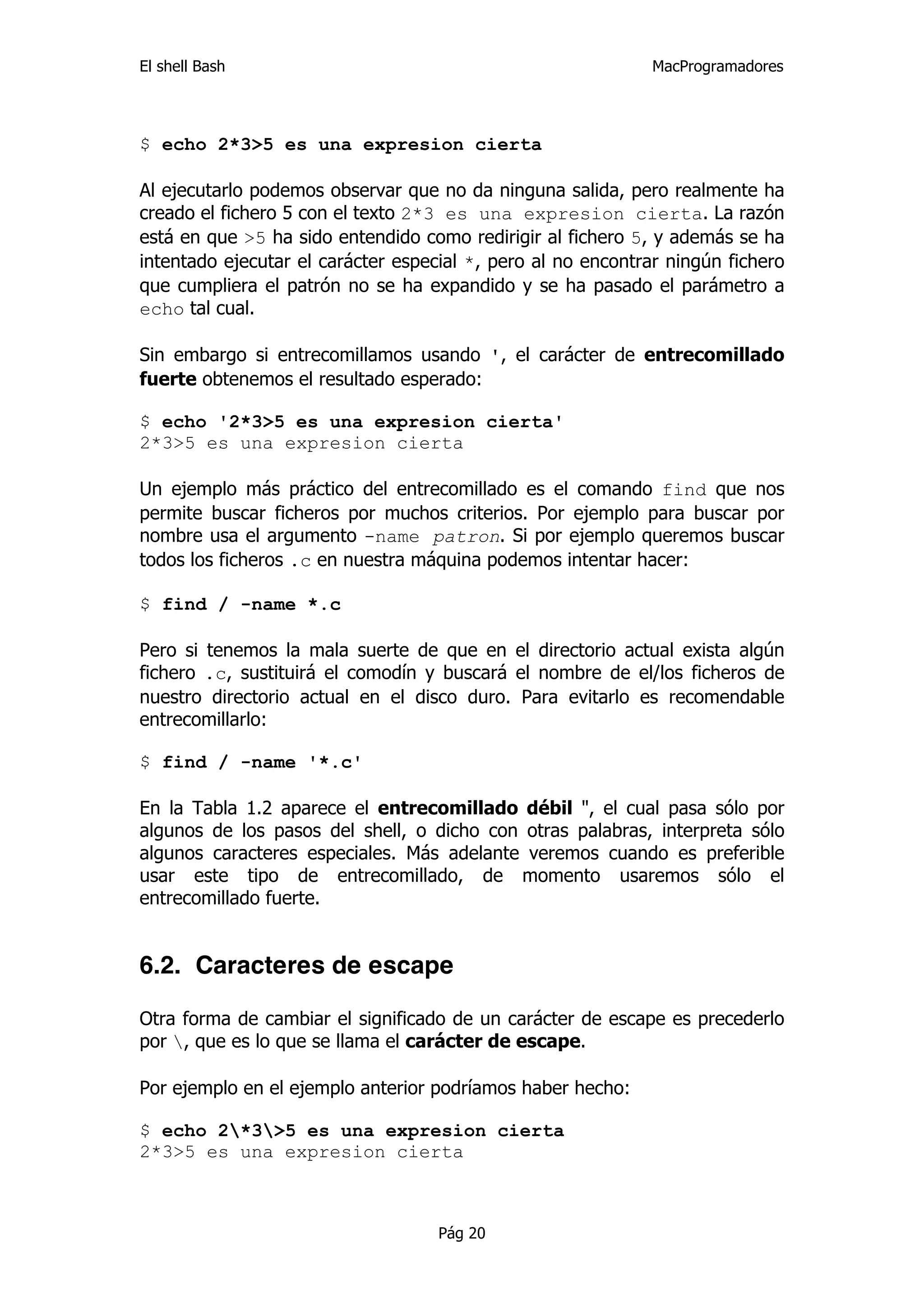 El shell Bash                                                 MacProgramadores




$ echo 2*3>5 es una expresion cierta

Al ejecutarlo podemos observar que no da ninguna salida, pero realmente ha
creado el fichero 5 con el texto 2*3 es una expresion cierta. La razón
está en que >5 ha sido entendido como redirigir al fichero 5, y además se ha
intentado ejecutar el carácter especial *, pero al no encontrar ningún fichero
que cumpliera el patrón no se ha expandido y se ha pasado el parámetro a
echo tal cual.

Sin embargo si entrecomillamos usando ', el carácter de entrecomillado
fuerte obtenemos el resultado esperado:

$ echo '2*3>5 es una expresion cierta'
2*3>5 es una expresion cierta

Un ejemplo más práctico del entrecomillado es el comando find que nos
permite buscar ficheros por muchos criterios. Por ejemplo para buscar por
nombre usa el argumento -name patron. Si por ejemplo queremos buscar
todos los ficheros .c en nuestra máquina podemos intentar hacer:

$ find / -name *.c

Pero si tenemos la mala suerte de que en el directorio actual exista algún
fichero .c, sustituirá el comodín y buscará el nombre de el/los ficheros de
nuestro directorio actual en el disco duro. Para evitarlo es recomendable
entrecomillarlo:

$ find / -name '*.c'

En la Tabla 1.2 aparece el entrecomillado débil ", el cual pasa sólo por
algunos de los pasos del shell, o dicho con otras palabras, interpreta sólo
algunos caracteres especiales. Más adelante veremos cuando es preferible
usar este tipo de entrecomillado, de momento usaremos sólo el
entrecomillado fuerte.


6.2. Caracteres de escape

Otra forma de cambiar el significado de un carácter de escape es precederlo
por , que es lo que se llama el carácter de escape.

Por ejemplo en el ejemplo anterior podríamos haber hecho:

$ echo 2*3>5 es una expresion cierta
2*3>5 es una expresion cierta



                                    Pág 20
 