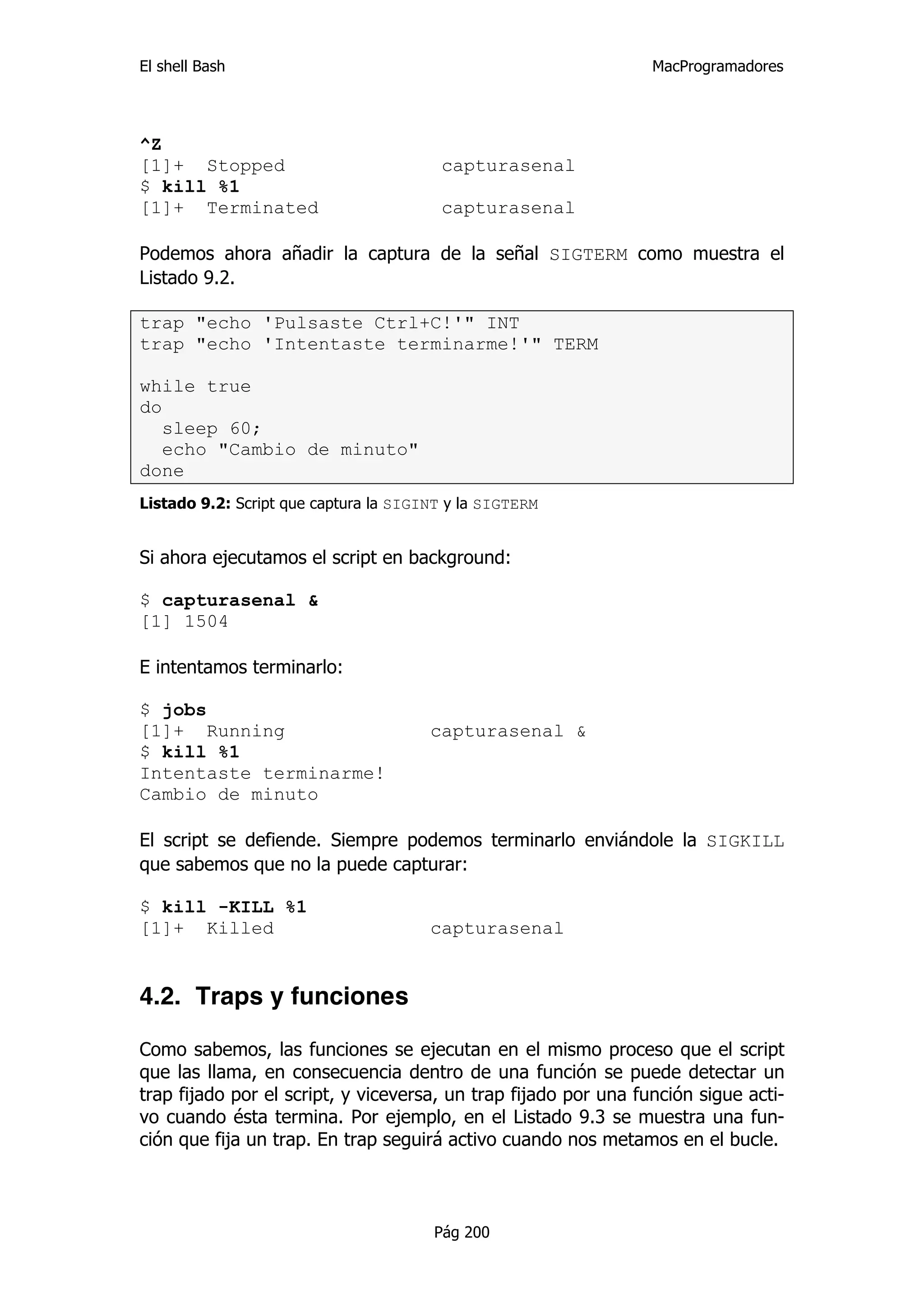 El shell Bash                                                    MacProgramadores




^Z
[1]+ Stopped                            capturasenal
$ kill %1
[1]+ Terminated                         capturasenal

Podemos ahora añadir la captura de la señal SIGTERM como muestra el
Listado 9.2.

trap "echo 'Pulsaste Ctrl+C!'" INT
trap "echo 'Intentaste terminarme!'" TERM

while true
do
   sleep 60;
   echo "Cambio de minuto"
done
Listado 9.2: Script que captura la SIGINT y la SIGTERM


Si ahora ejecutamos el script en background:

$ capturasenal &
[1] 1504

E intentamos terminarlo:

$ jobs
[1]+ Running                           capturasenal &
$ kill %1
Intentaste terminarme!
Cambio de minuto

El script se defiende. Siempre podemos terminarlo enviándole la SIGKILL
que sabemos que no la puede capturar:

$ kill -KILL %1
[1]+ Killed                            capturasenal


4.2. Traps y funciones

Como sabemos, las funciones se ejecutan en el mismo proceso que el script
que las llama, en consecuencia dentro de una función se puede detectar un
trap fijado por el script, y viceversa, un trap fijado por una función sigue acti-
vo cuando ésta termina. Por ejemplo, en el Listado 9.3 se muestra una fun-
ción que fija un trap. En trap seguirá activo cuando nos metamos en el bucle.



                                       Pág 200
 