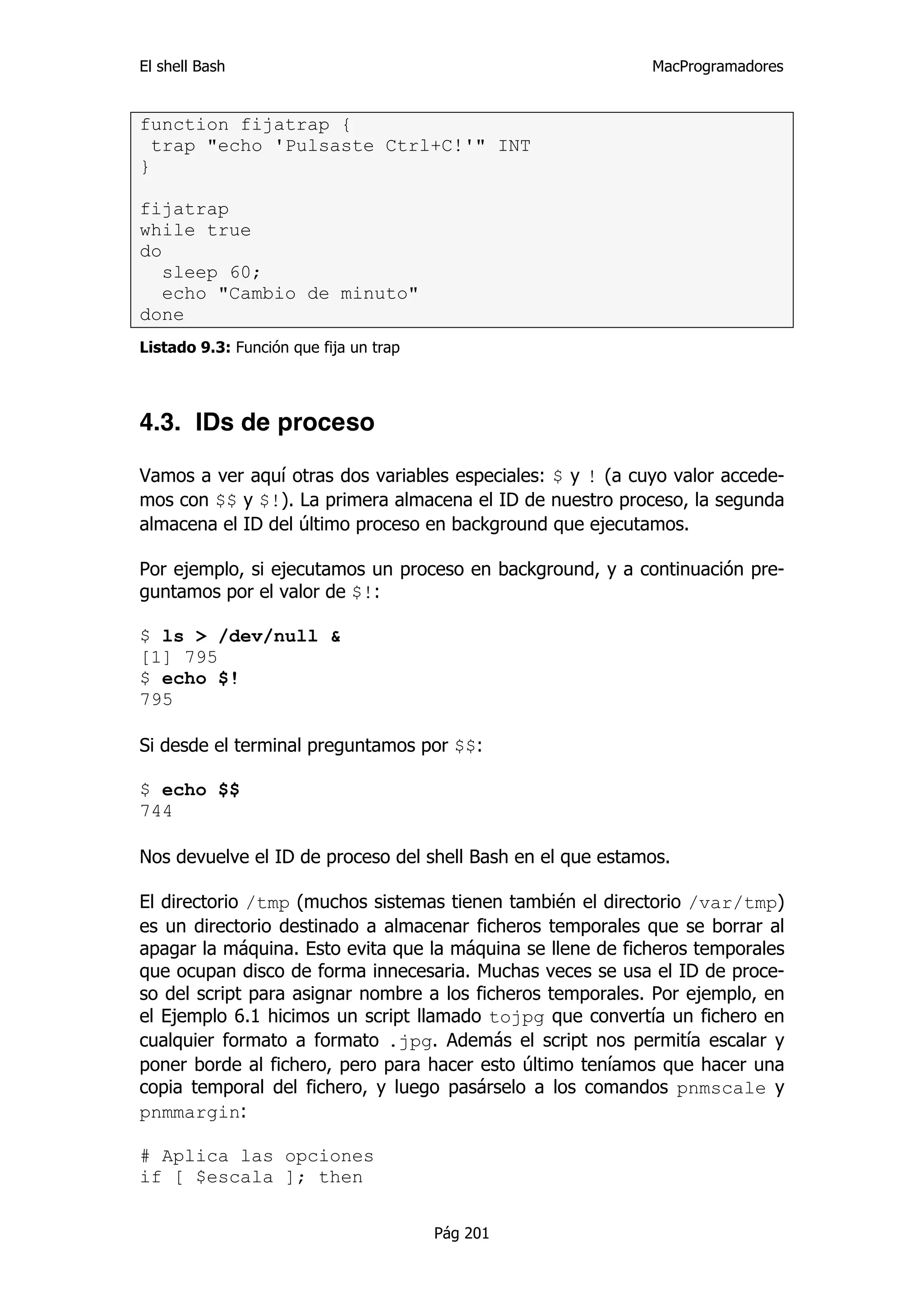 El shell Bash                                               MacProgramadores


function fijatrap {
  trap "echo 'Pulsaste Ctrl+C!'" INT
}

fijatrap
while true
do
   sleep 60;
   echo "Cambio de minuto"
done
Listado 9.3: Función que fija un trap




4.3. IDs de proceso

Vamos a ver aquí otras dos variables especiales: $ y ! (a cuyo valor accede-
mos con $$ y $!). La primera almacena el ID de nuestro proceso, la segunda
almacena el ID del último proceso en background que ejecutamos.

Por ejemplo, si ejecutamos un proceso en background, y a continuación pre-
guntamos por el valor de $!:

$ ls > /dev/null &
[1] 795
$ echo $!
795

Si desde el terminal preguntamos por $$:

$ echo $$
744

Nos devuelve el ID de proceso del shell Bash en el que estamos.

El directorio /tmp (muchos sistemas tienen también el directorio /var/tmp)
es un directorio destinado a almacenar ficheros temporales que se borrar al
apagar la máquina. Esto evita que la máquina se llene de ficheros temporales
que ocupan disco de forma innecesaria. Muchas veces se usa el ID de proce-
so del script para asignar nombre a los ficheros temporales. Por ejemplo, en
el Ejemplo 6.1 hicimos un script llamado tojpg que convertía un fichero en
cualquier formato a formato .jpg. Además el script nos permitía escalar y
poner borde al fichero, pero para hacer esto último teníamos que hacer una
copia temporal del fichero, y luego pasárselo a los comandos pnmscale y
pnmmargin:

# Aplica las opciones
if [ $escala ]; then


                                        Pág 201
 