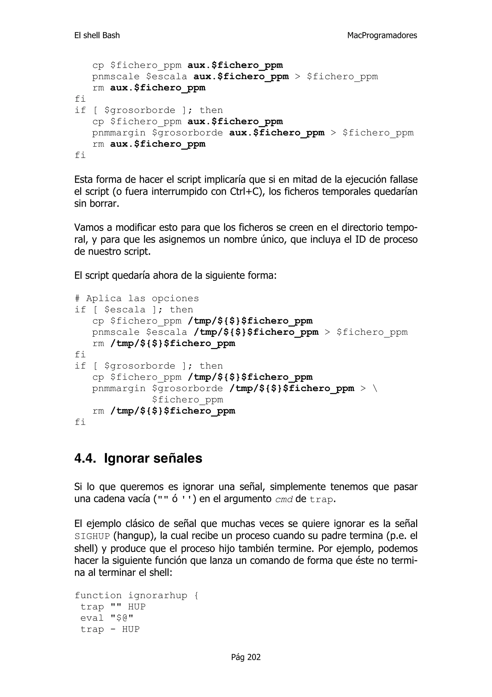 El shell Bash                                                  MacProgramadores


     cp $fichero_ppm aux.$fichero_ppm
     pnmscale $escala aux.$fichero_ppm > $fichero_ppm
     rm aux.$fichero_ppm
fi
if [ $grosorborde ]; then
   cp $fichero_ppm aux.$fichero_ppm
   pnmmargin $grosorborde aux.$fichero_ppm > $fichero_ppm
   rm aux.$fichero_ppm
fi

Esta forma de hacer el script implicaría que si en mitad de la ejecución fallase
el script (o fuera interrumpido con Ctrl+C), los ficheros temporales quedarían
sin borrar.

Vamos a modificar esto para que los ficheros se creen en el directorio tempo-
ral, y para que les asignemos un nombre único, que incluya el ID de proceso
de nuestro script.

El script quedaría ahora de la siguiente forma:

# Aplica las opciones
if [ $escala ]; then
   cp $fichero_ppm /tmp/${$}$fichero_ppm
   pnmscale $escala /tmp/${$}$fichero_ppm > $fichero_ppm
   rm /tmp/${$}$fichero_ppm
fi
if [ $grosorborde ]; then
   cp $fichero_ppm /tmp/${$}$fichero_ppm
   pnmmargin $grosorborde /tmp/${$}$fichero_ppm > 
             $fichero_ppm
   rm /tmp/${$}$fichero_ppm
fi


4.4. Ignorar señales

Si lo que queremos es ignorar una señal, simplemente tenemos que pasar
una cadena vacía ("" ó '') en el argumento cmd de trap.

El ejemplo clásico de señal que muchas veces se quiere ignorar es la señal
SIGHUP (hangup), la cual recibe un proceso cuando su padre termina (p.e. el
shell) y produce que el proceso hijo también termine. Por ejemplo, podemos
hacer la siguiente función que lanza un comando de forma que éste no termi-
na al terminar el shell:

function ignorarhup {
 trap "" HUP
 eval "$@"
 trap - HUP

                                    Pág 202
 