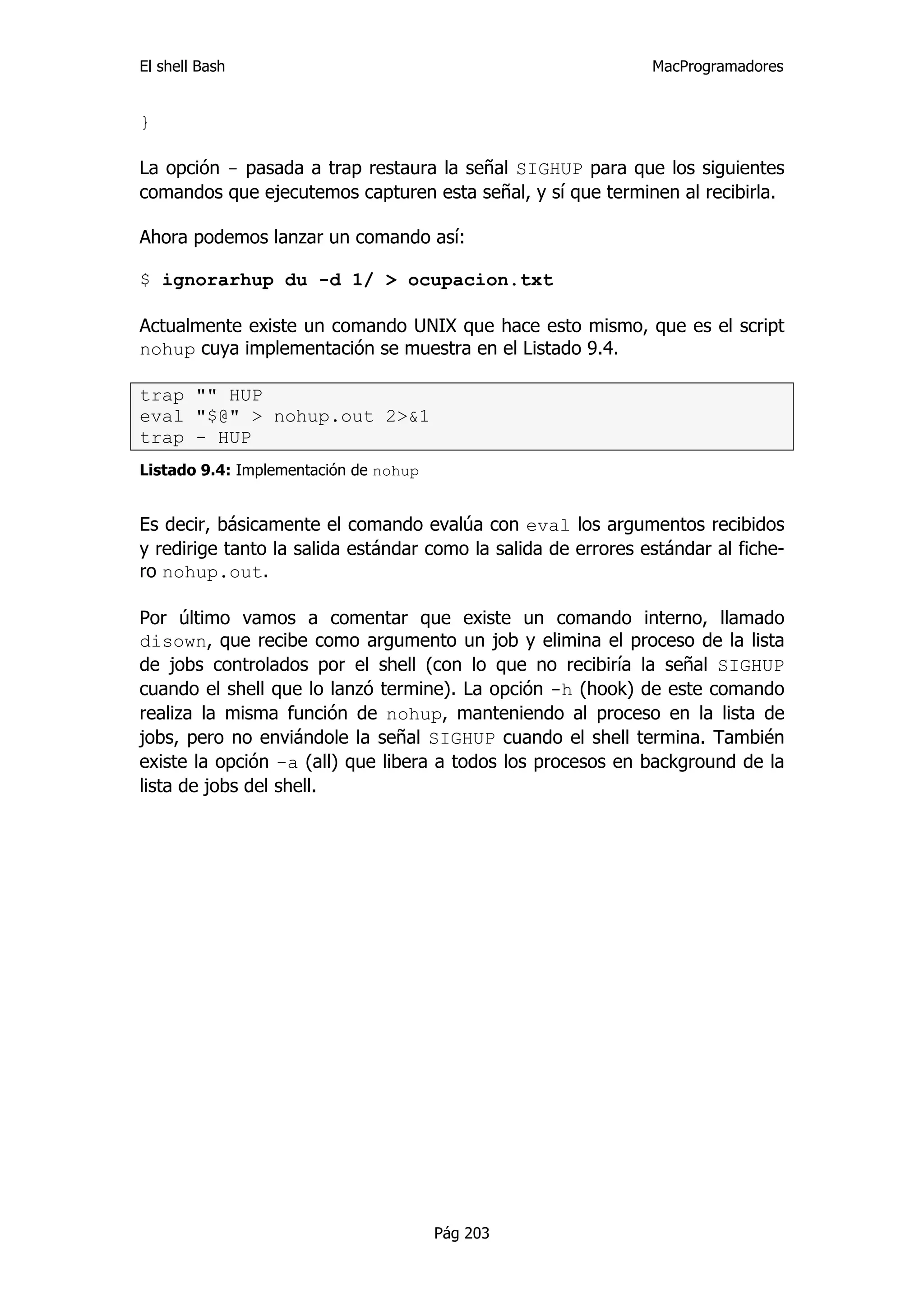 El shell Bash                                                  MacProgramadores


}

La opción - pasada a trap restaura la señal SIGHUP para que los siguientes
comandos que ejecutemos capturen esta señal, y sí que terminen al recibirla.

Ahora podemos lanzar un comando así:

$ ignorarhup du -d 1/ > ocupacion.txt

Actualmente existe un comando UNIX que hace esto mismo, que es el script
nohup cuya implementación se muestra en el Listado 9.4.

trap "" HUP
eval "$@" > nohup.out 2>&1
trap - HUP
Listado 9.4: Implementación de nohup


Es decir, básicamente el comando evalúa con eval los argumentos recibidos
y redirige tanto la salida estándar como la salida de errores estándar al fiche-
ro nohup.out.

Por último vamos a comentar que existe un comando interno, llamado
disown, que recibe como argumento un job y elimina el proceso de la lista
de jobs controlados por el shell (con lo que no recibiría la señal SIGHUP
cuando el shell que lo lanzó termine). La opción -h (hook) de este comando
realiza la misma función de nohup, manteniendo al proceso en la lista de
jobs, pero no enviándole la señal SIGHUP cuando el shell termina. También
existe la opción -a (all) que libera a todos los procesos en background de la
lista de jobs del shell.




                                       Pág 203
 