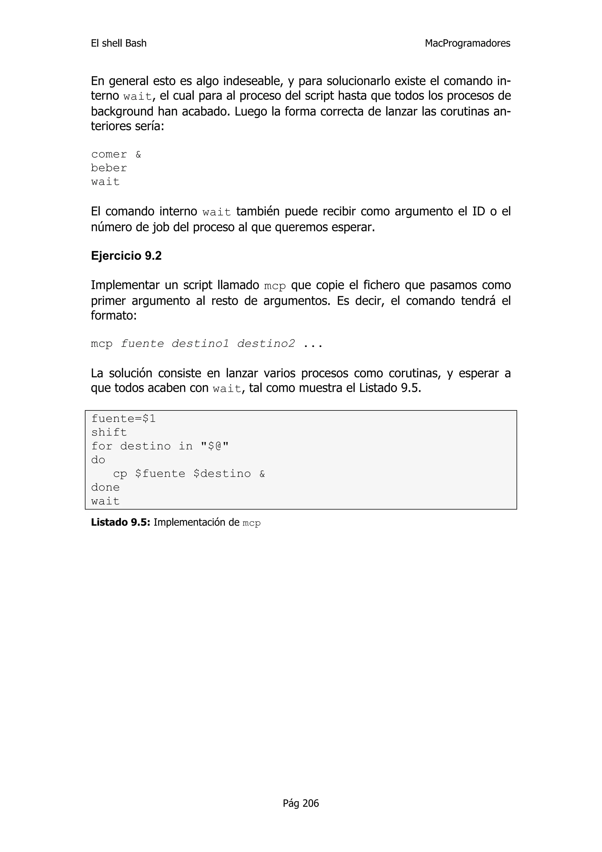 El shell Bash                                                 MacProgramadores


En general esto es algo indeseable, y para solucionarlo existe el comando in-
terno wait, el cual para al proceso del script hasta que todos los procesos de
background han acabado. Luego la forma correcta de lanzar las corutinas an-
teriores sería:

comer &
beber
wait

El comando interno wait también puede recibir como argumento el ID o el
número de job del proceso al que queremos esperar.

Ejercicio 9.2

Implementar un script llamado mcp que copie el fichero que pasamos como
primer argumento al resto de argumentos. Es decir, el comando tendrá el
formato:

mcp fuente destino1 destino2 ...

La solución consiste en lanzar varios procesos como corutinas, y esperar a
que todos acaben con wait, tal como muestra el Listado 9.5.

fuente=$1
shift
for destino in "$@"
do
   cp $fuente $destino &
done
wait
Listado 9.5: Implementación de mcp




                                     Pág 206
 