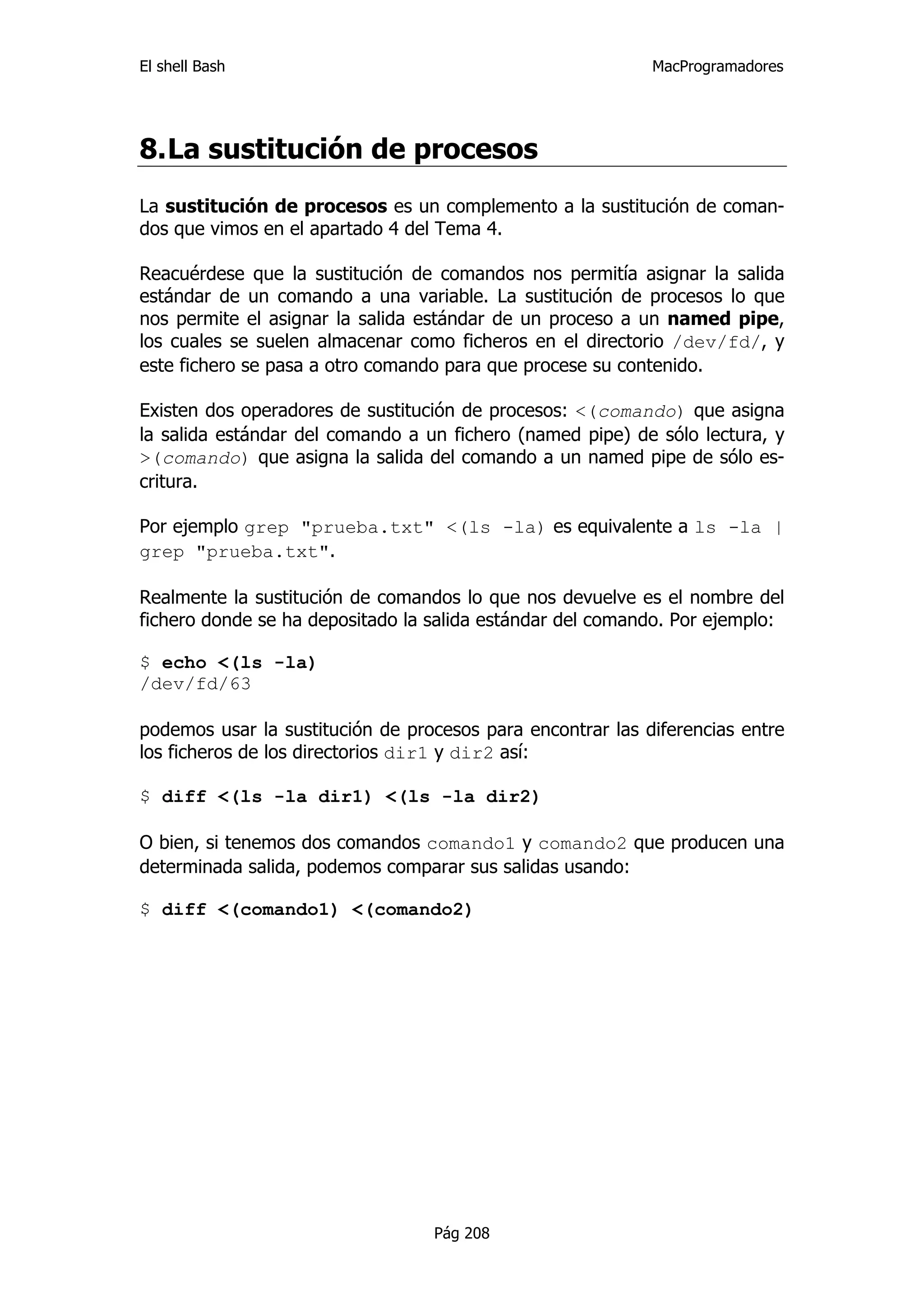El shell Bash                                               MacProgramadores




8. La sustitución de procesos
La sustitución de procesos es un complemento a la sustitución de coman-
dos que vimos en el apartado 4 del Tema 4.

Reacuérdese que la sustitución de comandos nos permitía asignar la salida
estándar de un comando a una variable. La sustitución de procesos lo que
nos permite el asignar la salida estándar de un proceso a un named pipe,
los cuales se suelen almacenar como ficheros en el directorio /dev/fd/, y
este fichero se pasa a otro comando para que procese su contenido.

Existen dos operadores de sustitución de procesos: <(comando) que asigna
la salida estándar del comando a un fichero (named pipe) de sólo lectura, y
>(comando) que asigna la salida del comando a un named pipe de sólo es-
critura.

Por ejemplo grep "prueba.txt" <(ls -la) es equivalente a ls -la |
grep "prueba.txt".

Realmente la sustitución de comandos lo que nos devuelve es el nombre del
fichero donde se ha depositado la salida estándar del comando. Por ejemplo:

$ echo <(ls -la)
/dev/fd/63

podemos usar la sustitución de procesos para encontrar las diferencias entre
los ficheros de los directorios dir1 y dir2 así:

$ diff <(ls -la dir1) <(ls -la dir2)

O bien, si tenemos dos comandos comando1 y comando2 que producen una
determinada salida, podemos comparar sus salidas usando:

$ diff <(comando1) <(comando2)




                                  Pág 208
 