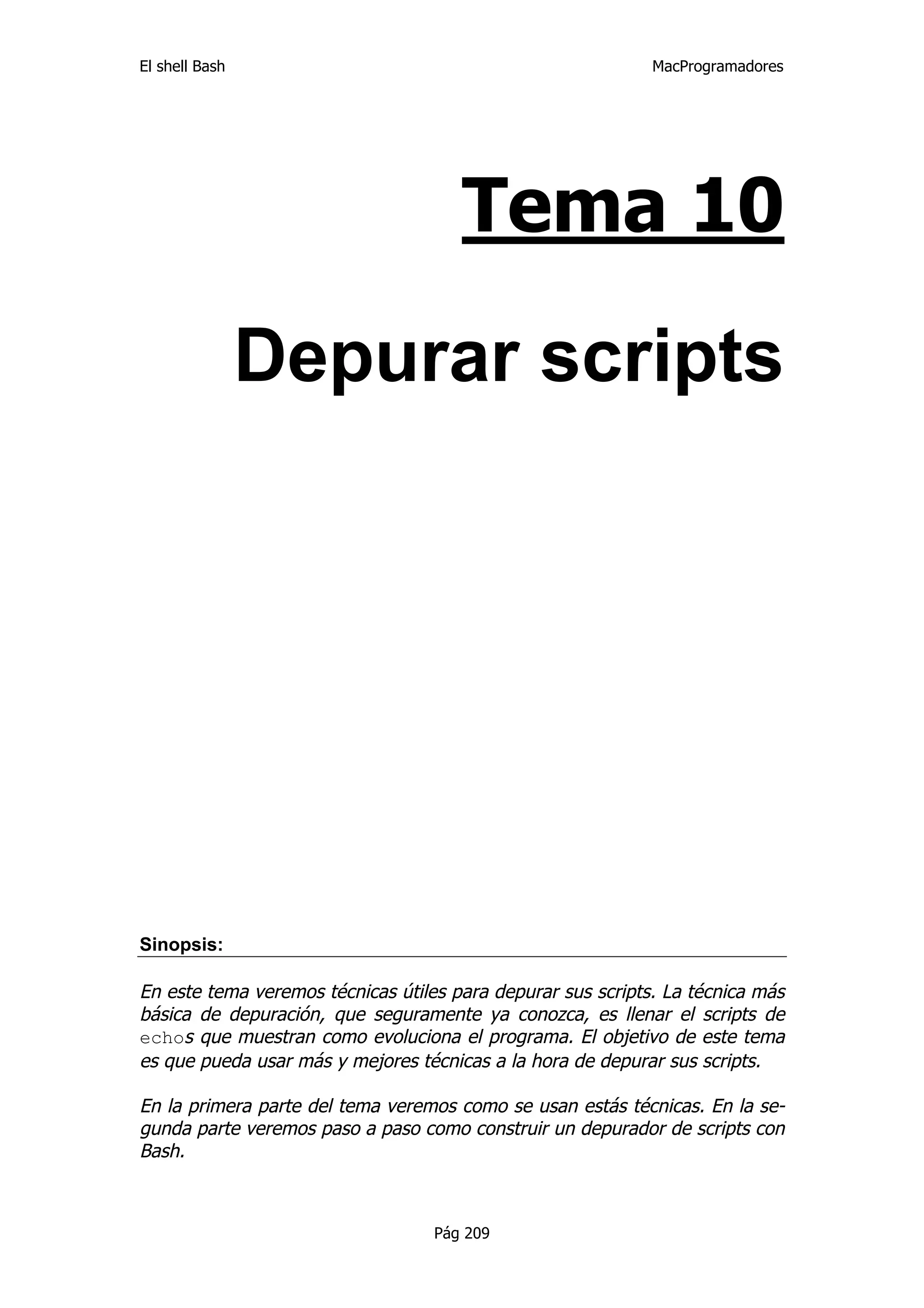 El shell Bash                                                MacProgramadores




                                      Tema 10

                Depurar scripts




Sinopsis:

En este tema veremos técnicas útiles para depurar sus scripts. La técnica más
básica de depuración, que seguramente ya conozca, es llenar el scripts de
echos que muestran como evoluciona el programa. El objetivo de este tema
es que pueda usar más y mejores técnicas a la hora de depurar sus scripts.

En la primera parte del tema veremos como se usan estás técnicas. En la se-
gunda parte veremos paso a paso como construir un depurador de scripts con
Bash.



                                   Pág 209
 