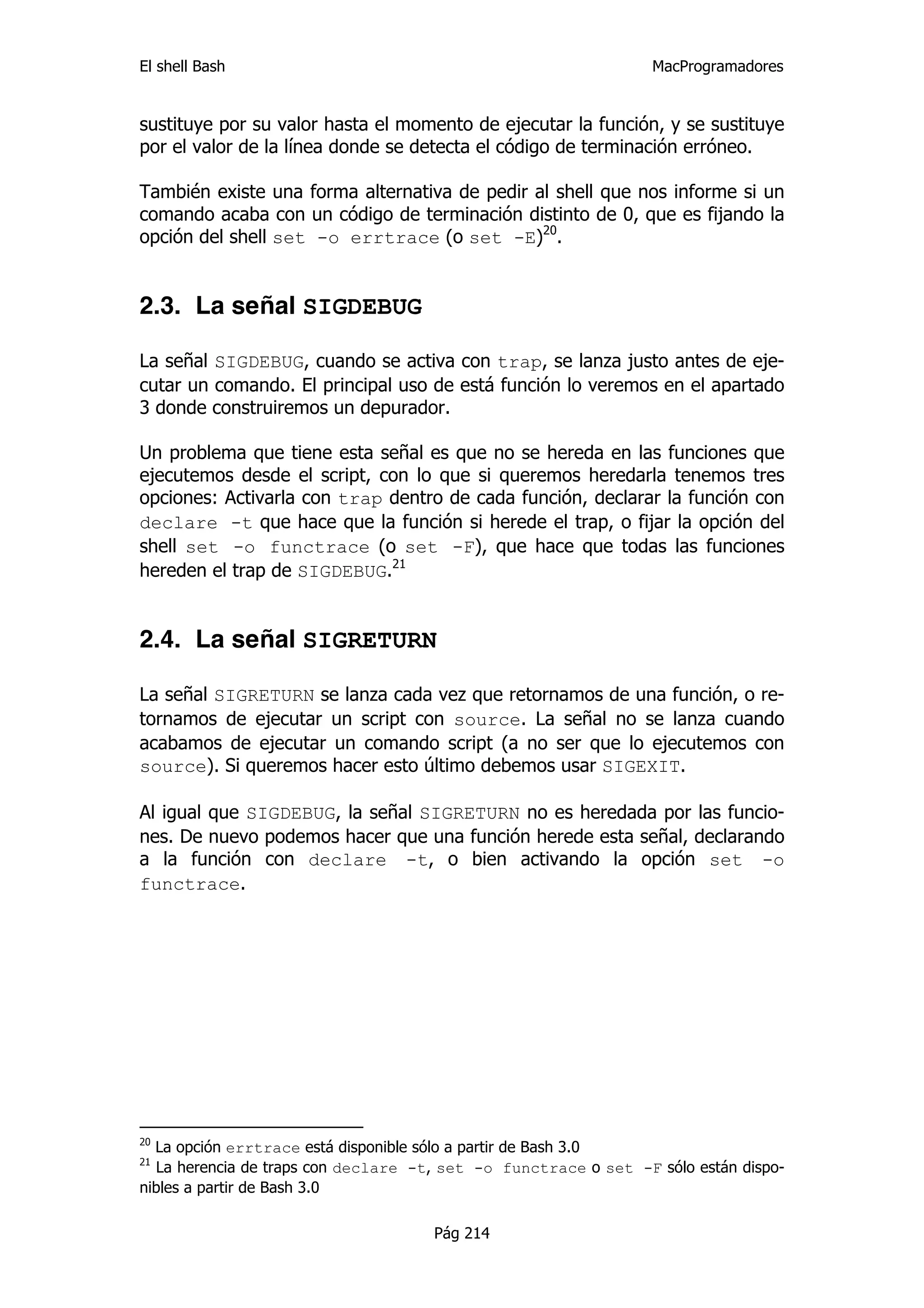 El shell Bash                                                    MacProgramadores


sustituye por su valor hasta el momento de ejecutar la función, y se sustituye
por el valor de la línea donde se detecta el código de terminación erróneo.

También existe una forma alternativa de pedir al shell que nos informe si un
comando acaba con un código de terminación distinto de 0, que es fijando la
opción del shell set -o errtrace (o set -E)20.


2.3. La señal SIGDEBUG

La señal SIGDEBUG, cuando se activa con trap, se lanza justo antes de eje-
cutar un comando. El principal uso de está función lo veremos en el apartado
3 donde construiremos un depurador.

Un problema que tiene esta señal es que no se hereda en las funciones que
ejecutemos desde el script, con lo que si queremos heredarla tenemos tres
opciones: Activarla con trap dentro de cada función, declarar la función con
declare -t que hace que la función si herede el trap, o fijar la opción del
shell set -o functrace (o set -F), que hace que todas las funciones
hereden el trap de SIGDEBUG.21


2.4. La señal SIGRETURN

La señal SIGRETURN se lanza cada vez que retornamos de una función, o re-
tornamos de ejecutar un script con source. La señal no se lanza cuando
acabamos de ejecutar un comando script (a no ser que lo ejecutemos con
source). Si queremos hacer esto último debemos usar SIGEXIT.

Al igual que SIGDEBUG, la señal SIGRETURN no es heredada por las funcio-
nes. De nuevo podemos hacer que una función herede esta señal, declarando
a la función con declare -t, o bien activando la opción set -o
functrace.




20
  La opción errtrace está disponible sólo a partir de Bash 3.0
21
  La herencia de traps con declare -t, set -o functrace o set -F sólo están dispo-
nibles a partir de Bash 3.0

                                     Pág 214
 