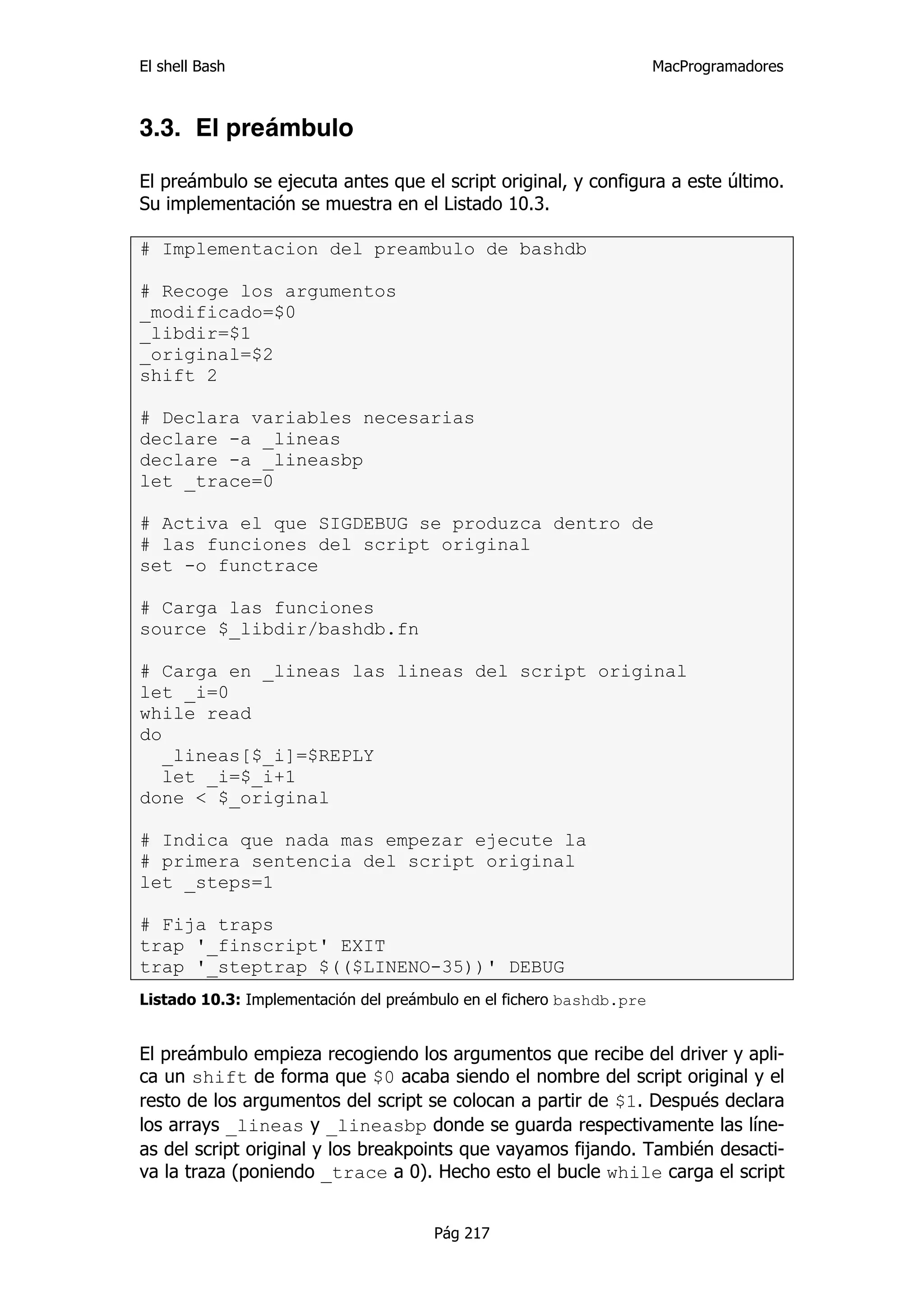 El shell Bash                                                         MacProgramadores



3.3. El preámbulo

El preámbulo se ejecuta antes que el script original, y configura a este último.
Su implementación se muestra en el Listado 10.3.

# Implementacion del preambulo de bashdb

# Recoge los argumentos
_modificado=$0
_libdir=$1
_original=$2
shift 2

# Declara variables necesarias
declare -a _lineas
declare -a _lineasbp
let _trace=0

# Activa el que SIGDEBUG se produzca dentro de
# las funciones del script original
set -o functrace

# Carga las funciones
source $_libdir/bashdb.fn

# Carga en _lineas las lineas del script original
let _i=0
while read
do
   _lineas[$_i]=$REPLY
   let _i=$_i+1
done < $_original

# Indica que nada mas empezar ejecute la
# primera sentencia del script original
let _steps=1

# Fija traps
trap '_finscript' EXIT
trap '_steptrap $(($LINENO-35))' DEBUG
Listado 10.3: Implementación del preámbulo en el fichero bashdb.pre


El preámbulo empieza recogiendo los argumentos que recibe del driver y apli-
ca un shift de forma que $0 acaba siendo el nombre del script original y el
resto de los argumentos del script se colocan a partir de $1. Después declara
los arrays _lineas y _lineasbp donde se guarda respectivamente las líne-
as del script original y los breakpoints que vayamos fijando. También desacti-
va la traza (poniendo _trace a 0). Hecho esto el bucle while carga el script


                                      Pág 217
 