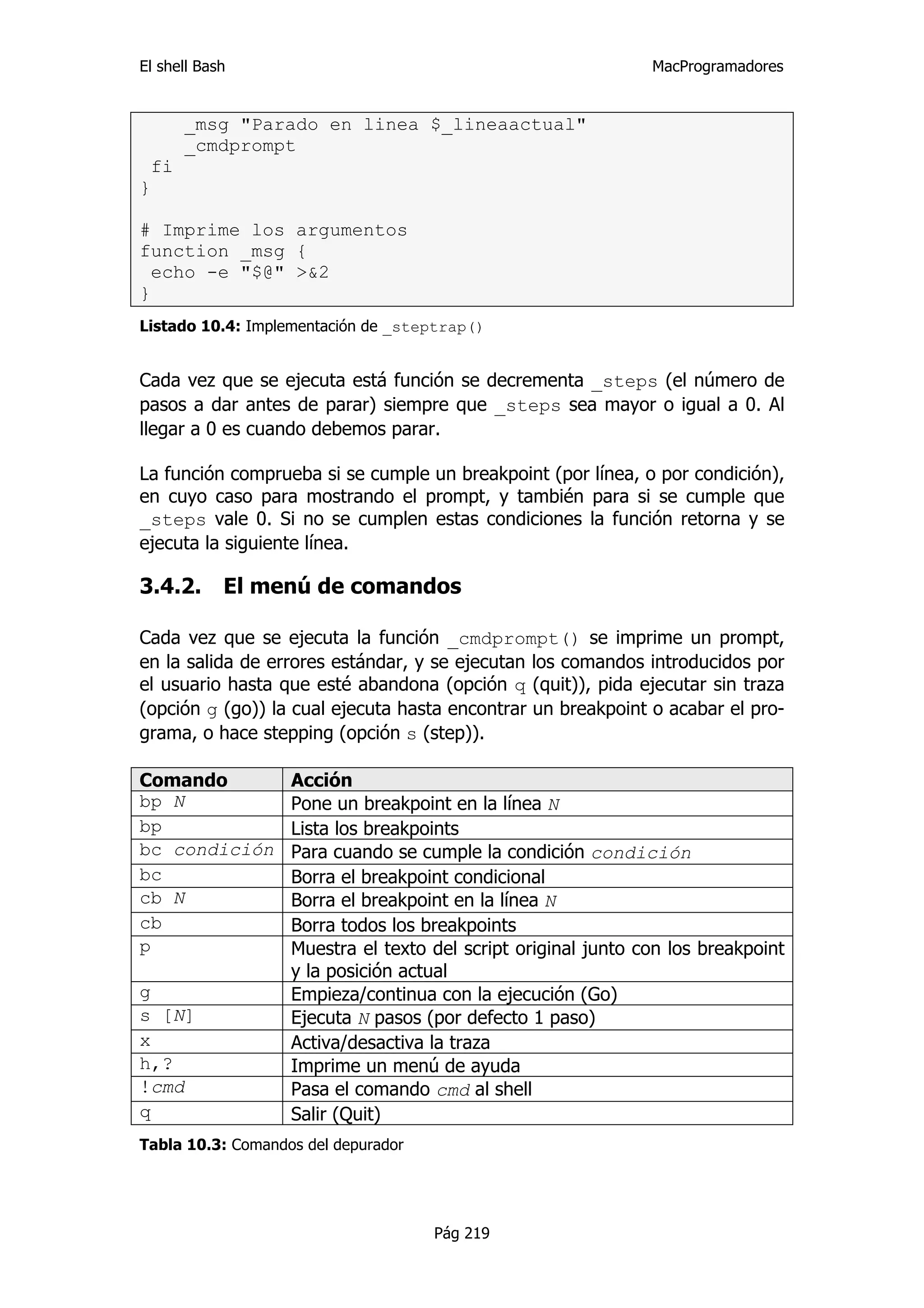 El shell Bash                                                  MacProgramadores


      _msg "Parado en linea $_lineaactual"
      _cmdprompt
 fi
}

# Imprime los argumentos
function _msg {
  echo -e "$@" >&2
}
Listado 10.4: Implementación de _steptrap()


Cada vez que se ejecuta está función se decrementa _steps (el número de
pasos a dar antes de parar) siempre que _steps sea mayor o igual a 0. Al
llegar a 0 es cuando debemos parar.

La función comprueba si se cumple un breakpoint (por línea, o por condición),
en cuyo caso para mostrando el prompt, y también para si se cumple que
_steps vale 0. Si no se cumplen estas condiciones la función retorna y se
ejecuta la siguiente línea.

3.4.2.      El menú de comandos

Cada vez que se ejecuta la función _cmdprompt() se imprime un prompt,
en la salida de errores estándar, y se ejecutan los comandos introducidos por
el usuario hasta que esté abandona (opción q (quit)), pida ejecutar sin traza
(opción g (go)) la cual ejecuta hasta encontrar un breakpoint o acabar el pro-
grama, o hace stepping (opción s (step)).

Comando            Acción
bp N               Pone un breakpoint en la línea N
bp                 Lista los breakpoints
bc condición       Para cuando se cumple la condición condición
bc                 Borra el breakpoint condicional
cb N               Borra el breakpoint en la línea N
cb                 Borra todos los breakpoints
p                  Muestra el texto del script original junto con los breakpoint
                   y la posición actual
g                  Empieza/continua con la ejecución (Go)
s [N]              Ejecuta N pasos (por defecto 1 paso)
x                  Activa/desactiva la traza
h,?                Imprime un menú de ayuda
!cmd               Pasa el comando cmd al shell
q                  Salir (Quit)
Tabla 10.3: Comandos del depurador




                                     Pág 219
 