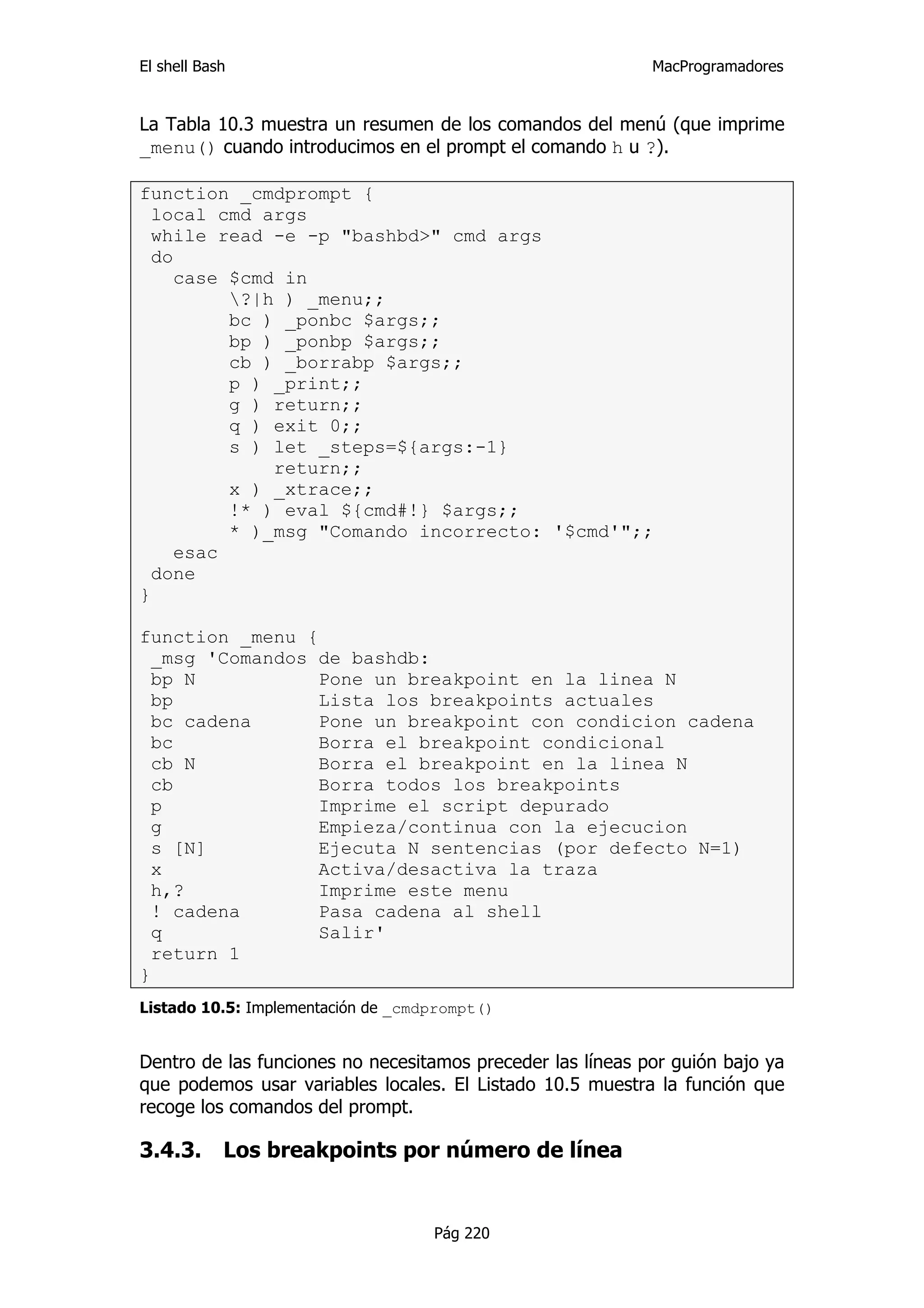 El shell Bash                                               MacProgramadores


La Tabla 10.3 muestra un resumen de los comandos del menú (que imprime
_menu() cuando introducimos en el prompt el comando h u ?).

function _cmdprompt {
  local cmd args
  while read -e -p "bashbd>" cmd args
  do
     case $cmd in
          ?|h ) _menu;;
          bc ) _ponbc $args;;
          bp ) _ponbp $args;;
          cb ) _borrabp $args;;
          p ) _print;;
          g ) return;;
          q ) exit 0;;
          s ) let _steps=${args:-1}
              return;;
          x ) _xtrace;;
          !* ) eval ${cmd#!} $args;;
          * )_msg "Comando incorrecto: '$cmd'";;
     esac
  done
}

function _menu {
  _msg 'Comandos de bashdb:
  bp N           Pone un breakpoint en la linea N
  bp             Lista los breakpoints actuales
  bc cadena      Pone un breakpoint con condicion cadena
  bc             Borra el breakpoint condicional
  cb N           Borra el breakpoint en la linea N
  cb             Borra todos los breakpoints
  p              Imprime el script depurado
  g              Empieza/continua con la ejecucion
  s [N]          Ejecuta N sentencias (por defecto N=1)
  x              Activa/desactiva la traza
  h,?            Imprime este menu
  ! cadena       Pasa cadena al shell
  q              Salir'
  return 1
}
Listado 10.5: Implementación de _cmdprompt()


Dentro de las funciones no necesitamos preceder las líneas por guión bajo ya
que podemos usar variables locales. El Listado 10.5 muestra la función que
recoge los comandos del prompt.

3.4.3.      Los breakpoints por número de línea


                                    Pág 220
 