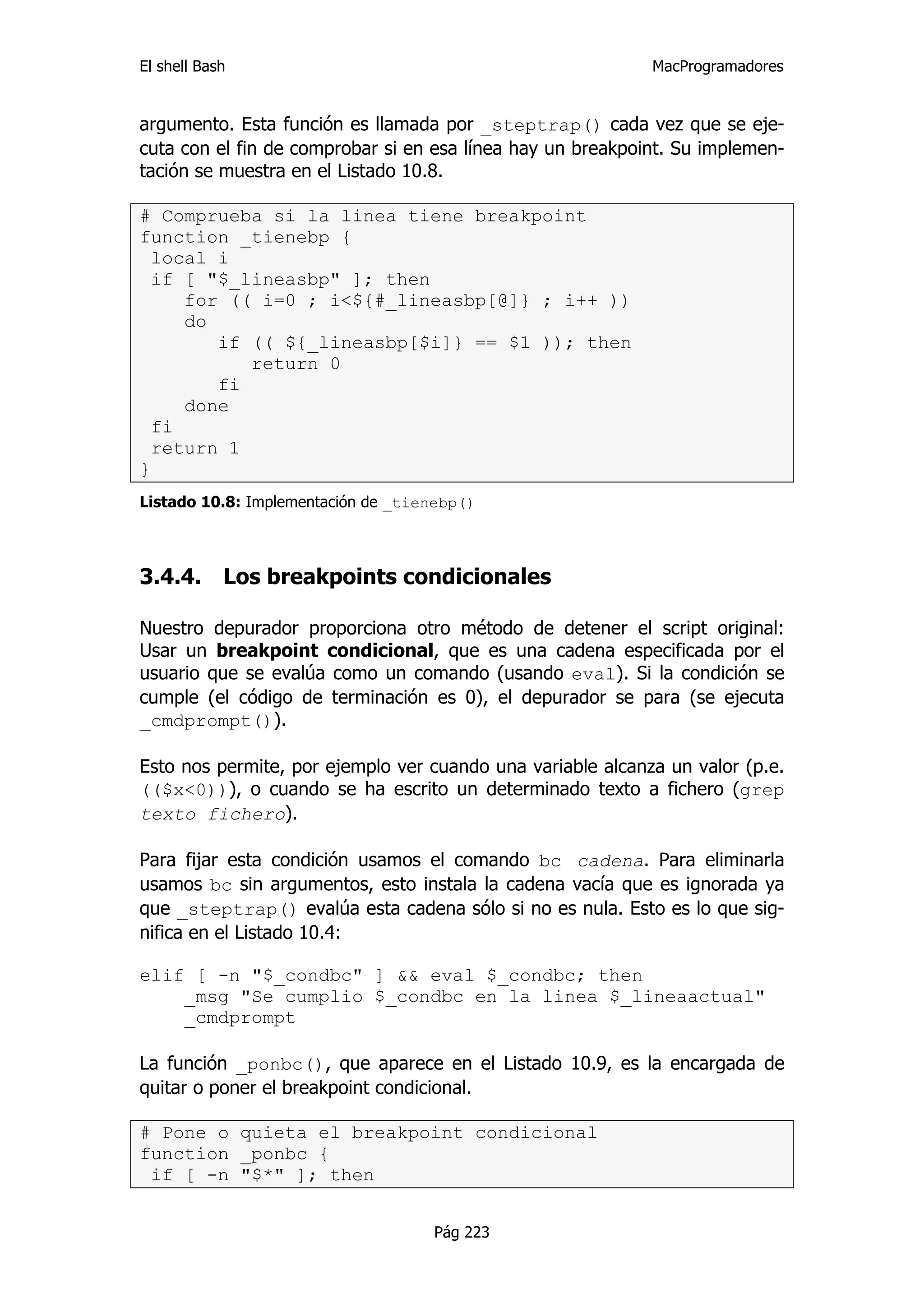 El shell Bash                                               MacProgramadores


argumento. Esta función es llamada por _steptrap() cada vez que se eje-
cuta con el fin de comprobar si en esa línea hay un breakpoint. Su implemen-
tación se muestra en el Listado 10.8.

# Comprueba si la linea tiene breakpoint
function _tienebp {
  local i
  if [ "$_lineasbp" ]; then
     for (( i=0 ; i<${#_lineasbp[@]} ; i++ ))
     do
        if (( ${_lineasbp[$i]} == $1 )); then
           return 0
        fi
     done
  fi
  return 1
}
Listado 10.8: Implementación de _tienebp()



3.4.4.      Los breakpoints condicionales

Nuestro depurador proporciona otro método de detener el script original:
Usar un breakpoint condicional, que es una cadena especificada por el
usuario que se evalúa como un comando (usando eval). Si la condición se
cumple (el código de terminación es 0), el depurador se para (se ejecuta
_cmdprompt()).

Esto nos permite, por ejemplo ver cuando una variable alcanza un valor (p.e.
(($x<0))), o cuando se ha escrito un determinado texto a fichero (grep
texto fichero).

Para fijar esta condición usamos el comando bc cadena. Para eliminarla
usamos bc sin argumentos, esto instala la cadena vacía que es ignorada ya
que _steptrap() evalúa esta cadena sólo si no es nula. Esto es lo que sig-
nifica en el Listado 10.4:

elif [ -n "$_condbc" ] && eval $_condbc; then
    _msg "Se cumplio $_condbc en la linea $_lineaactual"
    _cmdprompt

La función _ponbc(), que aparece en el Listado 10.9, es la encargada de
quitar o poner el breakpoint condicional.

# Pone o quieta el breakpoint condicional
function _ponbc {
 if [ -n "$*" ]; then


                                    Pág 223
 