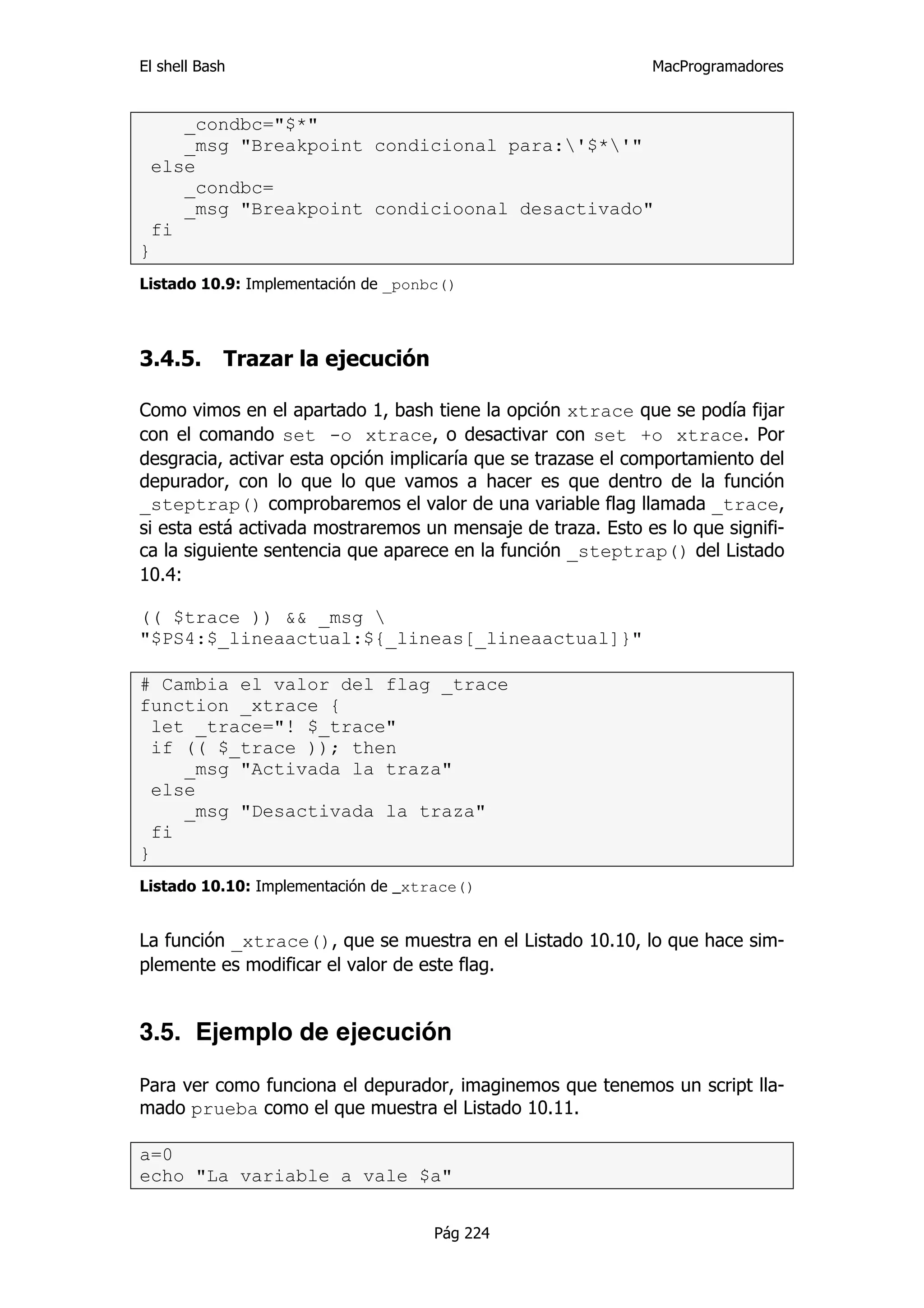 El shell Bash                                                 MacProgramadores


    _condbc="$*"
    _msg "Breakpoint condicional para:'$*'"
 else
    _condbc=
    _msg "Breakpoint condicioonal desactivado"
 fi
}
Listado 10.9: Implementación de _ponbc()



3.4.5.      Trazar la ejecución

Como vimos en el apartado 1, bash tiene la opción xtrace que se podía fijar
con el comando set -o xtrace, o desactivar con set +o xtrace. Por
desgracia, activar esta opción implicaría que se trazase el comportamiento del
depurador, con lo que lo que vamos a hacer es que dentro de la función
_steptrap() comprobaremos el valor de una variable flag llamada _trace,
si esta está activada mostraremos un mensaje de traza. Esto es lo que signifi-
ca la siguiente sentencia que aparece en la función _steptrap() del Listado
10.4:

(( $trace )) && _msg 
"$PS4:$_lineaactual:${_lineas[_lineaactual]}"

# Cambia el valor del flag _trace
function _xtrace {
  let _trace="! $_trace"
  if (( $_trace )); then
     _msg "Activada la traza"
  else
     _msg "Desactivada la traza"
  fi
}
Listado 10.10: Implementación de _xtrace()


La función _xtrace(), que se muestra en el Listado 10.10, lo que hace sim-
plemente es modificar el valor de este flag.


3.5. Ejemplo de ejecución

Para ver como funciona el depurador, imaginemos que tenemos un script lla-
mado prueba como el que muestra el Listado 10.11.

a=0
echo "La variable a vale $a"


                                     Pág 224
 
