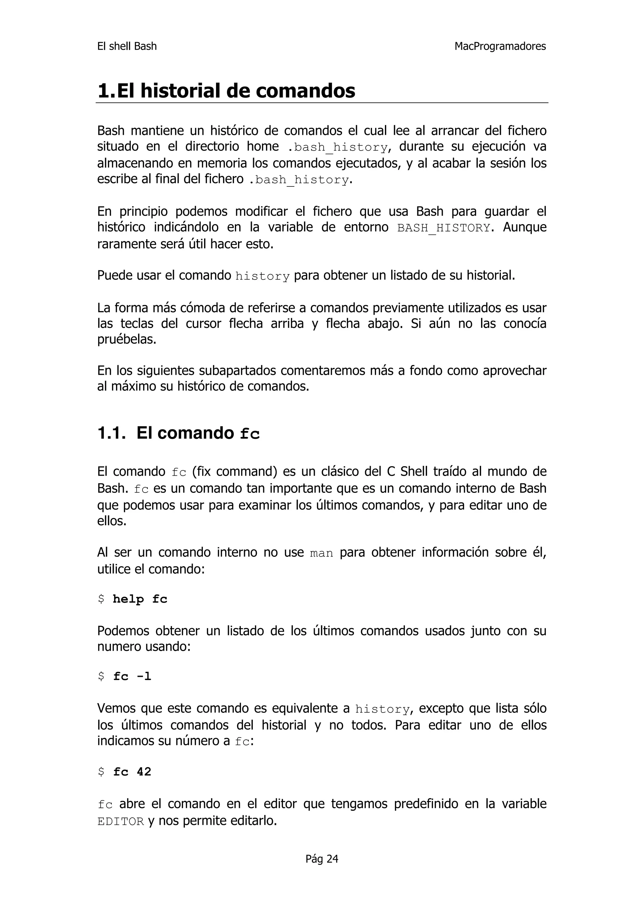 El shell Bash                                              MacProgramadores



1. El historial de comandos
Bash mantiene un histórico de comandos el cual lee al arrancar del fichero
situado en el directorio home .bash_history, durante su ejecución va
almacenando en memoria los comandos ejecutados, y al acabar la sesión los
escribe al final del fichero .bash_history.

En principio podemos modificar el fichero que usa Bash para guardar el
histórico indicándolo en la variable de entorno BASH_HISTORY. Aunque
raramente será útil hacer esto.

Puede usar el comando history para obtener un listado de su historial.

La forma más cómoda de referirse a comandos previamente utilizados es usar
las teclas del cursor flecha arriba y flecha abajo. Si aún no las conocía
pruébelas.

En los siguientes subapartados comentaremos más a fondo como aprovechar
al máximo su histórico de comandos.


1.1. El comando fc

El comando fc (fix command) es un clásico del C Shell traído al mundo de
Bash. fc es un comando tan importante que es un comando interno de Bash
que podemos usar para examinar los últimos comandos, y para editar uno de
ellos.

Al ser un comando interno no use man para obtener información sobre él,
utilice el comando:

$ help fc

Podemos obtener un listado de los últimos comandos usados junto con su
numero usando:

$ fc -l

Vemos que este comando es equivalente a history, excepto que lista sólo
los últimos comandos del historial y no todos. Para editar uno de ellos
indicamos su número a fc:

$ fc 42

fc abre el comando en el editor que tengamos predefinido en la variable
EDITOR y nos permite editarlo.

                                  Pág 24
 