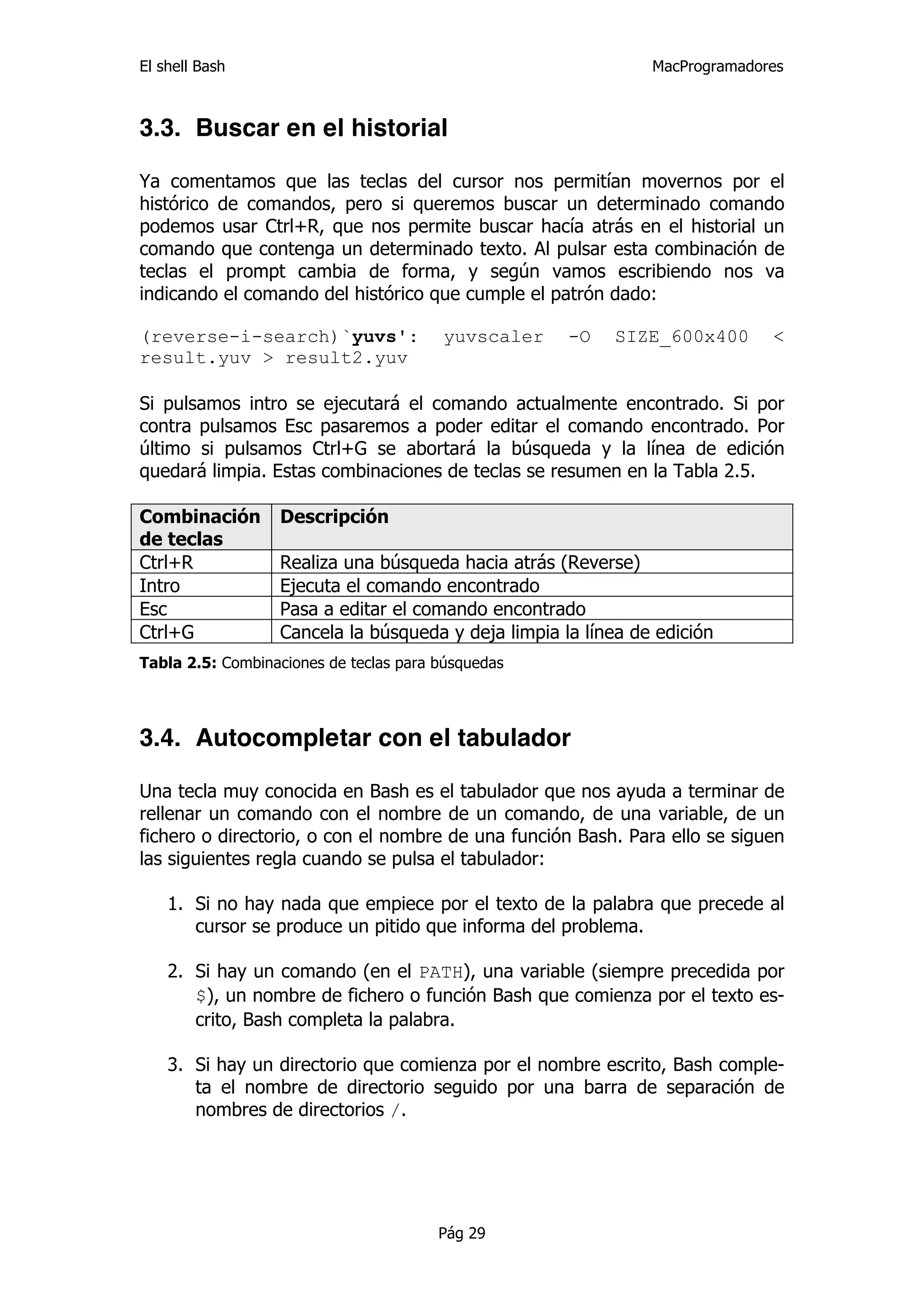 El shell Bash                                                  MacProgramadores



3.3. Buscar en el historial

Ya comentamos que las teclas del cursor nos permitían movernos por el
histórico de comandos, pero si queremos buscar un determinado comando
podemos usar Ctrl+R, que nos permite buscar hacía atrás en el historial un
comando que contenga un determinado texto. Al pulsar esta combinación de
teclas el prompt cambia de forma, y según vamos escribiendo nos va
indicando el comando del histórico que cumple el patrón dado:

(reverse-i-search)`yuvs':               yuvscaler    -O   SIZE_600x400       <
result.yuv > result2.yuv

Si pulsamos intro se ejecutará el comando actualmente encontrado. Si por
contra pulsamos Esc pasaremos a poder editar el comando encontrado. Por
último si pulsamos Ctrl+G se abortará la búsqueda y la línea de edición
quedará limpia. Estas combinaciones de teclas se resumen en la Tabla 2.5.

Combinación       Descripción
de teclas
Ctrl+R            Realiza una búsqueda hacia atrás (Reverse)
Intro             Ejecuta el comando encontrado
Esc               Pasa a editar el comando encontrado
Ctrl+G            Cancela la búsqueda y deja limpia la línea de edición
Tabla 2.5: Combinaciones de teclas para búsquedas




3.4. Autocompletar con el tabulador

Una tecla muy conocida en Bash es el tabulador que nos ayuda a terminar de
rellenar un comando con el nombre de un comando, de una variable, de un
fichero o directorio, o con el nombre de una función Bash. Para ello se siguen
las siguientes regla cuando se pulsa el tabulador:

    1. Si no hay nada que empiece por el texto de la palabra que precede al
       cursor se produce un pitido que informa del problema.

    2. Si hay un comando (en el PATH), una variable (siempre precedida por
       $), un nombre de fichero o función Bash que comienza por el texto es-
       crito, Bash completa la palabra.

    3. Si hay un directorio que comienza por el nombre escrito, Bash comple-
       ta el nombre de directorio seguido por una barra de separación de
       nombres de directorios /.




                                        Pág 29
 
