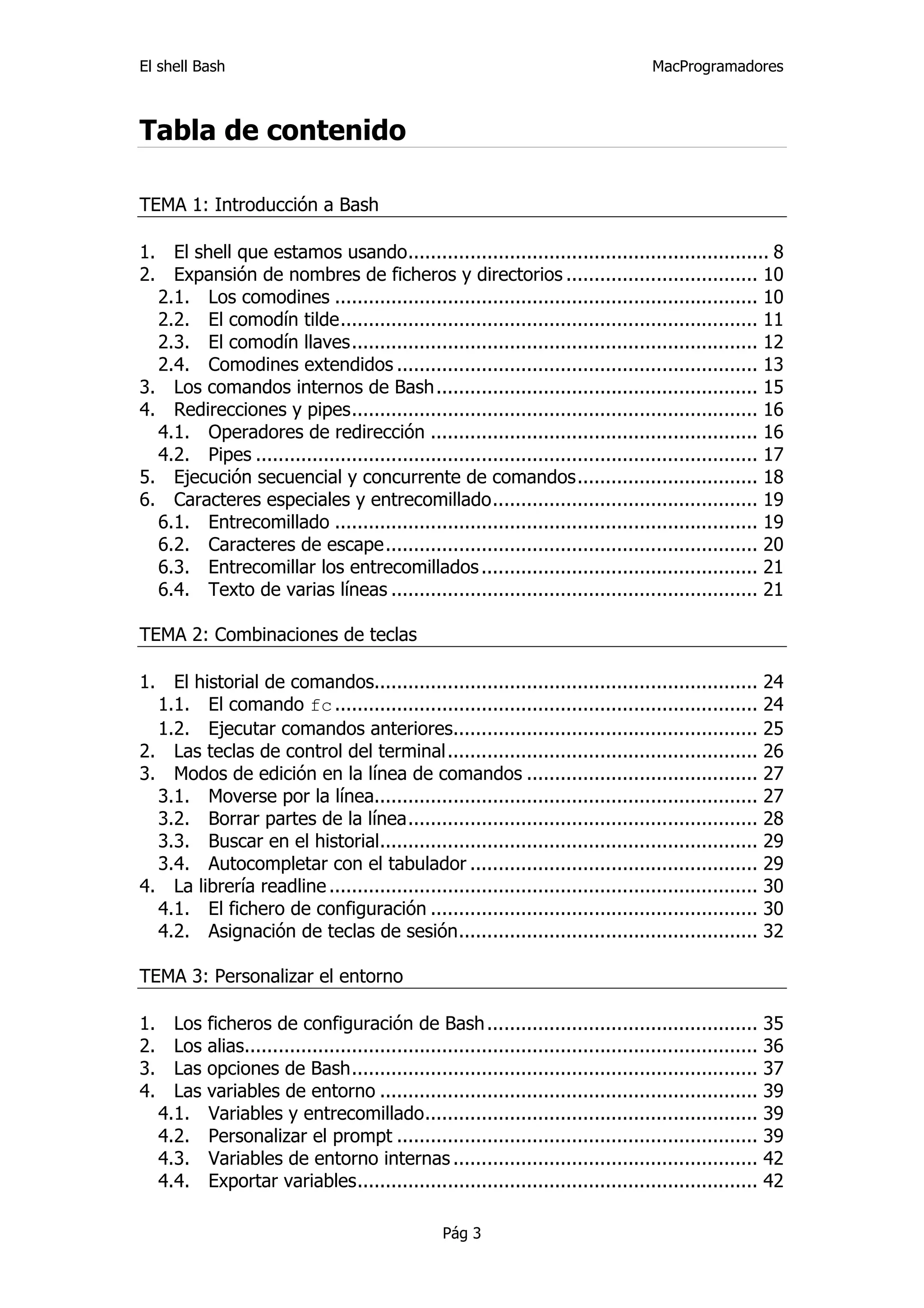 El shell Bash                                                                        MacProgramadores



Tabla de contenido

TEMA 1: Introducción a Bash

1.  El shell que estamos usando................................................................ 8 
2.  Expansión de nombres de ficheros y directorios .................................. 10 
   2.1.  Los comodines ........................................................................... 10 
   2.2.  El comodín tilde.......................................................................... 11 
   2.3.  El comodín llaves........................................................................ 12 
   2.4.  Comodines extendidos ................................................................ 13 
3.  Los comandos internos de Bash ......................................................... 15 
4.  Redirecciones y pipes........................................................................ 16 
   4.1.  Operadores de redirección .......................................................... 16 
   4.2.  Pipes ......................................................................................... 17 
5.  Ejecución secuencial y concurrente de comandos................................ 18 
6.  Caracteres especiales y entrecomillado............................................... 19 
   6.1.  Entrecomillado ........................................................................... 19 
   6.2.  Caracteres de escape.................................................................. 20 
   6.3.  Entrecomillar los entrecomillados ................................................. 21 
   6.4.  Texto de varias líneas ................................................................. 21 

TEMA 2: Combinaciones de teclas

1.  El historial de comandos.................................................................... 24 
   1.1.  El comando fc ........................................................................... 24 
   1.2.  Ejecutar comandos anteriores...................................................... 25 
2.  Las teclas de control del terminal....................................................... 26 
3.  Modos de edición en la línea de comandos ......................................... 27 
   3.1.  Moverse por la línea.................................................................... 27 
   3.2.  Borrar partes de la línea.............................................................. 28 
   3.3.  Buscar en el historial................................................................... 29 
   3.4.  Autocompletar con el tabulador ................................................... 29 
4.  La librería readline ............................................................................ 30 
   4.1.  El fichero de configuración .......................................................... 30 
   4.2.  Asignación de teclas de sesión..................................................... 32 

TEMA 3: Personalizar el entorno

1.  Los ficheros de configuración de Bash ................................................ 35 
2.  Los alias........................................................................................... 36 
3.  Las opciones de Bash........................................................................ 37 
4.  Las variables de entorno ................................................................... 39 
   4.1.  Variables y entrecomillado........................................................... 39 
   4.2.  Personalizar el prompt ................................................................ 39 
   4.3.  Variables de entorno internas ...................................................... 42 
   4.4.  Exportar variables....................................................................... 42 

                                                  Pág 3
 