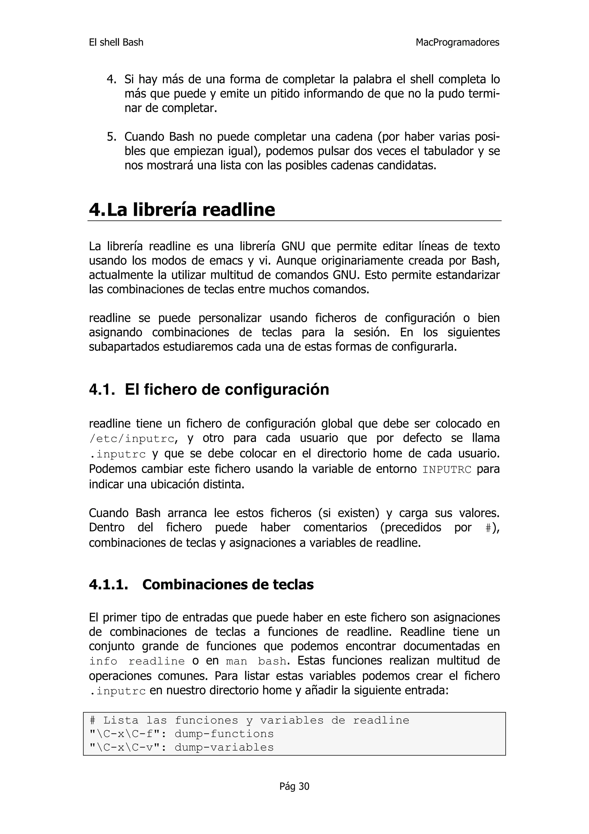 El shell Bash                                              MacProgramadores


    4. Si hay más de una forma de completar la palabra el shell completa lo
       más que puede y emite un pitido informando de que no la pudo termi-
       nar de completar.

    5. Cuando Bash no puede completar una cadena (por haber varias posi-
       bles que empiezan igual), podemos pulsar dos veces el tabulador y se
       nos mostrará una lista con las posibles cadenas candidatas.


4. La librería readline
La librería readline es una librería GNU que permite editar líneas de texto
usando los modos de emacs y vi. Aunque originariamente creada por Bash,
actualmente la utilizar multitud de comandos GNU. Esto permite estandarizar
las combinaciones de teclas entre muchos comandos.

readline se puede personalizar usando ficheros de configuración o bien
asignando combinaciones de teclas para la sesión. En los siguientes
subapartados estudiaremos cada una de estas formas de configurarla.


4.1. El fichero de configuración

readline tiene un fichero de configuración global que debe ser colocado en
/etc/inputrc, y otro para cada usuario que por defecto se llama
.inputrc y que se debe colocar en el directorio home de cada usuario.
Podemos cambiar este fichero usando la variable de entorno INPUTRC para
indicar una ubicación distinta.

Cuando Bash arranca lee estos ficheros (si existen) y carga sus valores.
Dentro del fichero puede haber comentarios (precedidos por #),
combinaciones de teclas y asignaciones a variables de readline.


4.1.1.      Combinaciones de teclas

El primer tipo de entradas que puede haber en este fichero son asignaciones
de combinaciones de teclas a funciones de readline. Readline tiene un
conjunto grande de funciones que podemos encontrar documentadas en
info readline o en man bash. Estas funciones realizan multitud de
operaciones comunes. Para listar estas variables podemos crear el fichero
.inputrc en nuestro directorio home y añadir la siguiente entrada:

# Lista las funciones y variables de readline
"C-xC-f": dump-functions
"C-xC-v": dump-variables


                                   Pág 30
 