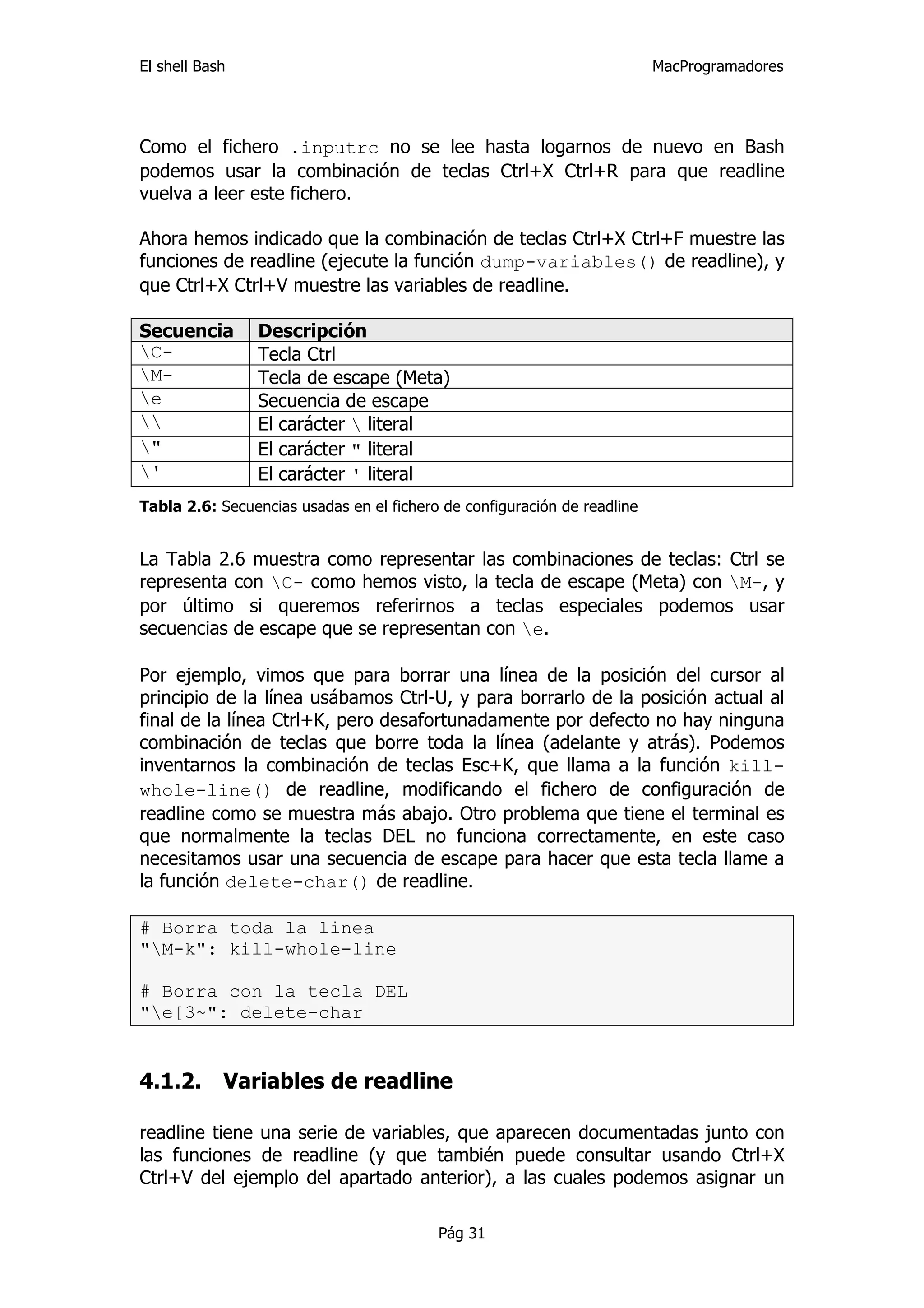El shell Bash                                                             MacProgramadores




Como el fichero .inputrc no se lee hasta logarnos de nuevo en Bash
podemos usar la combinación de teclas Ctrl+X Ctrl+R para que readline
vuelva a leer este fichero.

Ahora hemos indicado que la combinación de teclas Ctrl+X Ctrl+F muestre las
funciones de readline (ejecute la función dump-variables() de readline), y
que Ctrl+X Ctrl+V muestre las variables de readline.

Secuencia       Descripción
C-             Tecla Ctrl
M-             Tecla de escape (Meta)
e              Secuencia de escape
              El carácter  literal
"              El carácter " literal
'              El carácter ' literal
Tabla 2.6: Secuencias usadas en el fichero de configuración de readline


La Tabla 2.6 muestra como representar las combinaciones de teclas: Ctrl se
representa con C- como hemos visto, la tecla de escape (Meta) con M-, y
por último si queremos referirnos a teclas especiales podemos usar
secuencias de escape que se representan con e.

Por ejemplo, vimos que para borrar una línea de la posición del cursor al
principio de la línea usábamos Ctrl-U, y para borrarlo de la posición actual al
final de la línea Ctrl+K, pero desafortunadamente por defecto no hay ninguna
combinación de teclas que borre toda la línea (adelante y atrás). Podemos
inventarnos la combinación de teclas Esc+K, que llama a la función kill-
whole-line() de readline, modificando el fichero de configuración de
readline como se muestra más abajo. Otro problema que tiene el terminal es
que normalmente la teclas DEL no funciona correctamente, en este caso
necesitamos usar una secuencia de escape para hacer que esta tecla llame a
la función delete-char() de readline.

# Borra toda la linea
"M-k": kill-whole-line

# Borra con la tecla DEL
"e[3~": delete-char


4.1.2.      Variables de readline

readline tiene una serie de variables, que aparecen documentadas junto con
las funciones de readline (y que también puede consultar usando Ctrl+X
Ctrl+V del ejemplo del apartado anterior), a las cuales podemos asignar un

                                          Pág 31
 