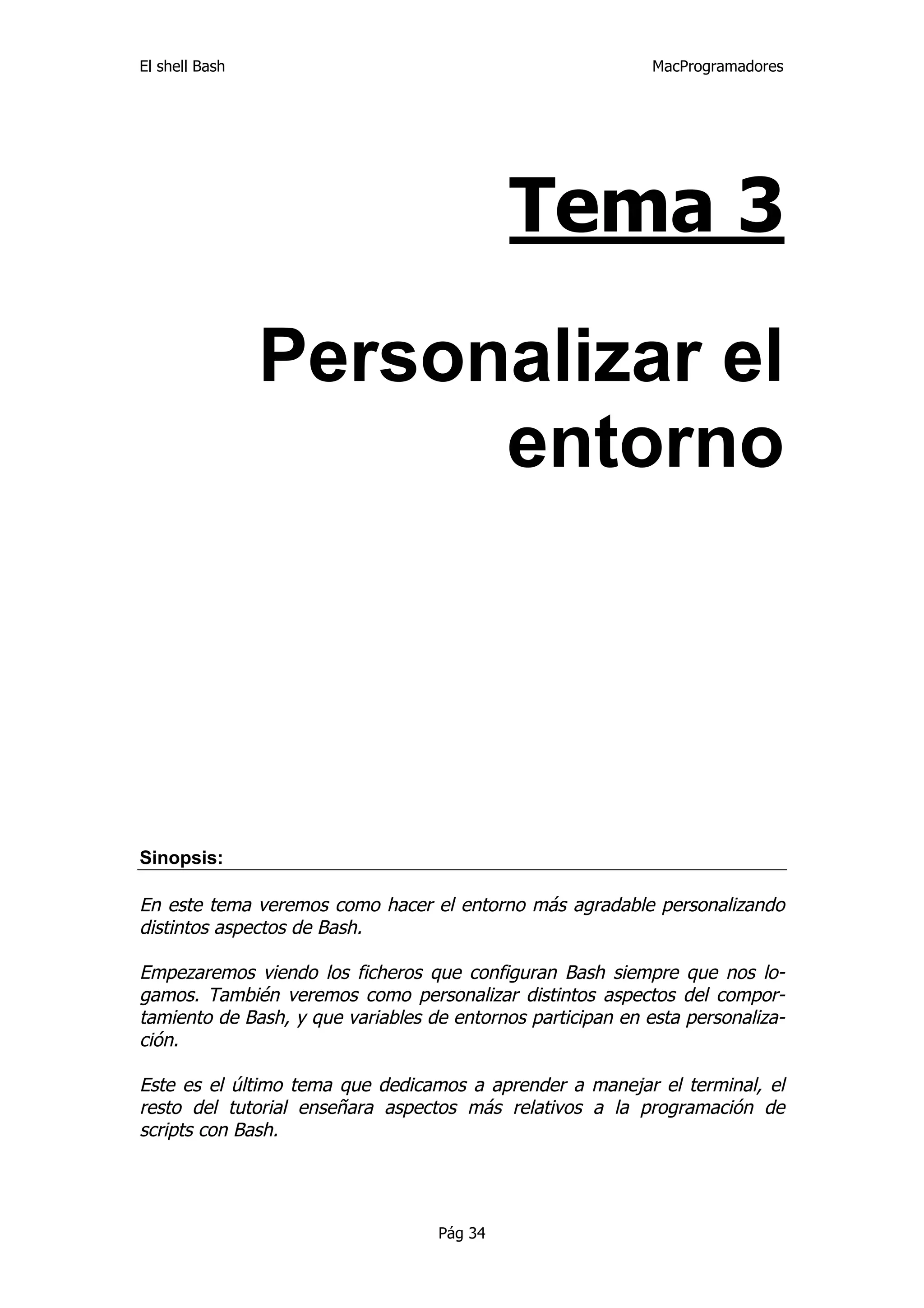 El shell Bash                                                MacProgramadores




                                            Tema 3

                Personalizar el
                      entorno




Sinopsis:

En este tema veremos como hacer el entorno más agradable personalizando
distintos aspectos de Bash.

Empezaremos viendo los ficheros que configuran Bash siempre que nos lo-
gamos. También veremos como personalizar distintos aspectos del compor-
tamiento de Bash, y que variables de entornos participan en esta personaliza-
ción.

Este es el último tema que dedicamos a aprender a manejar el terminal, el
resto del tutorial enseñara aspectos más relativos a la programación de
scripts con Bash.




                                   Pág 34
 