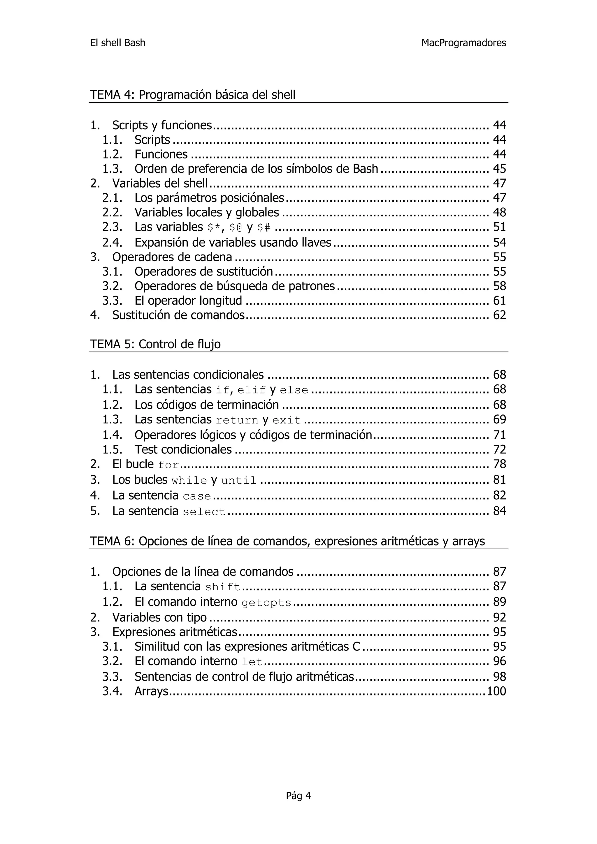 El shell Bash                                                                        MacProgramadores




TEMA 4: Programación básica del shell

1.  Scripts y funciones............................................................................ 44 
   1.1.  Scripts ....................................................................................... 44 
   1.2.  Funciones .................................................................................. 44 
   1.3.  Orden de preferencia de los símbolos de Bash .............................. 45 
2.  Variables del shell............................................................................. 47 
   2.1.  Los parámetros posiciónales ........................................................ 47 
   2.2.  Variables locales y globales ......................................................... 48 
   2.3.  Las variables $*, $@ y $# ........................................................... 51 
   2.4.  Expansión de variables usando llaves ........................................... 54 
3.  Operadores de cadena ...................................................................... 55 
   3.1.  Operadores de sustitución ........................................................... 55 
   3.2.  Operadores de búsqueda de patrones .......................................... 58 
   3.3.  El operador longitud ................................................................... 61 
4.  Sustitución de comandos................................................................... 62 

TEMA 5: Control de flujo

1.  Las sentencias condicionales ............................................................. 68 
   1.1.  Las sentencias if, elif y else ................................................. 68 
   1.2.  Los códigos de terminación ......................................................... 68 
   1.3.  Las sentencias return y exit ................................................... 69 
   1.4.  Operadores lógicos y códigos de terminación................................ 71 
   1.5.  Test condicionales ...................................................................... 72 
2.  El bucle for..................................................................................... 78 
3.  Los bucles while y until ............................................................... 81 
4.  La sentencia case............................................................................ 82 
5.  La sentencia select ........................................................................ 84 

TEMA 6: Opciones de línea de comandos, expresiones aritméticas y arrays

1.  Opciones de la línea de comandos ..................................................... 87 
   1.1.  La sentencia shift.................................................................... 87 
   1.2.  El comando interno getopts...................................................... 89 
2.  Variables con tipo ............................................................................. 92 
3.  Expresiones aritméticas..................................................................... 95 
   3.1.  Similitud con las expresiones aritméticas C ................................... 95 
   3.2.  El comando interno let.............................................................. 96 
   3.3.  Sentencias de control de flujo aritméticas..................................... 98 
   3.4.  Arrays.......................................................................................100 




                                                  Pág 4
 