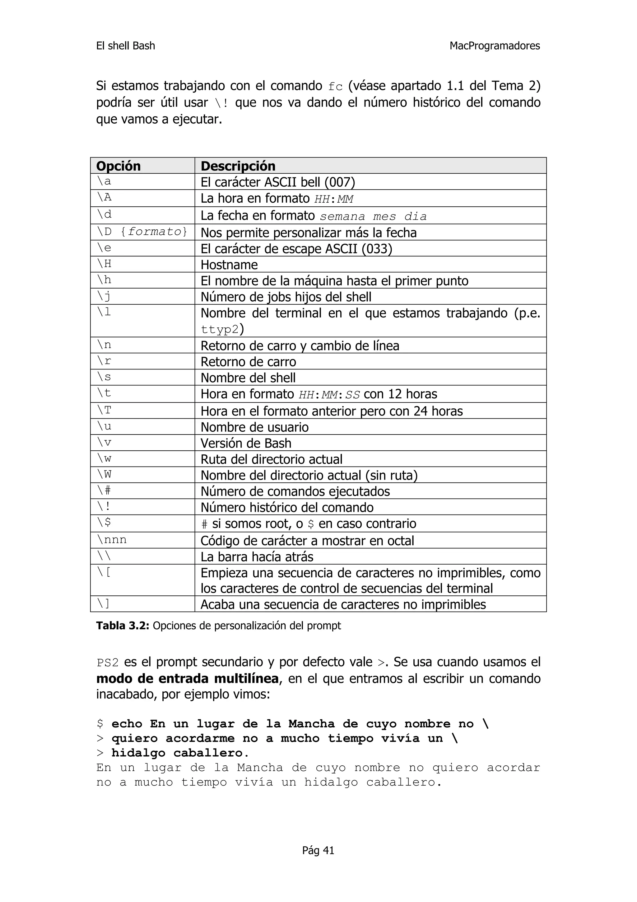 El shell Bash                                                MacProgramadores


Si estamos trabajando con el comando fc (véase apartado 1.1 del Tema 2)
podría ser útil usar ! que nos va dando el número histórico del comando
que vamos a ejecutar.


Opción              Descripción
a                  El carácter ASCII bell (007)
A                  La hora en formato HH:MM
d                  La fecha en formato semana mes dia
D {formato}        Nos permite personalizar más la fecha
e                  El carácter de escape ASCII (033)
H                  Hostname
h                  El nombre de la máquina hasta el primer punto
j                  Número de jobs hijos del shell
l                  Nombre del terminal en el que estamos trabajando (p.e.
                    ttyp2)
n                  Retorno de carro y cambio de línea
r                  Retorno de carro
s                  Nombre del shell
t                  Hora en formato HH:MM:SS con 12 horas
T                  Hora en el formato anterior pero con 24 horas
u                  Nombre de usuario
v                  Versión de Bash
w                  Ruta del directorio actual
W                  Nombre del directorio actual (sin ruta)
#                  Número de comandos ejecutados
!                  Número histórico del comando
$                  # si somos root, o $ en caso contrario
nnn                Código de carácter a mostrar en octal
                  La barra hacía atrás
[                  Empieza una secuencia de caracteres no imprimibles, como
                    los caracteres de control de secuencias del terminal
]                  Acaba una secuencia de caracteres no imprimibles
Tabla 3.2: Opciones de personalización del prompt


PS2 es el prompt secundario y por defecto vale >. Se usa cuando usamos el
modo de entrada multilínea, en el que entramos al escribir un comando
inacabado, por ejemplo vimos:

$ echo En un lugar de la Mancha de cuyo nombre no 
> quiero acordarme no a mucho tiempo vivía un 
> hidalgo caballero.
En un lugar de la Mancha de cuyo nombre no quiero acordar
no a mucho tiempo vivía un hidalgo caballero.




                                         Pág 41
 