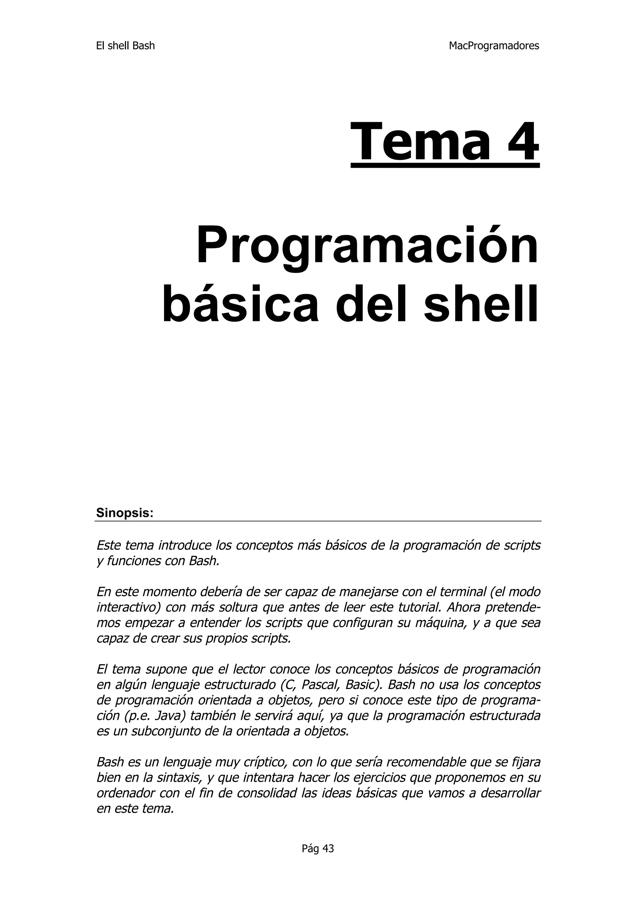 El shell Bash                                                 MacProgramadores




                                             Tema 4

                 Programación
                básica del shell


Sinopsis:

Este tema introduce los conceptos más básicos de la programación de scripts
y funciones con Bash.

En este momento debería de ser capaz de manejarse con el terminal (el modo
interactivo) con más soltura que antes de leer este tutorial. Ahora pretende-
mos empezar a entender los scripts que configuran su máquina, y a que sea
capaz de crear sus propios scripts.

El tema supone que el lector conoce los conceptos básicos de programación
en algún lenguaje estructurado (C, Pascal, Basic). Bash no usa los conceptos
de programación orientada a objetos, pero si conoce este tipo de programa-
ción (p.e. Java) también le servirá aquí, ya que la programación estructurada
es un subconjunto de la orientada a objetos.

Bash es un lenguaje muy críptico, con lo que sería recomendable que se fijara
bien en la sintaxis, y que intentara hacer los ejercicios que proponemos en su
ordenador con el fin de consolidad las ideas básicas que vamos a desarrollar
en este tema.

                                    Pág 43
 