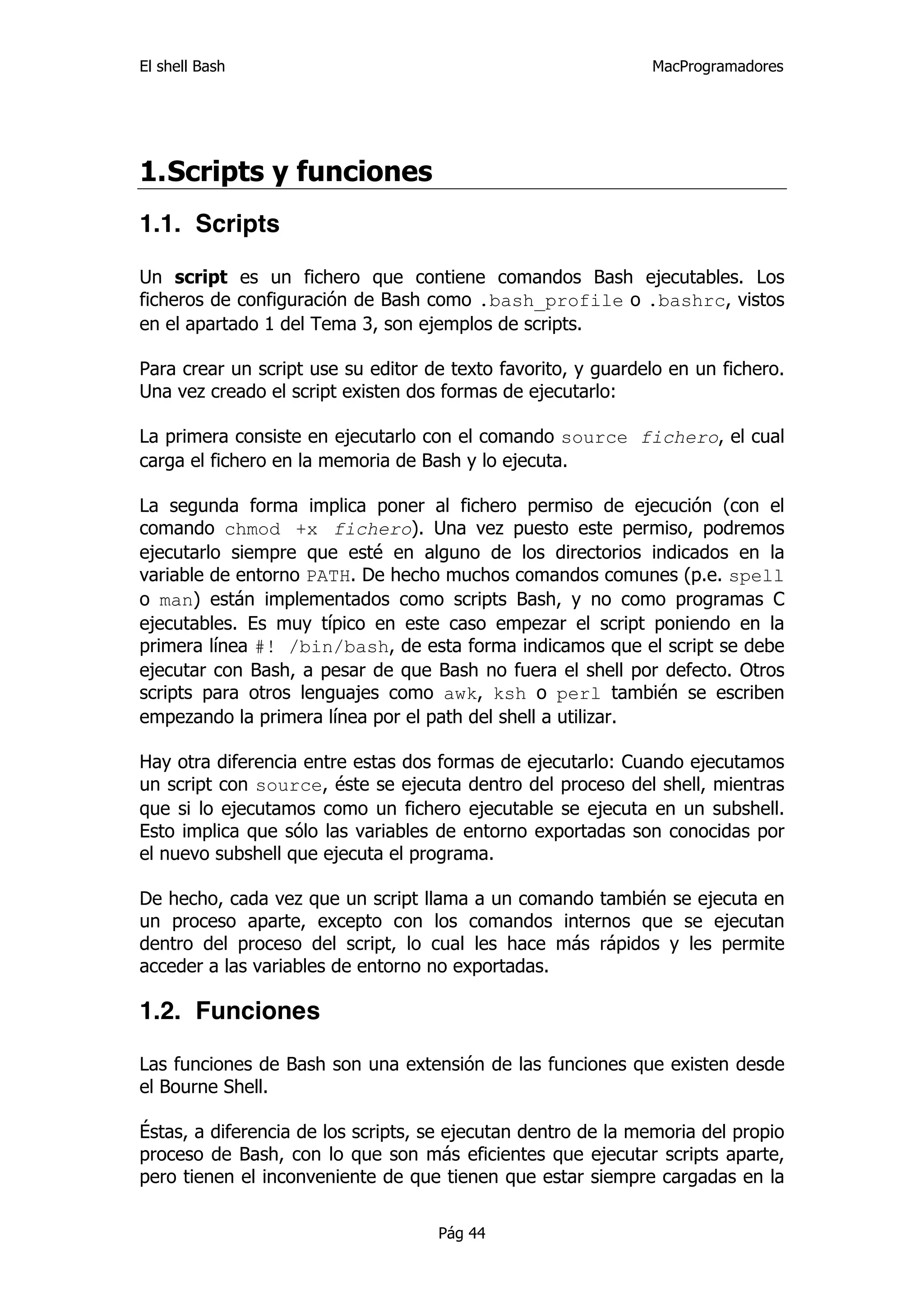 El shell Bash                                                 MacProgramadores




1. Scripts y funciones
1.1. Scripts

Un script es un fichero que contiene comandos Bash ejecutables. Los
ficheros de configuración de Bash como .bash_profile o .bashrc, vistos
en el apartado 1 del Tema 3, son ejemplos de scripts.

Para crear un script use su editor de texto favorito, y guardelo en un fichero.
Una vez creado el script existen dos formas de ejecutarlo:

La primera consiste en ejecutarlo con el comando source fichero, el cual
carga el fichero en la memoria de Bash y lo ejecuta.

La segunda forma implica poner al fichero permiso de ejecución (con el
comando chmod +x fichero). Una vez puesto este permiso, podremos
ejecutarlo siempre que esté en alguno de los directorios indicados en la
variable de entorno PATH. De hecho muchos comandos comunes (p.e. spell
o man) están implementados como scripts Bash, y no como programas C
ejecutables. Es muy típico en este caso empezar el script poniendo en la
primera línea #! /bin/bash, de esta forma indicamos que el script se debe
ejecutar con Bash, a pesar de que Bash no fuera el shell por defecto. Otros
scripts para otros lenguajes como awk, ksh o perl también se escriben
empezando la primera línea por el path del shell a utilizar.

Hay otra diferencia entre estas dos formas de ejecutarlo: Cuando ejecutamos
un script con source, éste se ejecuta dentro del proceso del shell, mientras
que si lo ejecutamos como un fichero ejecutable se ejecuta en un subshell.
Esto implica que sólo las variables de entorno exportadas son conocidas por
el nuevo subshell que ejecuta el programa.

De hecho, cada vez que un script llama a un comando también se ejecuta en
un proceso aparte, excepto con los comandos internos que se ejecutan
dentro del proceso del script, lo cual les hace más rápidos y les permite
acceder a las variables de entorno no exportadas.

1.2. Funciones

Las funciones de Bash son una extensión de las funciones que existen desde
el Bourne Shell.

Éstas, a diferencia de los scripts, se ejecutan dentro de la memoria del propio
proceso de Bash, con lo que son más eficientes que ejecutar scripts aparte,
pero tienen el inconveniente de que tienen que estar siempre cargadas en la

                                    Pág 44
 