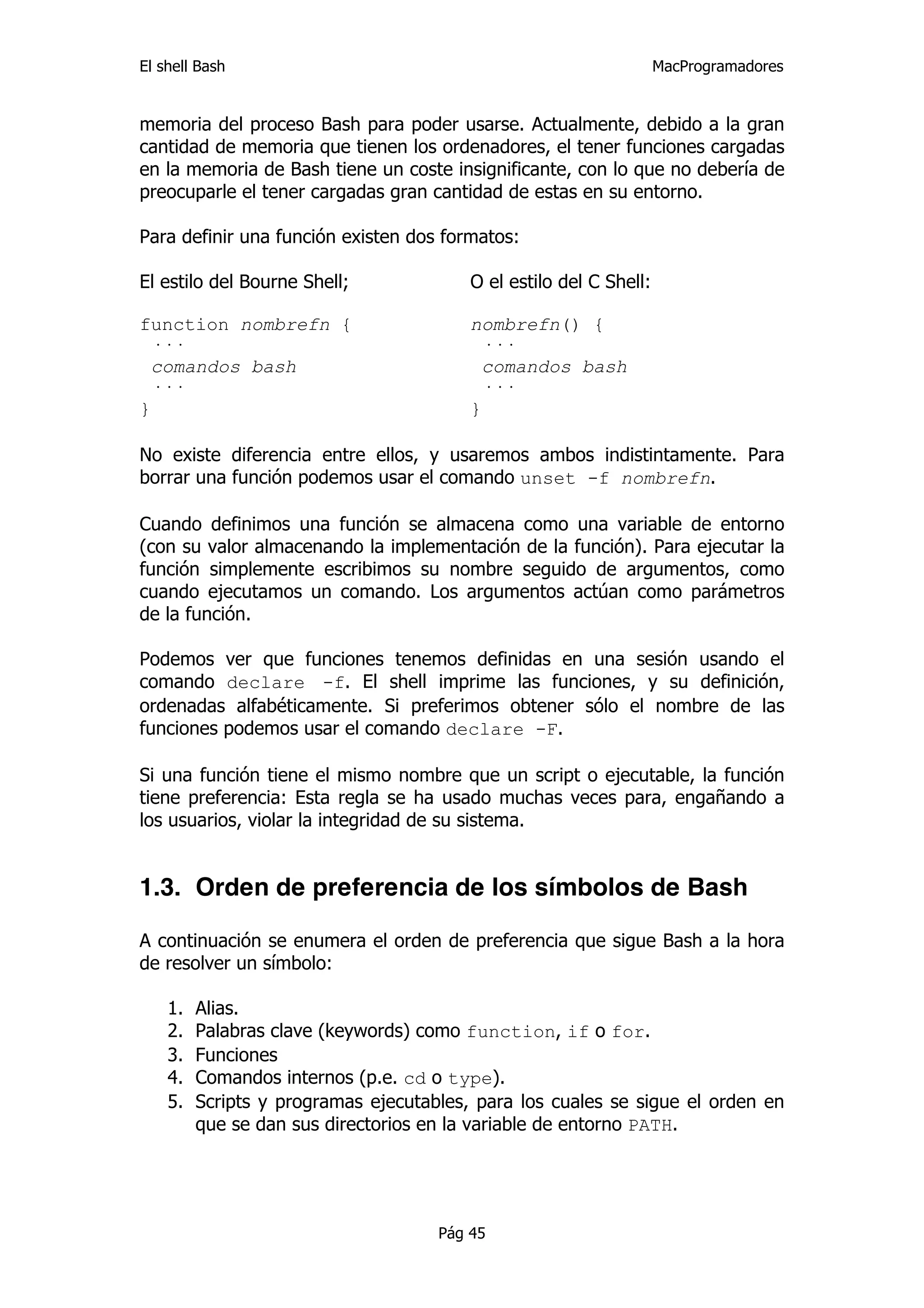 El shell Bash                                                       MacProgramadores


memoria del proceso Bash para poder usarse. Actualmente, debido a la gran
cantidad de memoria que tienen los ordenadores, el tener funciones cargadas
en la memoria de Bash tiene un coste insignificante, con lo que no debería de
preocuparle el tener cargadas gran cantidad de estas en su entorno.

Para definir una función existen dos formatos:

El estilo del Bourne Shell;              O el estilo del C Shell:

function nombrefn {                      nombrefn() {
  ···                                      ···
  comandos bash                            comandos bash
  ···                                      ···
}                                        }

No existe diferencia entre ellos, y usaremos ambos indistintamente. Para
borrar una función podemos usar el comando unset -f nombrefn.

Cuando definimos una función se almacena como una variable de entorno
(con su valor almacenando la implementación de la función). Para ejecutar la
función simplemente escribimos su nombre seguido de argumentos, como
cuando ejecutamos un comando. Los argumentos actúan como parámetros
de la función.

Podemos ver que funciones tenemos definidas en una sesión usando el
comando declare -f. El shell imprime las funciones, y su definición,
ordenadas alfabéticamente. Si preferimos obtener sólo el nombre de las
funciones podemos usar el comando declare -F.

Si una función tiene el mismo nombre que un script o ejecutable, la función
tiene preferencia: Esta regla se ha usado muchas veces para, engañando a
los usuarios, violar la integridad de su sistema.


1.3. Orden de preferencia de los símbolos de Bash

A continuación se enumera el orden de preferencia que sigue Bash a la hora
de resolver un símbolo:

    1.   Alias.
    2.   Palabras clave (keywords) como function, if o for.
    3.   Funciones
    4.   Comandos internos (p.e. cd o type).
    5.   Scripts y programas ejecutables, para los cuales se sigue el orden en
         que se dan sus directorios en la variable de entorno PATH.




                                     Pág 45
 