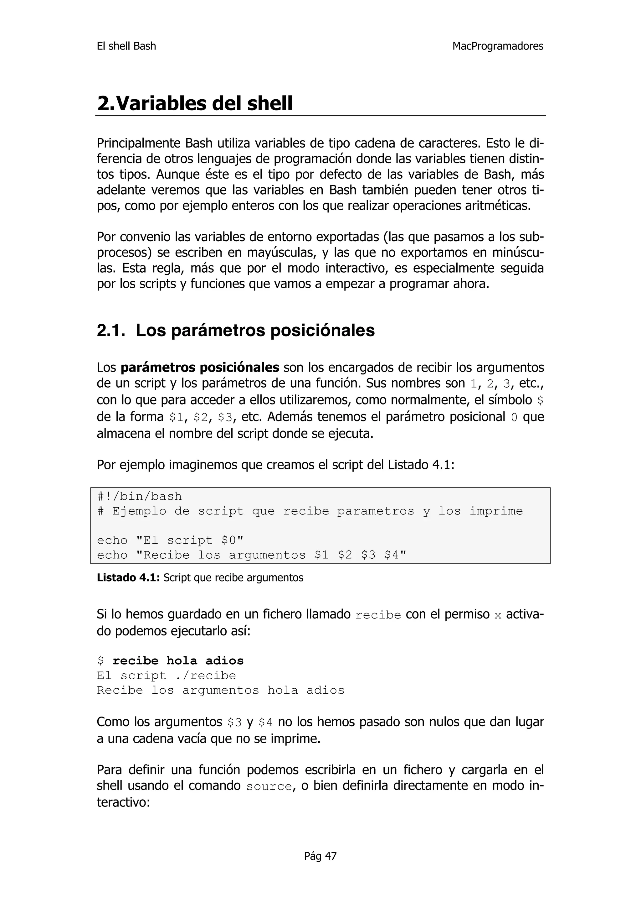 El shell Bash                                                 MacProgramadores




2. Variables del shell
Principalmente Bash utiliza variables de tipo cadena de caracteres. Esto le di-
ferencia de otros lenguajes de programación donde las variables tienen distin-
tos tipos. Aunque éste es el tipo por defecto de las variables de Bash, más
adelante veremos que las variables en Bash también pueden tener otros ti-
pos, como por ejemplo enteros con los que realizar operaciones aritméticas.

Por convenio las variables de entorno exportadas (las que pasamos a los sub-
procesos) se escriben en mayúsculas, y las que no exportamos en minúscu-
las. Esta regla, más que por el modo interactivo, es especialmente seguida
por los scripts y funciones que vamos a empezar a programar ahora.


2.1. Los parámetros posiciónales

Los parámetros posiciónales son los encargados de recibir los argumentos
de un script y los parámetros de una función. Sus nombres son 1, 2, 3, etc.,
con lo que para acceder a ellos utilizaremos, como normalmente, el símbolo $
de la forma $1, $2, $3, etc. Además tenemos el parámetro posicional 0 que
almacena el nombre del script donde se ejecuta.

Por ejemplo imaginemos que creamos el script del Listado 4.1:

#!/bin/bash
# Ejemplo de script que recibe parametros y los imprime

echo "El script $0"
echo "Recibe los argumentos $1 $2 $3 $4"
Listado 4.1: Script que recibe argumentos


Si lo hemos guardado en un fichero llamado recibe con el permiso x activa-
do podemos ejecutarlo así:

$ recibe hola adios
El script ./recibe
Recibe los argumentos hola adios

Como los argumentos $3 y $4 no los hemos pasado son nulos que dan lugar
a una cadena vacía que no se imprime.

Para definir una función podemos escribirla en un fichero y cargarla en el
shell usando el comando source, o bien definirla directamente en modo in-
teractivo:



                                            Pág 47
 