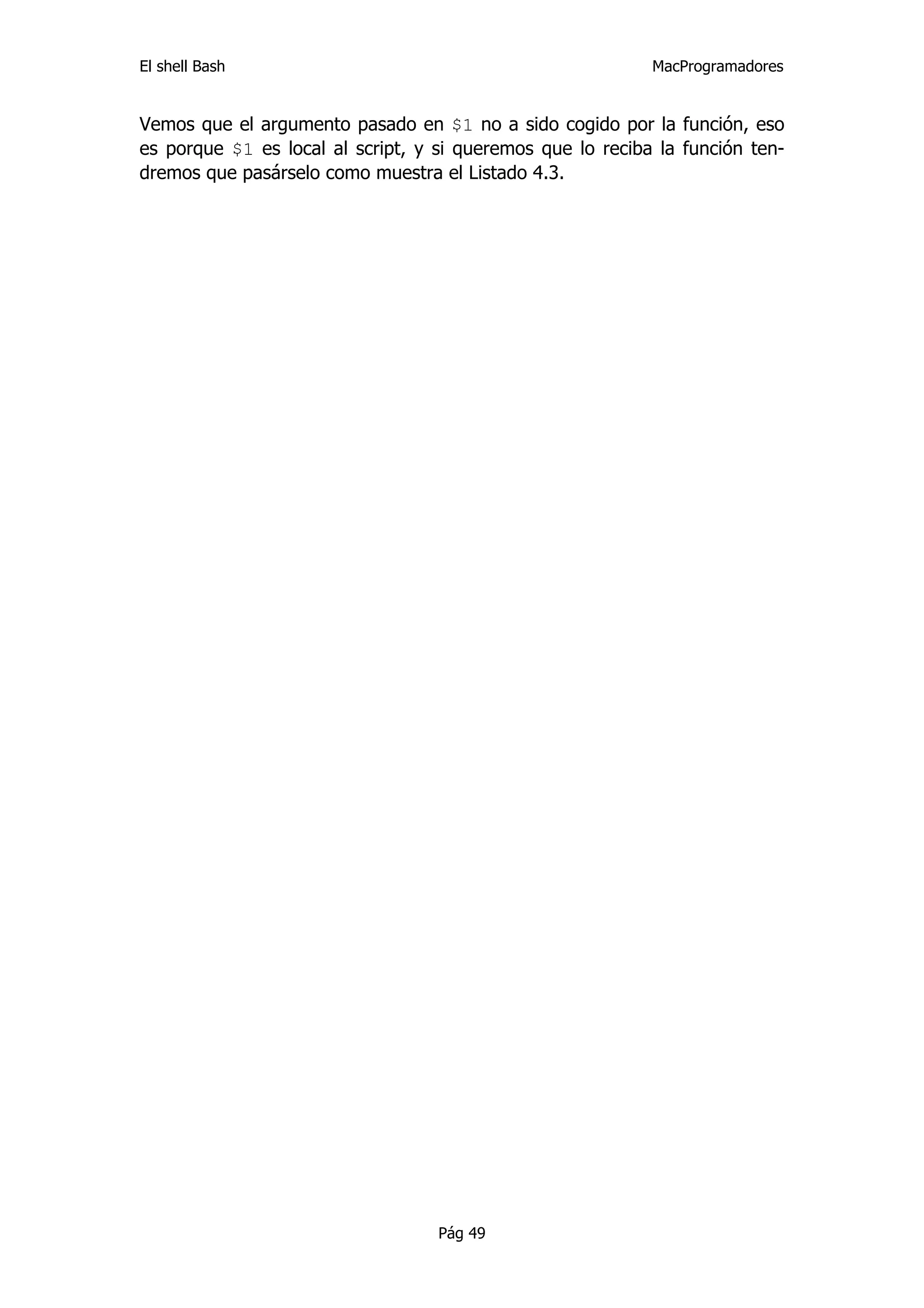 El shell Bash                                               MacProgramadores


Vemos que el argumento pasado en $1 no a sido cogido por la función, eso
es porque $1 es local al script, y si queremos que lo reciba la función ten-
dremos que pasárselo como muestra el Listado 4.3.




                                   Pág 49
 