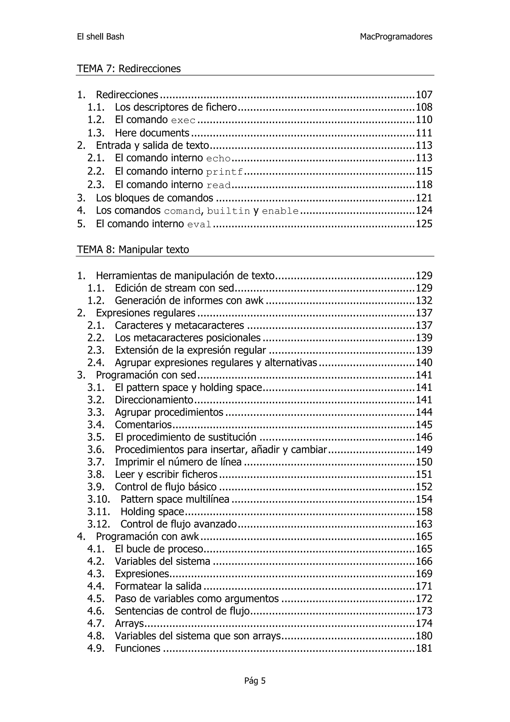 El shell Bash                                                                      MacProgramadores


TEMA 7: Redirecciones

1.  Redirecciones ..................................................................................107 
   1.1.  Los descriptores de fichero.........................................................108 
   1.2.  El comando exec ......................................................................110 
   1.3.  Here documents ........................................................................111 
2.  Entrada y salida de texto..................................................................113 
   2.1.  El comando interno echo...........................................................113 
   2.2.  El comando interno printf.......................................................115 
   2.3.  El comando interno read...........................................................118 
3.  Los bloques de comandos ................................................................121 
4.  Los comandos comand, builtin y enable.....................................124 
5.  El comando interno eval.................................................................125 

TEMA 8: Manipular texto

1.  Herramientas de manipulación de texto.............................................129 
   1.1.  Edición de stream con sed..........................................................129 
   1.2.  Generación de informes con awk ................................................132 
2.  Expresiones regulares ......................................................................137 
   2.1.  Caracteres y metacaracteres ......................................................137 
   2.2.  Los metacaracteres posicionales .................................................139 
   2.3.  Extensión de la expresión regular ...............................................139 
   2.4.  Agrupar expresiones regulares y alternativas ...............................140 
3.  Programación con sed......................................................................141 
   3.1.  El pattern space y holding space.................................................141 
   3.2.  Direccionamiento.......................................................................141 
   3.3.  Agrupar procedimientos .............................................................144 
   3.4.  Comentarios..............................................................................145 
   3.5.  El procedimiento de sustitución ..................................................146 
   3.6.  Procedimientos para insertar, añadir y cambiar............................149 
   3.7.  Imprimir el número de línea .......................................................150 
   3.8.  Leer y escribir ficheros ...............................................................151 
   3.9.  Control de flujo básico ...............................................................152 
   3.10.  Pattern space multilínea ...........................................................154 
   3.11.  Holding space..........................................................................158 
   3.12.  Control de flujo avanzado.........................................................163 
4.  Programación con awk .....................................................................165 
   4.1.  El bucle de proceso....................................................................165 
   4.2.  Variables del sistema .................................................................166 
   4.3.  Expresiones...............................................................................169 
   4.4.  Formatear la salida ....................................................................171 
   4.5.  Paso de variables como argumentos ...........................................172 
   4.6.  Sentencias de control de flujo.....................................................173 
   4.7.  Arrays.......................................................................................174 
   4.8.  Variables del sistema que son arrays...........................................180 
   4.9.  Funciones .................................................................................181 


                                                 Pág 5
 