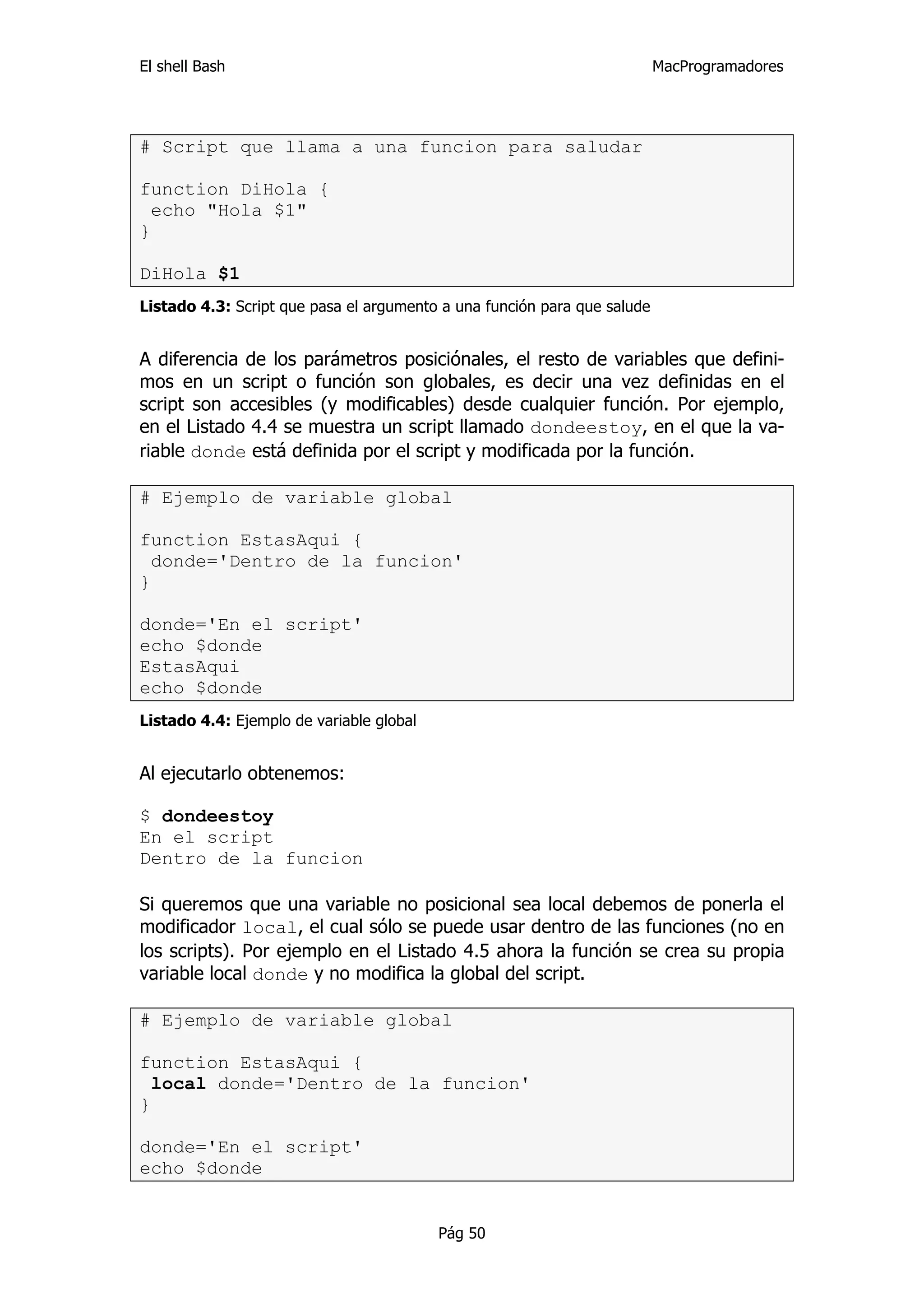 El shell Bash                                                             MacProgramadores




# Script que llama a una funcion para saludar

function DiHola {
  echo "Hola $1"
}

DiHola $1
Listado 4.3: Script que pasa el argumento a una función para que salude


A diferencia de los parámetros posiciónales, el resto de variables que defini-
mos en un script o función son globales, es decir una vez definidas en el
script son accesibles (y modificables) desde cualquier función. Por ejemplo,
en el Listado 4.4 se muestra un script llamado dondeestoy, en el que la va-
riable donde está definida por el script y modificada por la función.

# Ejemplo de variable global

function EstasAqui {
  donde='Dentro de la funcion'
}

donde='En el script'
echo $donde
EstasAqui
echo $donde
Listado 4.4: Ejemplo de variable global


Al ejecutarlo obtenemos:

$ dondeestoy
En el script
Dentro de la funcion

Si queremos que una variable no posicional sea local debemos de ponerla el
modificador local, el cual sólo se puede usar dentro de las funciones (no en
los scripts). Por ejemplo en el Listado 4.5 ahora la función se crea su propia
variable local donde y no modifica la global del script.

# Ejemplo de variable global

function EstasAqui {
  local donde='Dentro de la funcion'
}

donde='En el script'
echo $donde


                                          Pág 50
 