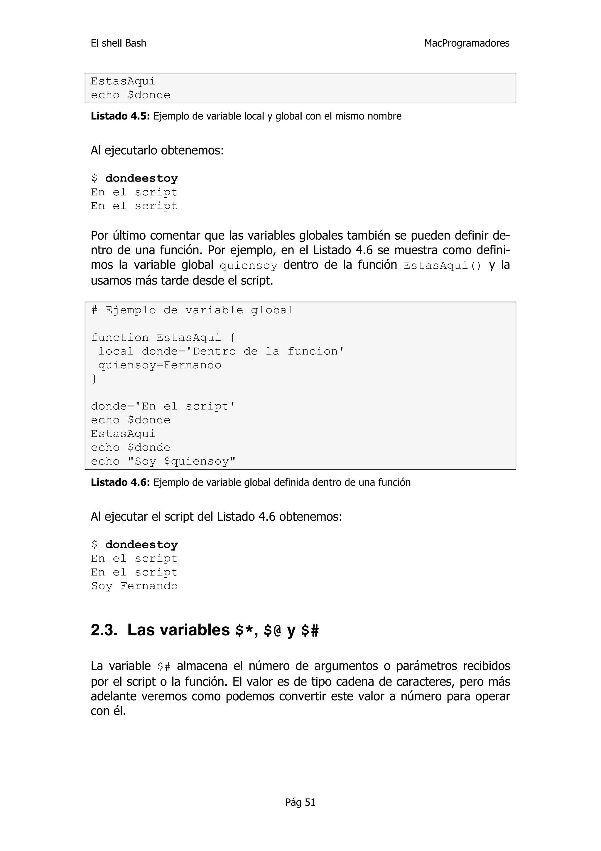 El shell Bash                                                            MacProgramadores


EstasAqui
echo $donde
Listado 4.5: Ejemplo de variable local y global con el mismo nombre


Al ejecutarlo obtenemos:

$ dondeestoy
En el script
En el script

Por último comentar que las variables globales también se pueden definir de-
ntro de una función. Por ejemplo, en el Listado 4.6 se muestra como defini-
mos la variable global quiensoy dentro de la función EstasAqui() y la
usamos más tarde desde el script.

# Ejemplo de variable global

function EstasAqui {
  local donde='Dentro de la funcion'
  quiensoy=Fernando
}

donde='En el script'
echo $donde
EstasAqui
echo $donde
echo "Soy $quiensoy"
Listado 4.6: Ejemplo de variable global definida dentro de una función


Al ejecutar el script del Listado 4.6 obtenemos:

$ dondeestoy
En el script
En el script
Soy Fernando


2.3. Las variables $*, $@ y $#

La variable $# almacena el número de argumentos o parámetros recibidos
por el script o la función. El valor es de tipo cadena de caracteres, pero más
adelante veremos como podemos convertir este valor a número para operar
con él.




                                          Pág 51
 