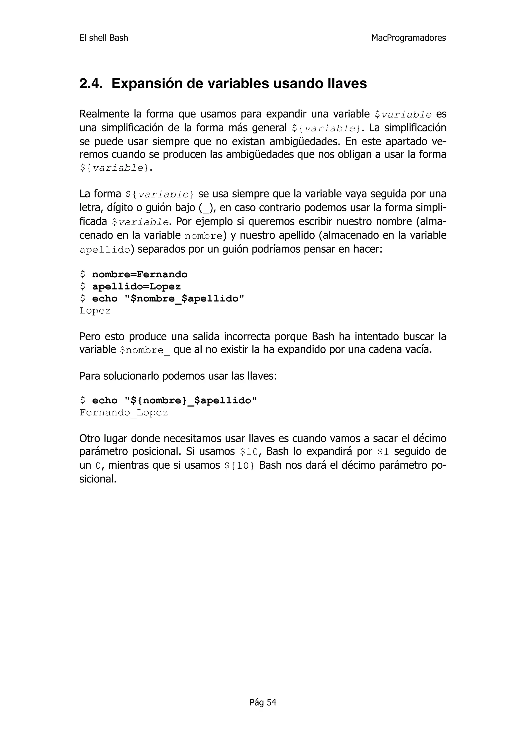 El shell Bash                                                 MacProgramadores




2.4. Expansión de variables usando llaves

Realmente la forma que usamos para expandir una variable $variable es
una simplificación de la forma más general ${variable}. La simplificación
se puede usar siempre que no existan ambigüedades. En este apartado ve-
remos cuando se producen las ambigüedades que nos obligan a usar la forma
${variable}.

La forma ${variable} se usa siempre que la variable vaya seguida por una
letra, dígito o guión bajo (_), en caso contrario podemos usar la forma simpli-
ficada $variable. Por ejemplo si queremos escribir nuestro nombre (alma-
cenado en la variable nombre) y nuestro apellido (almacenado en la variable
apellido) separados por un guión podríamos pensar en hacer:

$ nombre=Fernando
$ apellido=Lopez
$ echo "$nombre_$apellido"
Lopez

Pero esto produce una salida incorrecta porque Bash ha intentado buscar la
variable $nombre_ que al no existir la ha expandido por una cadena vacía.

Para solucionarlo podemos usar las llaves:

$ echo "${nombre}_$apellido"
Fernando_Lopez

Otro lugar donde necesitamos usar llaves es cuando vamos a sacar el décimo
parámetro posicional. Si usamos $10, Bash lo expandirá por $1 seguido de
un 0, mientras que si usamos ${10} Bash nos dará el décimo parámetro po-
sicional.




                                    Pág 54
 