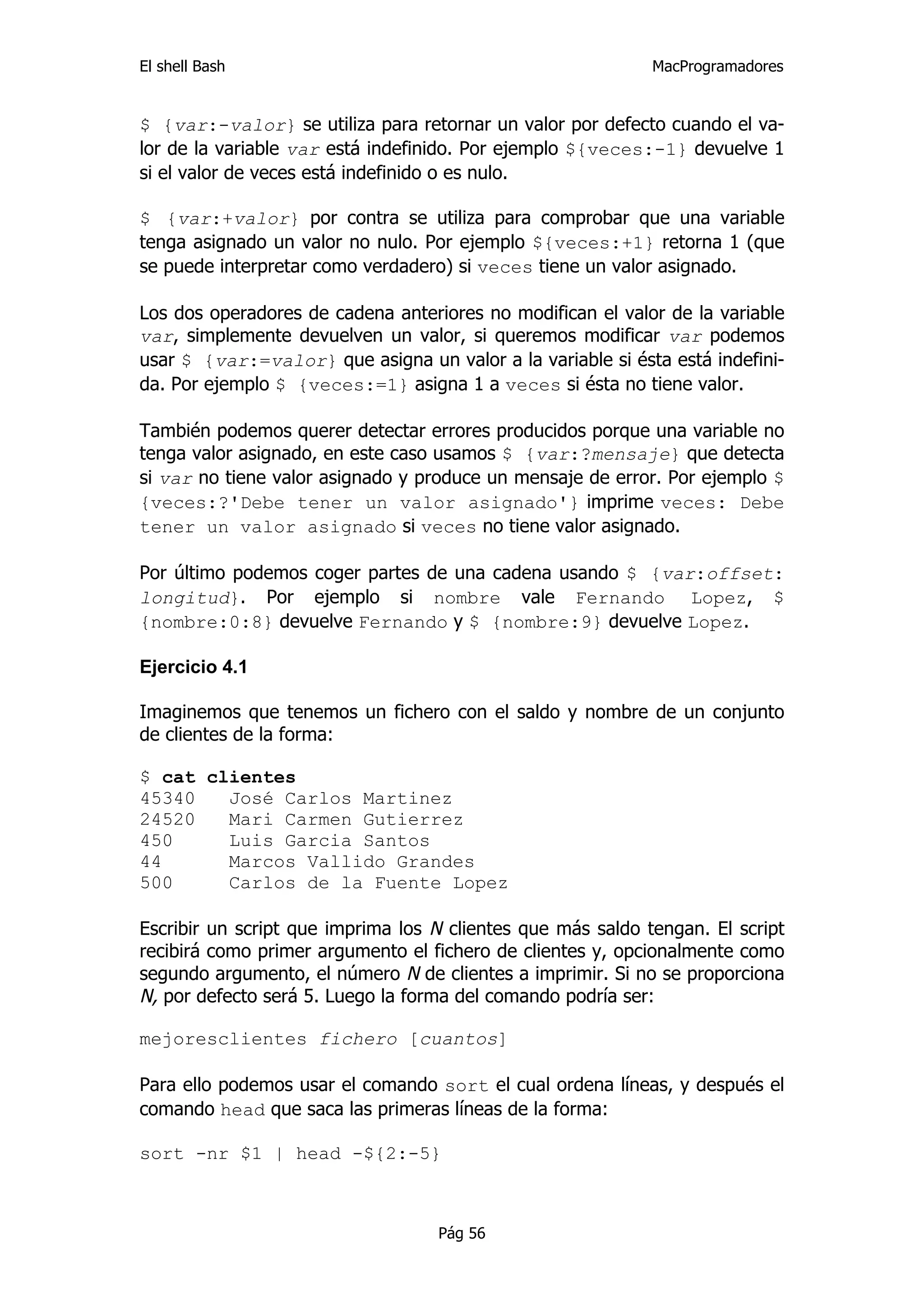 El shell Bash                                                MacProgramadores


$ {var:-valor} se utiliza para retornar un valor por defecto cuando el va-
lor de la variable var está indefinido. Por ejemplo ${veces:-1} devuelve 1
si el valor de veces está indefinido o es nulo.

$ {var:+valor} por contra se utiliza para comprobar que una variable
tenga asignado un valor no nulo. Por ejemplo ${veces:+1} retorna 1 (que
se puede interpretar como verdadero) si veces tiene un valor asignado.

Los dos operadores de cadena anteriores no modifican el valor de la variable
var, simplemente devuelven un valor, si queremos modificar var podemos
usar $ {var:=valor} que asigna un valor a la variable si ésta está indefini-
da. Por ejemplo $ {veces:=1} asigna 1 a veces si ésta no tiene valor.

También podemos querer detectar errores producidos porque una variable no
tenga valor asignado, en este caso usamos $ {var:?mensaje} que detecta
si var no tiene valor asignado y produce un mensaje de error. Por ejemplo $
{veces:?'Debe tener un valor asignado'} imprime veces: Debe
tener un valor asignado si veces no tiene valor asignado.

Por último podemos coger partes de una cadena usando $ {var:offset:
longitud}. Por ejemplo si nombre vale Fernando Lopez, $
{nombre:0:8} devuelve Fernando y $ {nombre:9} devuelve Lopez.

Ejercicio 4.1

Imaginemos que tenemos un fichero con el saldo y nombre de un conjunto
de clientes de la forma:

$ cat clientes
45340   José Carlos Martinez
24520   Mari Carmen Gutierrez
450     Luis Garcia Santos
44      Marcos Vallido Grandes
500     Carlos de la Fuente Lopez

Escribir un script que imprima los N clientes que más saldo tengan. El script
recibirá como primer argumento el fichero de clientes y, opcionalmente como
segundo argumento, el número N de clientes a imprimir. Si no se proporciona
N, por defecto será 5. Luego la forma del comando podría ser:

mejoresclientes fichero [cuantos]

Para ello podemos usar el comando sort el cual ordena líneas, y después el
comando head que saca las primeras líneas de la forma:

sort -nr $1 | head -${2:-5}



                                   Pág 56
 