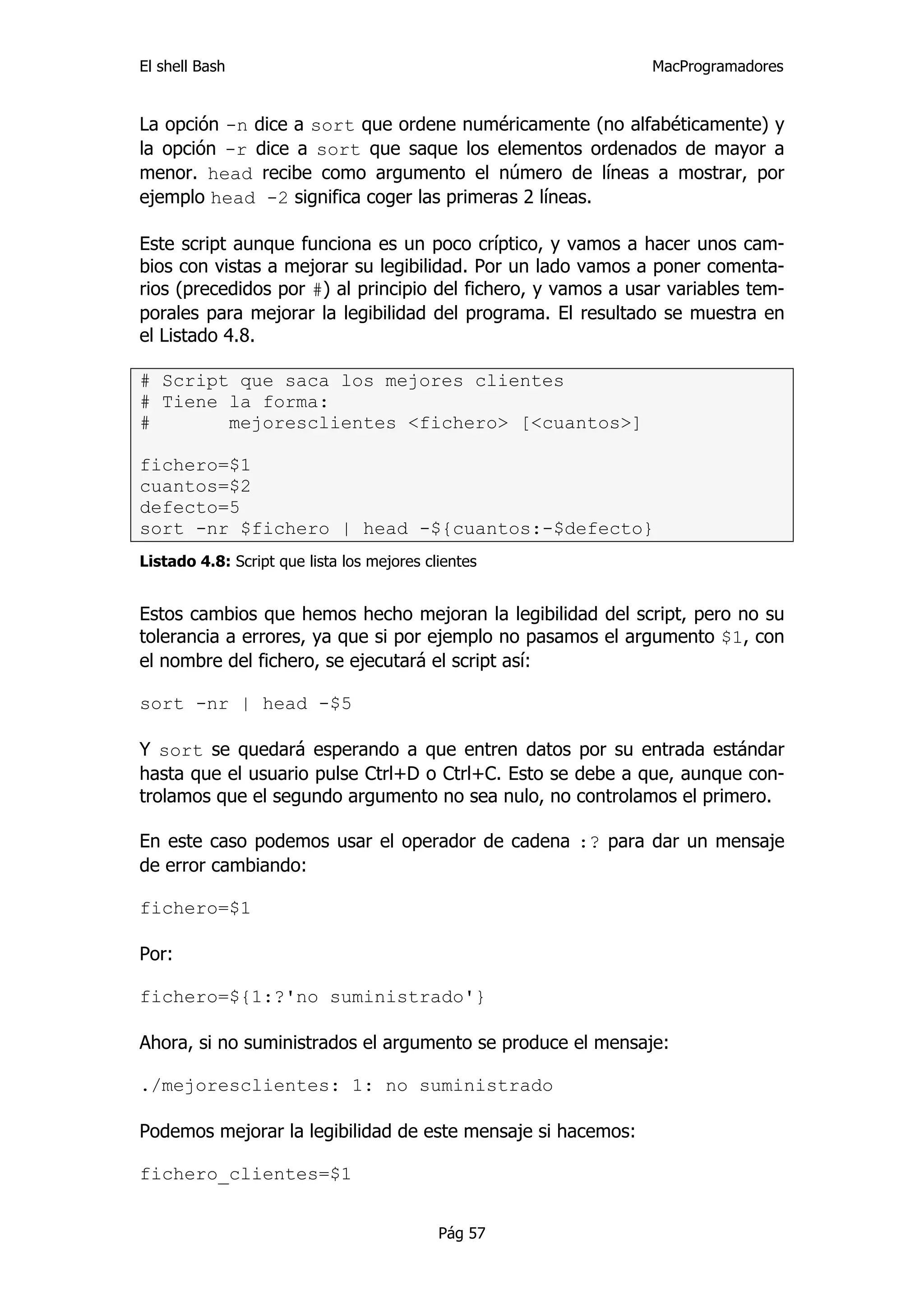 El shell Bash                                                 MacProgramadores


La opción -n dice a sort que ordene numéricamente (no alfabéticamente) y
la opción -r dice a sort que saque los elementos ordenados de mayor a
menor. head recibe como argumento el número de líneas a mostrar, por
ejemplo head -2 significa coger las primeras 2 líneas.

Este script aunque funciona es un poco críptico, y vamos a hacer unos cam-
bios con vistas a mejorar su legibilidad. Por un lado vamos a poner comenta-
rios (precedidos por #) al principio del fichero, y vamos a usar variables tem-
porales para mejorar la legibilidad del programa. El resultado se muestra en
el Listado 4.8.

# Script que saca los mejores clientes
# Tiene la forma:
#       mejoresclientes <fichero> [<cuantos>]

fichero=$1
cuantos=$2
defecto=5
sort -nr $fichero | head -${cuantos:-$defecto}
Listado 4.8: Script que lista los mejores clientes


Estos cambios que hemos hecho mejoran la legibilidad del script, pero no su
tolerancia a errores, ya que si por ejemplo no pasamos el argumento $1, con
el nombre del fichero, se ejecutará el script así:

sort -nr | head -$5

Y sort se quedará esperando a que entren datos por su entrada estándar
hasta que el usuario pulse Ctrl+D o Ctrl+C. Esto se debe a que, aunque con-
trolamos que el segundo argumento no sea nulo, no controlamos el primero.

En este caso podemos usar el operador de cadena :? para dar un mensaje
de error cambiando:

fichero=$1

Por:

fichero=${1:?'no suministrado'}

Ahora, si no suministrados el argumento se produce el mensaje:

./mejoresclientes: 1: no suministrado

Podemos mejorar la legibilidad de este mensaje si hacemos:

fichero_clientes=$1


                                            Pág 57
 