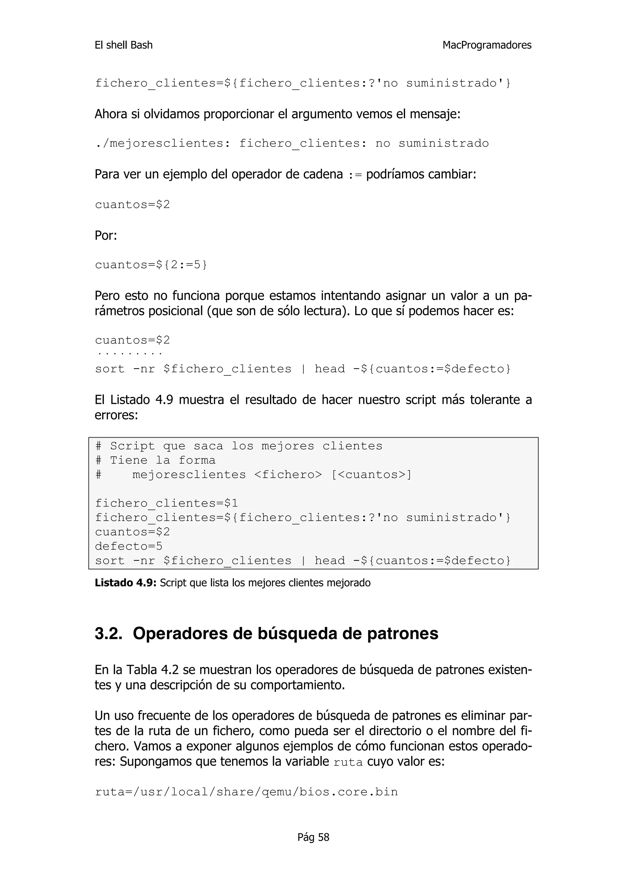 El shell Bash                                                 MacProgramadores


fichero_clientes=${fichero_clientes:?'no suministrado'}

Ahora si olvidamos proporcionar el argumento vemos el mensaje:

./mejoresclientes: fichero_clientes: no suministrado

Para ver un ejemplo del operador de cadena := podríamos cambiar:

cuantos=$2

Por:

cuantos=${2:=5}

Pero esto no funciona porque estamos intentando asignar un valor a un pa-
rámetros posicional (que son de sólo lectura). Lo que sí podemos hacer es:

cuantos=$2
·········
sort -nr $fichero_clientes | head -${cuantos:=$defecto}

El Listado 4.9 muestra el resultado de hacer nuestro script más tolerante a
errores:

# Script que saca los mejores clientes
# Tiene la forma
#    mejoresclientes <fichero> [<cuantos>]

fichero_clientes=$1
fichero_clientes=${fichero_clientes:?'no suministrado'}
cuantos=$2
defecto=5
sort -nr $fichero_clientes | head -${cuantos:=$defecto}
Listado 4.9: Script que lista los mejores clientes mejorado




3.2. Operadores de búsqueda de patrones

En la Tabla 4.2 se muestran los operadores de búsqueda de patrones existen-
tes y una descripción de su comportamiento.

Un uso frecuente de los operadores de búsqueda de patrones es eliminar par-
tes de la ruta de un fichero, como pueda ser el directorio o el nombre del fi-
chero. Vamos a exponer algunos ejemplos de cómo funcionan estos operado-
res: Supongamos que tenemos la variable ruta cuyo valor es:

ruta=/usr/local/share/qemu/bios.core.bin


                                           Pág 58
 