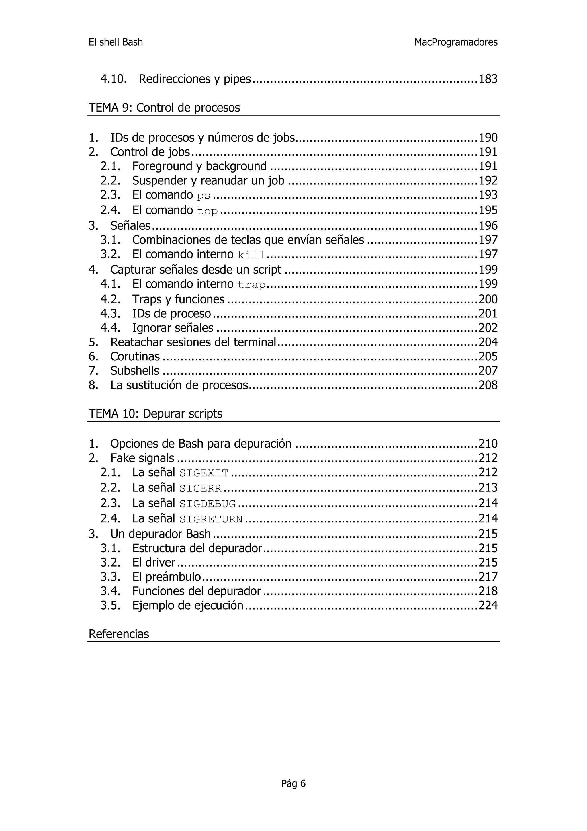 El shell Bash                                                                       MacProgramadores


   4.10.  Redirecciones y pipes...............................................................183 

TEMA 9: Control de procesos

1.  IDs de procesos y números de jobs...................................................190 
2.  Control de jobs................................................................................191 
   2.1.  Foreground y background ..........................................................191 
   2.2.  Suspender y reanudar un job .....................................................192 
   2.3.  El comando ps ..........................................................................193 
   2.4.  El comando top ........................................................................195 
3.  Señales...........................................................................................196 
   3.1.  Combinaciones de teclas que envían señales ...............................197 
   3.2.  El comando interno kill...........................................................197 
4.  Capturar señales desde un script ......................................................199 
   4.1.  El comando interno trap...........................................................199 
   4.2.  Traps y funciones ......................................................................200 
   4.3.  IDs de proceso ..........................................................................201 
   4.4.  Ignorar señales .........................................................................202 
5.  Reatachar sesiones del terminal........................................................204 
6.  Corutinas ........................................................................................205 
7.  Subshells ........................................................................................207 
8.  La sustitución de procesos................................................................208 

TEMA 10: Depurar scripts

1.  Opciones de Bash para depuración ...................................................210 
2.  Fake signals ....................................................................................212 
   2.1.  La señal SIGEXIT .....................................................................212 
   2.2.  La señal SIGERR .......................................................................213 
   2.3.  La señal SIGDEBUG ...................................................................214 
   2.4.  La señal SIGRETURN .................................................................214 
3.  Un depurador Bash ..........................................................................215 
   3.1.  Estructura del depurador............................................................215 
   3.2.  El driver ....................................................................................215 
   3.3.  El preámbulo.............................................................................217 
   3.4.  Funciones del depurador ............................................................218 
   3.5.  Ejemplo de ejecución .................................................................224 

Referencias




                                                  Pág 6
 