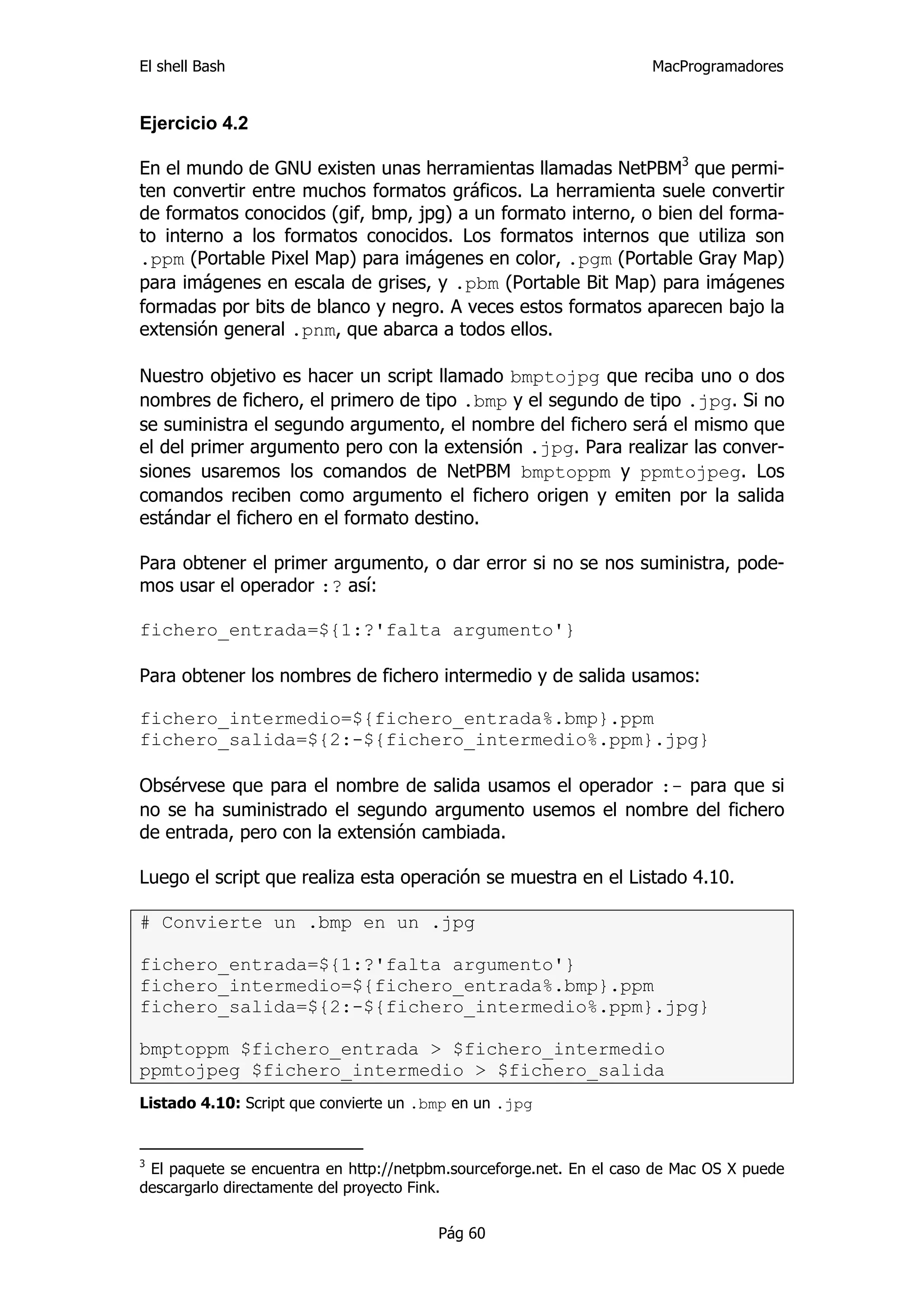 El shell Bash                                                        MacProgramadores


Ejercicio 4.2

En el mundo de GNU existen unas herramientas llamadas NetPBM3 que permi-
ten convertir entre muchos formatos gráficos. La herramienta suele convertir
de formatos conocidos (gif, bmp, jpg) a un formato interno, o bien del forma-
to interno a los formatos conocidos. Los formatos internos que utiliza son
.ppm (Portable Pixel Map) para imágenes en color, .pgm (Portable Gray Map)
para imágenes en escala de grises, y .pbm (Portable Bit Map) para imágenes
formadas por bits de blanco y negro. A veces estos formatos aparecen bajo la
extensión general .pnm, que abarca a todos ellos.

Nuestro objetivo es hacer un script llamado bmptojpg que reciba uno o dos
nombres de fichero, el primero de tipo .bmp y el segundo de tipo .jpg. Si no
se suministra el segundo argumento, el nombre del fichero será el mismo que
el del primer argumento pero con la extensión .jpg. Para realizar las conver-
siones usaremos los comandos de NetPBM bmptoppm y ppmtojpeg. Los
comandos reciben como argumento el fichero origen y emiten por la salida
estándar el fichero en el formato destino.

Para obtener el primer argumento, o dar error si no se nos suministra, pode-
mos usar el operador :? así:

fichero_entrada=${1:?'falta argumento'}

Para obtener los nombres de fichero intermedio y de salida usamos:

fichero_intermedio=${fichero_entrada%.bmp}.ppm
fichero_salida=${2:-${fichero_intermedio%.ppm}.jpg}

Obsérvese que para el nombre de salida usamos el operador :- para que si
no se ha suministrado el segundo argumento usemos el nombre del fichero
de entrada, pero con la extensión cambiada.

Luego el script que realiza esta operación se muestra en el Listado 4.10.

# Convierte un .bmp en un .jpg

fichero_entrada=${1:?'falta argumento'}
fichero_intermedio=${fichero_entrada%.bmp}.ppm
fichero_salida=${2:-${fichero_intermedio%.ppm}.jpg}

bmptoppm $fichero_entrada > $fichero_intermedio
ppmtojpeg $fichero_intermedio > $fichero_salida
Listado 4.10: Script que convierte un .bmp en un .jpg


3
 El paquete se encuentra en http://netpbm.sourceforge.net. En el caso de Mac OS X puede
descargarlo directamente del proyecto Fink.

                                        Pág 60
 